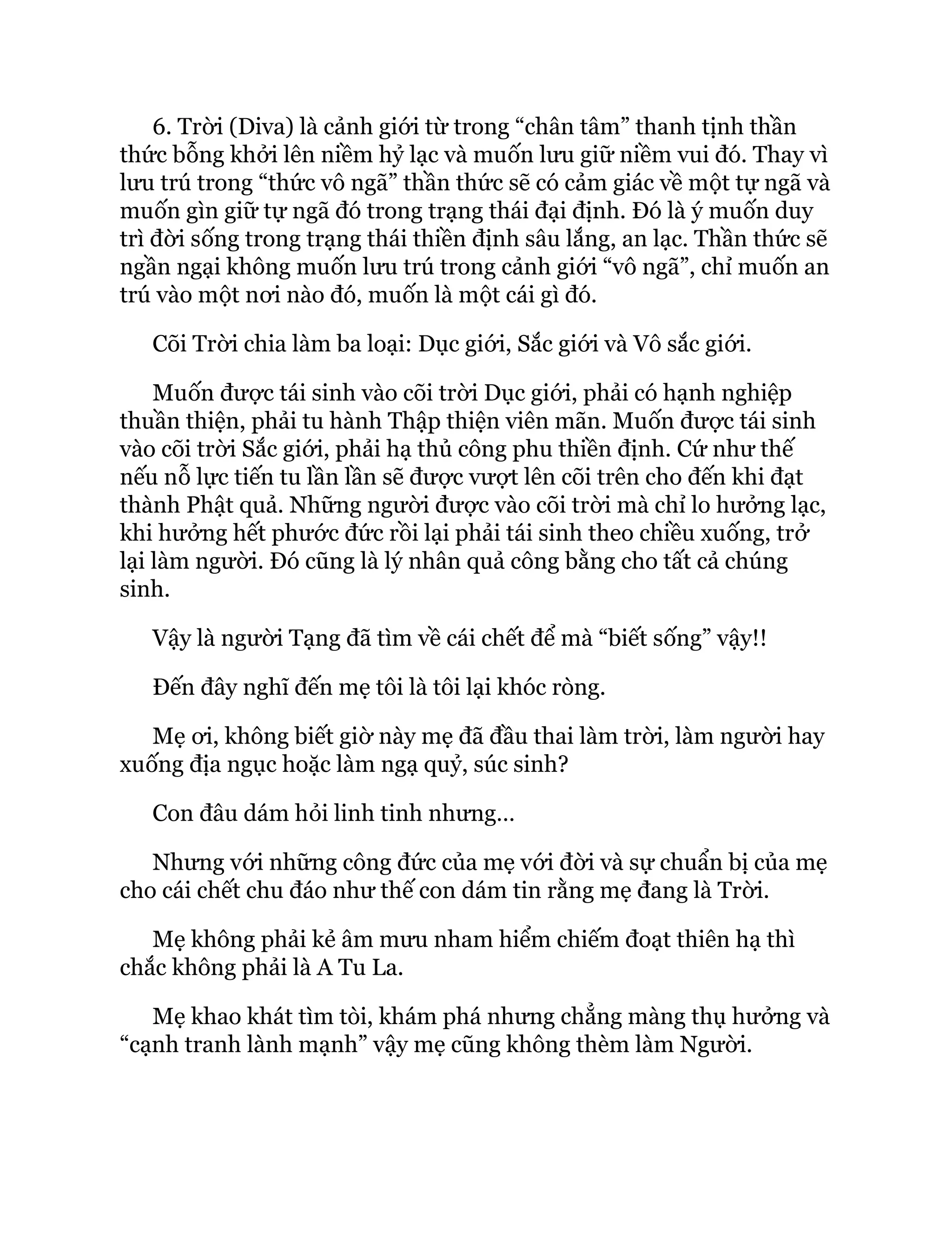 6. Trời (Diva) là cảnh giới từ trong “chân tâm” thanh tịnh thần
thức bỗng khởi lên niềm hỷ lạc và muốn lưu giữ niềm vui đó. Thay vì
lưu trú trong “thức vô ngã” thần thức sẽ có cảm giác về một tự ngã và
muốn gìn giữ tự ngã đó trong trạng thái đại định. Đó là ý muốn duy
trì đời sống trong trạng thái thiền định sâu lắng, an lạc. Thần thức sẽ
ngần ngại không muốn lưu trú trong cảnh giới “vô ngã”, chỉ muốn an
trú vào một nơi nào đó, muốn là một cái gì đó.
Cõi Trời chia làm ba loại: Dục giới, Sắc giới và Vô sắc giới.
Muốn được tái sinh vào cõi trời Dục giới, phải có hạnh nghiệp
thuần thiện, phải tu hành Thập thiện viên mãn. Muốn được tái sinh
vào cõi trời Sắc giới, phải hạ thủ công phu thiền định. Cứ như thế
nếu nỗ lực tiến tu lần lần sẽ được vượt lên cõi trên cho đến khi đạt
thành Phật quả. Những người được vào cõi trời mà chỉ lo hưởng lạc,
khi hưởng hết phước đức rồi lại phải tái sinh theo chiều xuống, trở
lại làm người. Ðó cũng là lý nhân quả công bằng cho tất cả chúng
sinh.
Vậy là người Tạng đã tìm về cái chết để mà “biết sống” vậy!!
Đến đây nghĩ đến mẹ tôi là tôi lại khóc ròng.
Mẹ ơi, không biết giờ này mẹ đã đầu thai làm trời, làm người hay
xuống địa ngục hoặc làm ngạ quỷ, súc sinh?
Con đâu dám hỏi linh tinh nhưng…
Nhưng với những công đức của mẹ với đời và sự chuẩn bị của mẹ
cho cái chết chu đáo như thế con dám tin rằng mẹ đang là Trời.
Mẹ không phải kẻ âm mưu nham hiểm chiếm đoạt thiên hạ thì
chắc không phải là A Tu La.
Mẹ khao khát tìm tòi, khám phá nhưng chẳng màng thụ hưởng và
“cạnh tranh lành mạnh” vậy mẹ cũng không thèm làm Người.
 