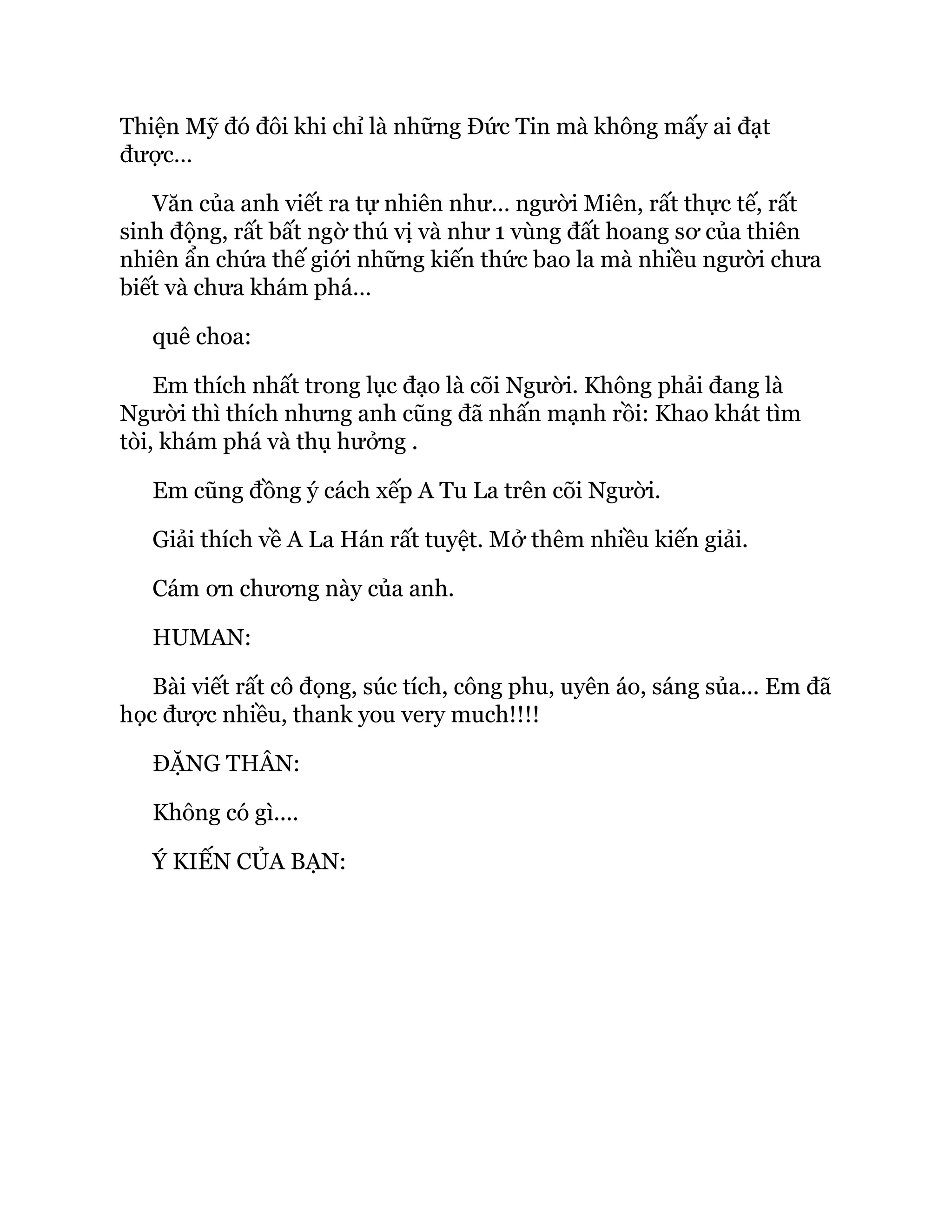 Thiện Mỹ đó đôi khi chỉ là những Đức Tin mà không mấy ai đạt
được…
Văn của anh viết ra tự nhiên như… người Miên, rất thực tế, rất
sinh động, rất bất ngờ thú vị và như 1 vùng đất hoang sơ của thiên
nhiên ẩn chứa thế giới những kiến thức bao la mà nhiều người chưa
biết và chưa khám phá…
quê choa:
Em thích nhất trong lục đạo là cõi Người. Không phải đang là
Người thì thích nhưng anh cũng đã nhấn mạnh rồi: Khao khát tìm
tòi, khám phá và thụ hưởng .
Em cũng đồng ý cách xếp A Tu La trên cõi Người.
Giải thích về A La Hán rất tuyệt. Mở thêm nhiều kiến giải.
Cám ơn chương này của anh.
HUMAN:
Bài viết rất cô đọng, súc tích, công phu, uyên áo, sáng sủa... Em đã
học được nhiều, thank you very much!!!!
ĐẶNG THÂN:
Không có gì....
Ý KIẾN CỦA BẠN:
 