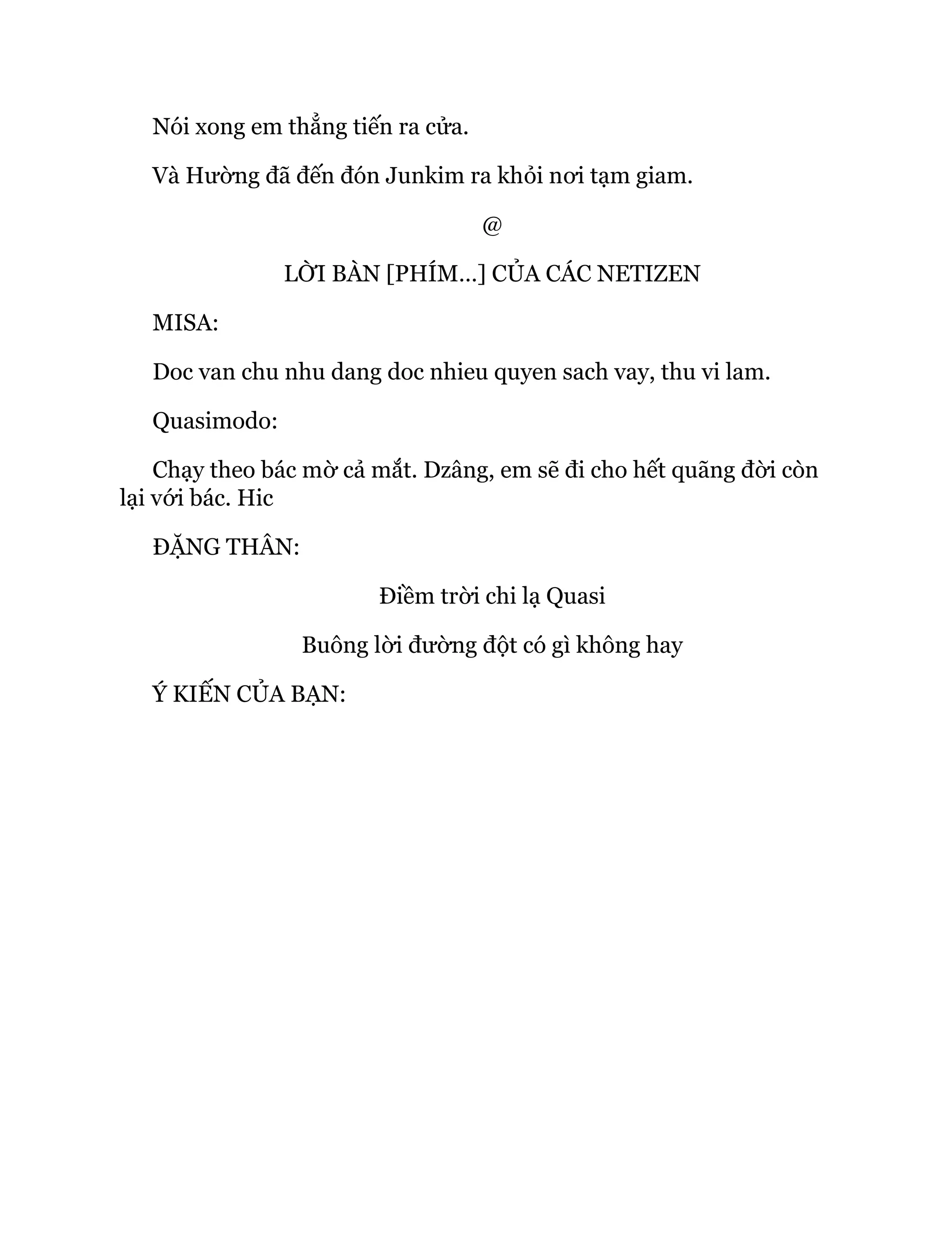 Nói xong em thẳng tiến ra cửa.
Và Hường đã đến đón Junkim ra khỏi nơi tạm giam.
@
LỜI BÀN [PHÍM…] CỦA CÁC NETIZEN
MISA:
Doc van chu nhu dang doc nhieu quyen sach vay, thu vi lam.
Quasimodo:
Chạy theo bác mờ cả mắt. Dzâng, em sẽ đi cho hết quãng đời còn
lại với bác. Hic
ĐẶNG THÂN:
Điềm trời chi lạ Quasi
Buông lời đường đột có gì không hay
Ý KIẾN CỦA BẠN:
 