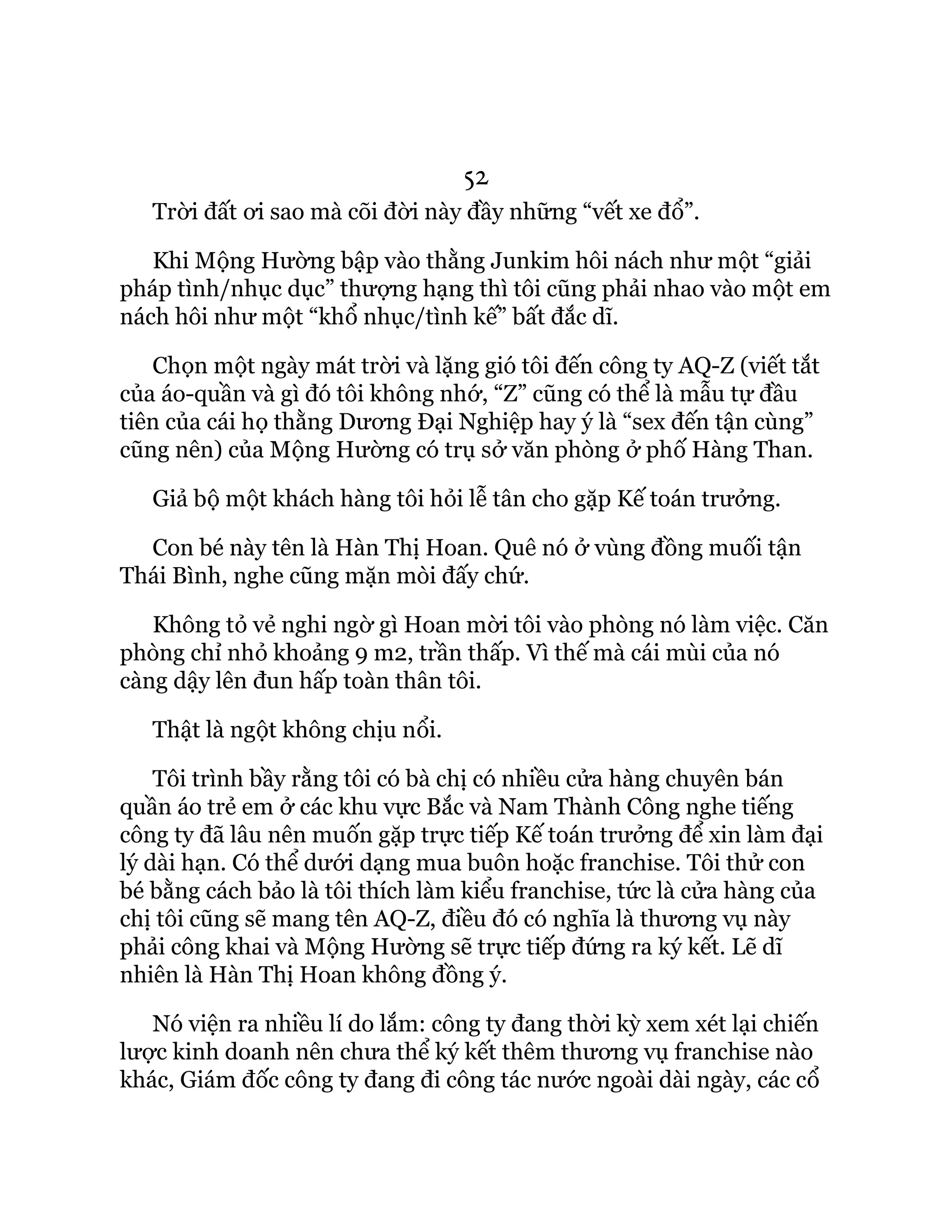 52
Trời đất ơi sao mà cõi đời này đầy những “vết xe đổ”.
Khi Mộng Hường bập vào thằng Junkim hôi nách như một “giải
pháp tình/nhục dục” thượng hạng thì tôi cũng phải nhao vào một em
nách hôi như một “khổ nhục/tình kế” bất đắc dĩ.
Chọn một ngày mát trời và lặng gió tôi đến công ty AQ-Z (viết tắt
của áo-quần và gì đó tôi không nhớ, “Z” cũng có thể là mẫu tự đầu
tiên của cái họ thằng Dương Đại Nghiệp hay ý là “sex đến tận cùng”
cũng nên) của Mộng Hường có trụ sở văn phòng ở phố Hàng Than.
Giả bộ một khách hàng tôi hỏi lễ tân cho gặp Kế toán trưởng.
Con bé này tên là Hàn Thị Hoan. Quê nó ở vùng đồng muối tận
Thái Bình, nghe cũng mặn mòi đấy chứ.
Không tỏ vẻ nghi ngờ gì Hoan mời tôi vào phòng nó làm việc. Căn
phòng chỉ nhỏ khoảng 9 m2, trần thấp. Vì thế mà cái mùi của nó
càng dậy lên đun hấp toàn thân tôi.
Thật là ngột không chịu nổi.
Tôi trình bầy rằng tôi có bà chị có nhiều cửa hàng chuyên bán
quần áo trẻ em ở các khu vực Bắc và Nam Thành Công nghe tiếng
công ty đã lâu nên muốn gặp trực tiếp Kế toán trưởng để xin làm đại
lý dài hạn. Có thể dưới dạng mua buôn hoặc franchise. Tôi thử con
bé bằng cách bảo là tôi thích làm kiểu franchise, tức là cửa hàng của
chị tôi cũng sẽ mang tên AQ-Z, điều đó có nghĩa là thương vụ này
phải công khai và Mộng Hường sẽ trực tiếp đứng ra ký kết. Lẽ dĩ
nhiên là Hàn Thị Hoan không đồng ý.
Nó viện ra nhiều lí do lắm: công ty đang thời kỳ xem xét lại chiến
lược kinh doanh nên chưa thể ký kết thêm thương vụ franchise nào
khác, Giám đốc công ty đang đi công tác nước ngoài dài ngày, các cổ
 