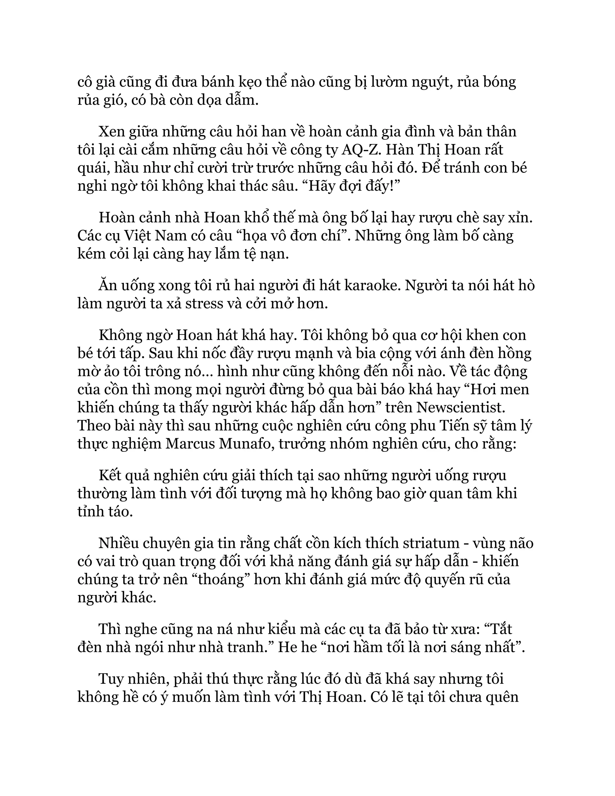 cô già cũng đi đưa bánh kẹo thể nào cũng bị lườm nguýt, rủa bóng
rủa gió, có bà còn dọa dẫm.
Xen giữa những câu hỏi han về hoàn cảnh gia đình và bản thân
tôi lại cài cắm những câu hỏi về công ty AQ-Z. Hàn Thị Hoan rất
quái, hầu như chỉ cười trừ trước những câu hỏi đó. Để tránh con bé
nghi ngờ tôi không khai thác sâu. “Hãy đợi đấy!”
Hoàn cảnh nhà Hoan khổ thế mà ông bố lại hay rượu chè say xỉn.
Các cụ Việt Nam có câu “họa vô đơn chí”. Những ông làm bố càng
kém cỏi lại càng hay lắm tệ nạn.
Ăn uống xong tôi rủ hai người đi hát karaoke. Người ta nói hát hò
làm người ta xả stress và cởi mở hơn.
Không ngờ Hoan hát khá hay. Tôi không bỏ qua cơ hội khen con
bé tới tấp. Sau khi nốc đầy rượu mạnh và bia cộng với ánh đèn hồng
mờ ảo tôi trông nó… hình như cũng không đến nỗi nào. Về tác động
của cồn thì mong mọi người đừng bỏ qua bài báo khá hay “Hơi men
khiến chúng ta thấy người khác hấp dẫn hơn” trên Newscientist.
Theo bài này thì sau những cuộc nghiên cứu công phu Tiến sỹ tâm lý
thực nghiệm Marcus Munafo, trưởng nhóm nghiên cứu, cho rằng:
Kết quả nghiên cứu giải thích tại sao những người uống rượu
thường làm tình với đối tượng mà họ không bao giờ quan tâm khi
tỉnh táo.
Nhiều chuyên gia tin rằng chất cồn kích thích striatum - vùng não
có vai trò quan trọng đối với khả năng đánh giá sự hấp dẫn - khiến
chúng ta trở nên “thoáng” hơn khi đánh giá mức độ quyến rũ của
người khác.
Thì nghe cũng na ná như kiểu mà các cụ ta đã bảo từ xưa: “Tắt
đèn nhà ngói như nhà tranh.” He he “nơi hầm tối là nơi sáng nhất”.
Tuy nhiên, phải thú thực rằng lúc đó dù đã khá say nhưng tôi
không hề có ý muốn làm tình với Thị Hoan. Có lẽ tại tôi chưa quên
 