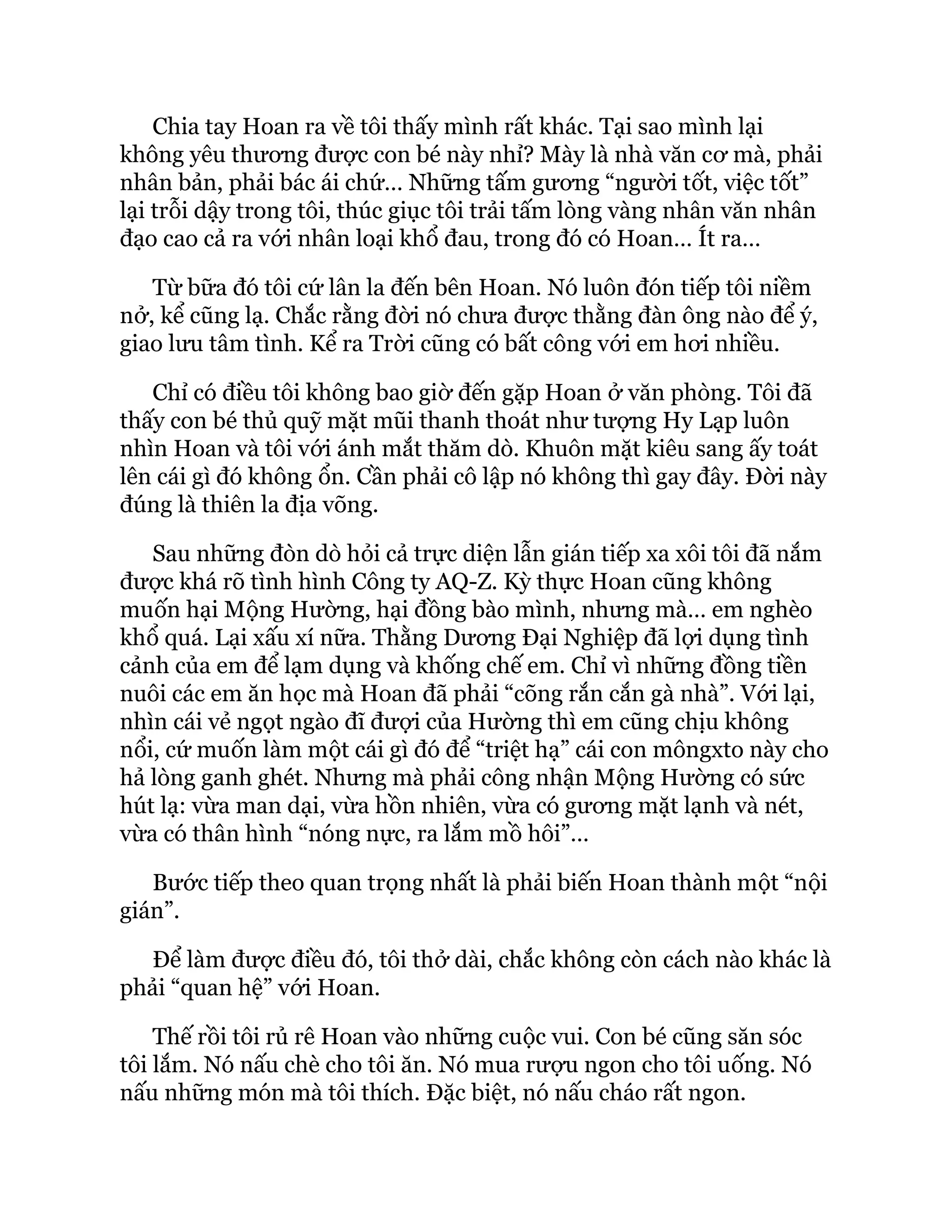 Chia tay Hoan ra về tôi thấy mình rất khác. Tại sao mình lại
không yêu thương được con bé này nhỉ? Mày là nhà văn cơ mà, phải
nhân bản, phải bác ái chứ… Những tấm gương “người tốt, việc tốt”
lại trỗi dậy trong tôi, thúc giục tôi trải tấm lòng vàng nhân văn nhân
đạo cao cả ra với nhân loại khổ đau, trong đó có Hoan… Ít ra…
Từ bữa đó tôi cứ lân la đến bên Hoan. Nó luôn đón tiếp tôi niềm
nở, kể cũng lạ. Chắc rằng đời nó chưa được thằng đàn ông nào để ý,
giao lưu tâm tình. Kể ra Trời cũng có bất công với em hơi nhiều.
Chỉ có điều tôi không bao giờ đến gặp Hoan ở văn phòng. Tôi đã
thấy con bé thủ quỹ mặt mũi thanh thoát như tượng Hy Lạp luôn
nhìn Hoan và tôi với ánh mắt thăm dò. Khuôn mặt kiêu sang ấy toát
lên cái gì đó không ổn. Cần phải cô lập nó không thì gay đây. Đời này
đúng là thiên la địa võng.
Sau những đòn dò hỏi cả trực diện lẫn gián tiếp xa xôi tôi đã nắm
được khá rõ tình hình Công ty AQ-Z. Kỳ thực Hoan cũng không
muốn hại Mộng Hường, hại đồng bào mình, nhưng mà… em nghèo
khổ quá. Lại xấu xí nữa. Thằng Dương Đại Nghiệp đã lợi dụng tình
cảnh của em để lạm dụng và khống chế em. Chỉ vì những đồng tiền
nuôi các em ăn học mà Hoan đã phải “cõng rắn cắn gà nhà”. Với lại,
nhìn cái vẻ ngọt ngào đĩ đượi của Hường thì em cũng chịu không
nổi, cứ muốn làm một cái gì đó để “triệt hạ” cái con môngxto này cho
hả lòng ganh ghét. Nhưng mà phải công nhận Mộng Hường có sức
hút lạ: vừa man dại, vừa hồn nhiên, vừa có gương mặt lạnh và nét,
vừa có thân hình “nóng nực, ra lắm mồ hôi”…
Bước tiếp theo quan trọng nhất là phải biến Hoan thành một “nội
gián”.
Để làm được điều đó, tôi thở dài, chắc không còn cách nào khác là
phải “quan hệ” với Hoan.
Thế rồi tôi rủ rê Hoan vào những cuộc vui. Con bé cũng săn sóc
tôi lắm. Nó nấu chè cho tôi ăn. Nó mua rượu ngon cho tôi uống. Nó
nấu những món mà tôi thích. Đặc biệt, nó nấu cháo rất ngon.
 