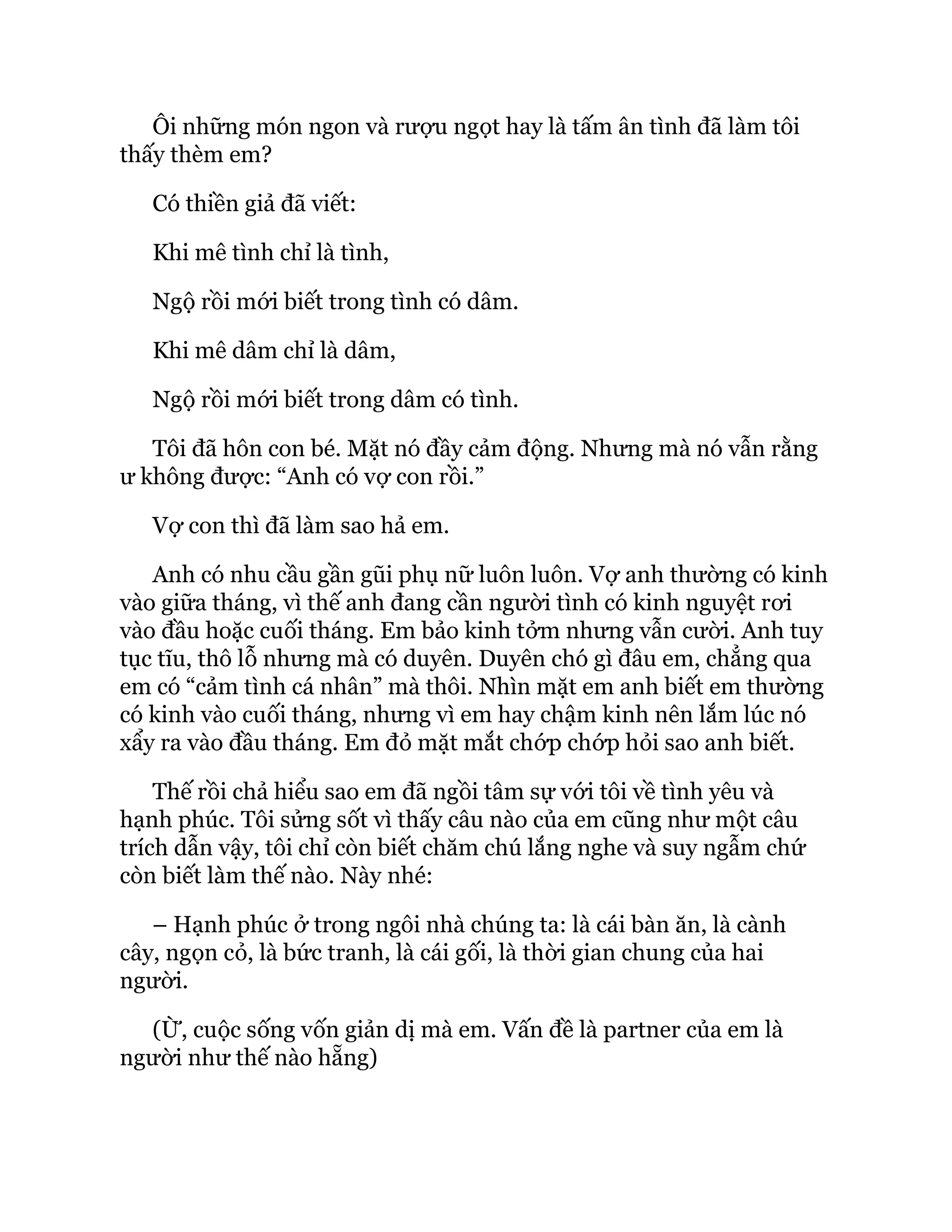 Ôi những món ngon và rượu ngọt hay là tấm ân tình đã làm tôi
thấy thèm em?
Có thiền giả đã viết:
Khi mê tình chỉ là tình,
Ngộ rồi mới biết trong tình có dâm.
Khi mê dâm chỉ là dâm,
Ngộ rồi mới biết trong dâm có tình.
Tôi đã hôn con bé. Mặt nó đầy cảm động. Nhưng mà nó vẫn rằng
ư không được: “Anh có vợ con rồi.”
Vợ con thì đã làm sao hả em.
Anh có nhu cầu gần gũi phụ nữ luôn luôn. Vợ anh thường có kinh
vào giữa tháng, vì thế anh đang cần người tình có kinh nguyệt rơi
vào đầu hoặc cuối tháng. Em bảo kinh tởm nhưng vẫn cười. Anh tuy
tục tĩu, thô lỗ nhưng mà có duyên. Duyên chó gì đâu em, chẳng qua
em có “cảm tình cá nhân” mà thôi. Nhìn mặt em anh biết em thường
có kinh vào cuối tháng, nhưng vì em hay chậm kinh nên lắm lúc nó
xẩy ra vào đầu tháng. Em đỏ mặt mắt chớp chớp hỏi sao anh biết.
Thế rồi chả hiểu sao em đã ngồi tâm sự với tôi về tình yêu và
hạnh phúc. Tôi sửng sốt vì thấy câu nào của em cũng như một câu
trích dẫn vậy, tôi chỉ còn biết chăm chú lắng nghe và suy ngẫm chứ
còn biết làm thế nào. Này nhé:
– Hạnh phúc ở trong ngôi nhà chúng ta: là cái bàn ăn, là cành
cây, ngọn cỏ, là bức tranh, là cái gối, là thời gian chung của hai
người.
(Ừ, cuộc sống vốn giản dị mà em. Vấn đề là partner của em là
người như thế nào hẵng)
 