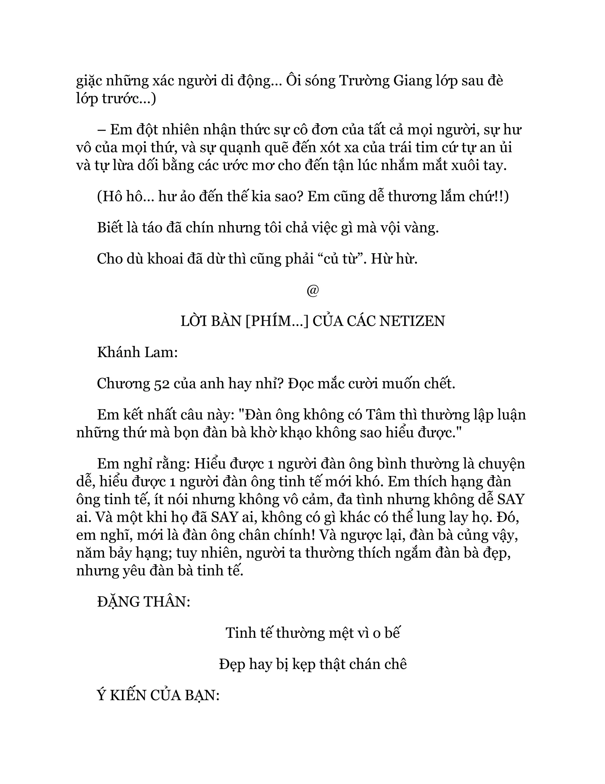 giặc những xác người di động… Ôi sóng Trường Giang lớp sau đè
lớp trước…)
– Em đột nhiên nhận thức sự cô đơn của tất cả mọi người, sự hư
vô của mọi thứ, và sự quạnh quẽ đến xót xa của trái tim cứ tự an ủi
và tự lừa dối bằng các ước mơ cho đến tận lúc nhắm mắt xuôi tay.
(Hô hô… hư ảo đến thế kia sao? Em cũng dễ thương lắm chứ!!)
Biết là táo đã chín nhưng tôi chả việc gì mà vội vàng.
Cho dù khoai đã dừ thì cũng phải “củ từ”. Hừ hừ.
@
LỜI BÀN [PHÍM…] CỦA CÁC NETIZEN
Khánh Lam:
Chương 52 của anh hay nhỉ? Đọc mắc cười muốn chết.
Em kết nhất câu này: "Đàn ông không có Tâm thì thường lập luận
những thứ mà bọn đàn bà khờ khạo không sao hiểu được."
Em nghỉ rằng: Hiểu được 1 người đàn ông bình thường là chuyện
dễ, hiểu được 1 người đàn ông tinh tế mới khó. Em thích hạng đàn
ông tinh tế, ít nói nhưng không vô cảm, đa tình nhưng không dễ SAY
ai. Và một khi họ đã SAY ai, không có gì khác có thể lung lay họ. Đó,
em nghĩ, mới là đàn ông chân chính! Và ngược lại, đàn bà củng vậy,
năm bảy hạng; tuy nhiên, người ta thường thích ngắm đàn bà đẹp,
nhưng yêu đàn bà tinh tế.
ĐẶNG THÂN:
Tinh tế thường mệt vì o bế
Đẹp hay bị kẹp thật chán chê
Ý KIẾN CỦA BẠN:
 