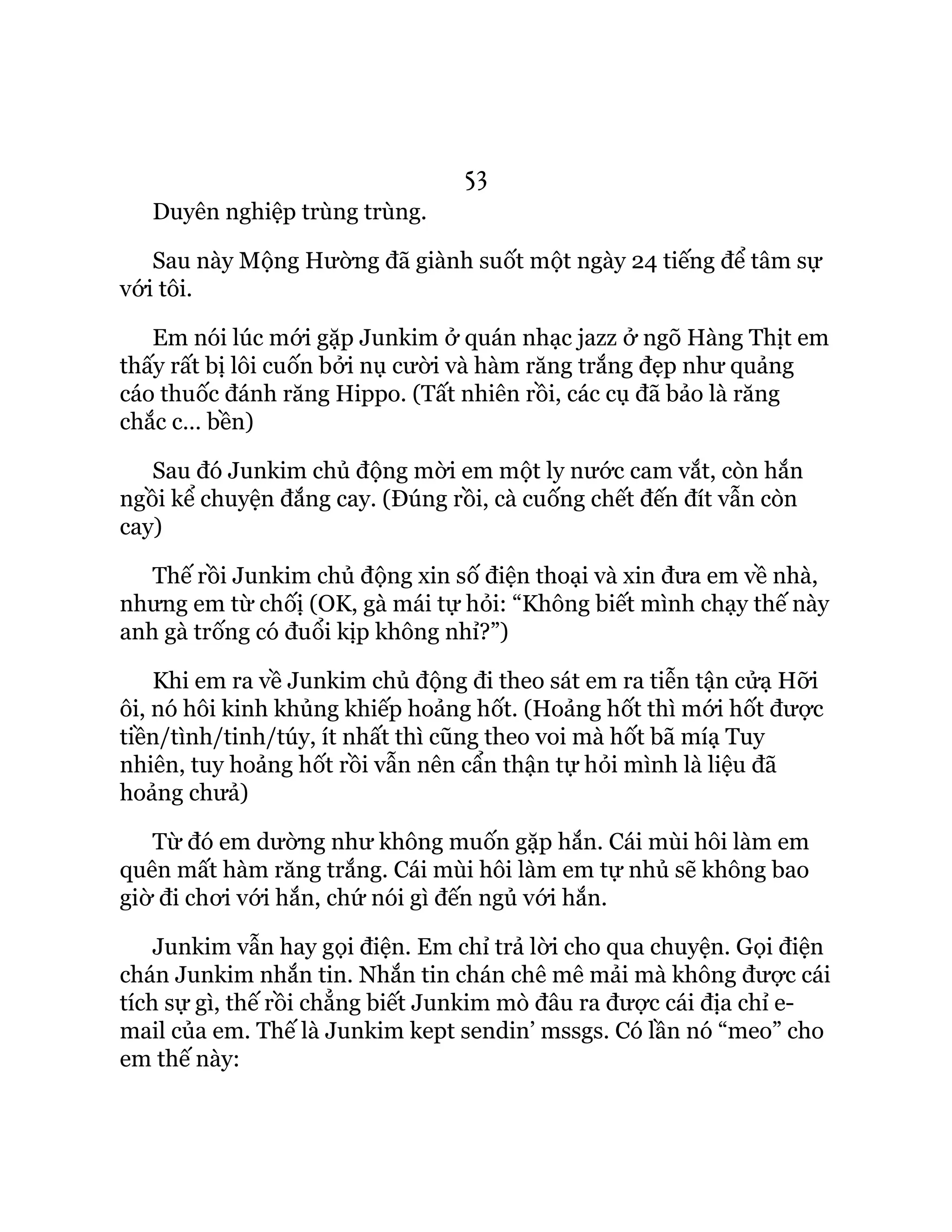 53
Duyên nghiệp trùng trùng.
Sau này Mộng Hường đã giành suốt một ngày 24 tiếng để tâm sự
với tôi.
Em nói lúc mới gặp Junkim ở quán nhạc jazz ở ngõ Hàng Thịt em
thấy rất bị lôi cuốn bởi nụ cười và hàm răng trắng đẹp như quảng
cáo thuốc đánh răng Hippo. (Tất nhiên rồi, các cụ đã bảo là răng
chắc c… bền)
Sau đó Junkim chủ động mời em một ly nước cam vắt, còn hắn
ngồi kể chuyện đắng cay. (Đúng rồi, cà cuống chết đến đít vẫn còn
cay)
Thế rồi Junkim chủ động xin số điện thoại và xin đưa em về nhà,
nhưng em từ chốị (OK, gà mái tự hỏi: “Không biết mình chạy thế này
anh gà trống có đuổi kịp không nhỉ?”)
Khi em ra về Junkim chủ động đi theo sát em ra tiễn tận cửạ Hỡi
ôi, nó hôi kinh khủng khiếp hoảng hốt. (Hoảng hốt thì mới hốt được
tiền/tình/tinh/túy, ít nhất thì cũng theo voi mà hốt bã míạ Tuy
nhiên, tuy hoảng hốt rồi vẫn nên cẩn thận tự hỏi mình là liệu đã
hoảng chưả)
Từ đó em dường như không muốn gặp hắn. Cái mùi hôi làm em
quên mất hàm răng trắng. Cái mùi hôi làm em tự nhủ sẽ không bao
giờ đi chơi với hắn, chứ nói gì đến ngủ với hắn.
Junkim vẫn hay gọi điện. Em chỉ trả lời cho qua chuyện. Gọi điện
chán Junkim nhắn tin. Nhắn tin chán chê mê mải mà không được cái
tích sự gì, thế rồi chẳng biết Junkim mò đâu ra được cái địa chỉ e-
mail của em. Thế là Junkim kept sendin’ mssgs. Có lần nó “meo” cho
em thế này:
 