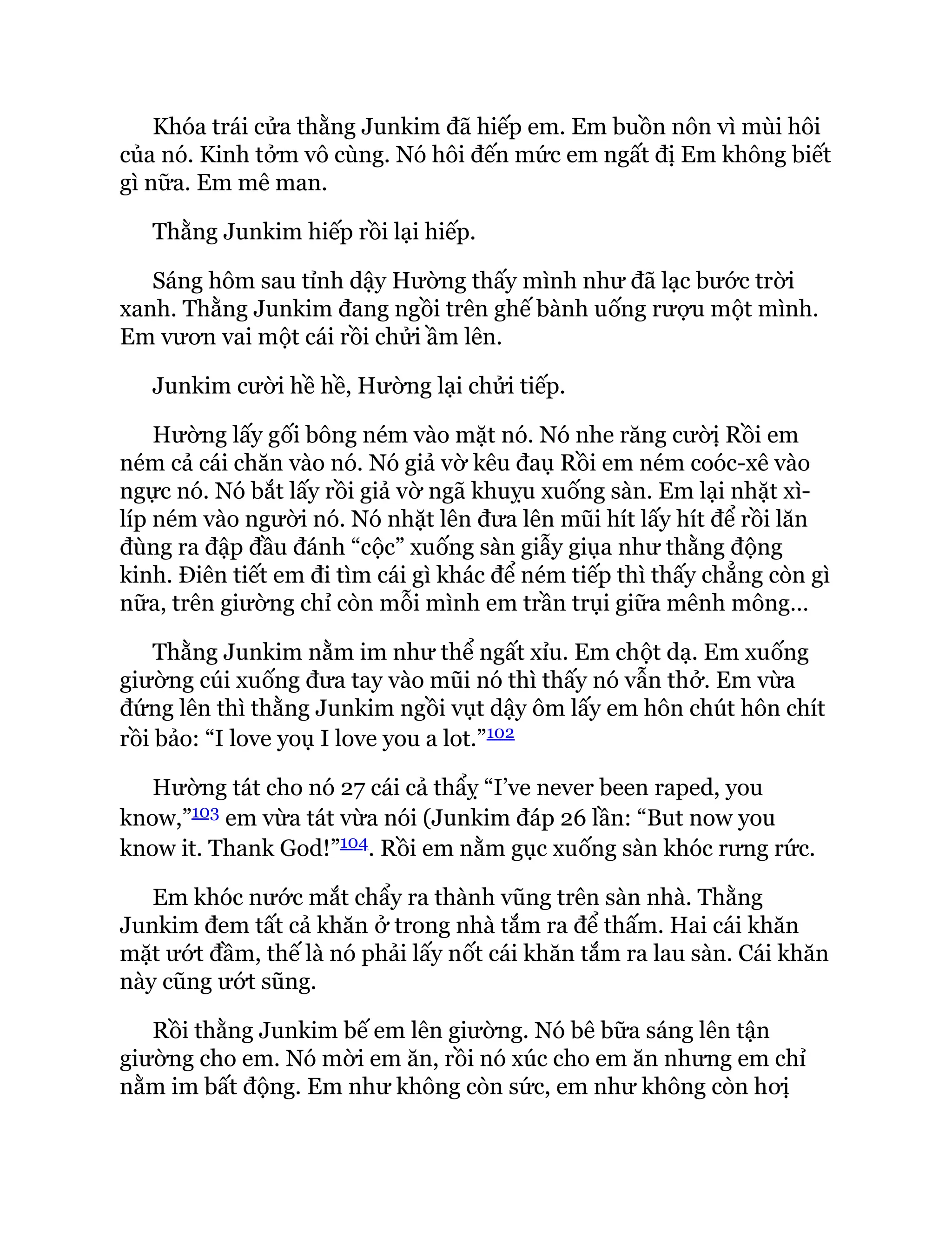 Khóa trái cửa thằng Junkim đã hiếp em. Em buồn nôn vì mùi hôi
của nó. Kinh tởm vô cùng. Nó hôi đến mức em ngất đị Em không biết
gì nữa. Em mê man.
Thằng Junkim hiếp rồi lại hiếp.
Sáng hôm sau tỉnh dậy Hường thấy mình như đã lạc bước trời
xanh. Thằng Junkim đang ngồi trên ghế bành uống rượu một mình.
Em vươn vai một cái rồi chửi ầm lên.
Junkim cười hề hề, Hường lại chửi tiếp.
Hường lấy gối bông ném vào mặt nó. Nó nhe răng cườị Rồi em
ném cả cái chăn vào nó. Nó giả vờ kêu đaụ Rồi em ném coóc-xê vào
ngực nó. Nó bắt lấy rồi giả vờ ngã khuỵu xuống sàn. Em lại nhặt xì-
líp ném vào người nó. Nó nhặt lên đưa lên mũi hít lấy hít để rồi lăn
đùng ra đập đầu đánh “cộc” xuống sàn giẫy giụa như thằng động
kinh. Điên tiết em đi tìm cái gì khác để ném tiếp thì thấy chẳng còn gì
nữa, trên giường chỉ còn mỗi mình em trần trụi giữa mênh mông…
Thằng Junkim nằm im như thể ngất xỉu. Em chột dạ. Em xuống
giường cúi xuống đưa tay vào mũi nó thì thấy nó vẫn thở. Em vừa
đứng lên thì thằng Junkim ngồi vụt dậy ôm lấy em hôn chút hôn chít
rồi bảo: “I love yoụ I love you a lot.”102
Hường tát cho nó 27 cái cả thẩỵ “I’ve never been raped, you
know,”103 em vừa tát vừa nói (Junkim đáp 26 lần: “But now you
know it. Thank God!”104. Rồi em nằm gục xuống sàn khóc rưng rức.
Em khóc nước mắt chẩy ra thành vũng trên sàn nhà. Thằng
Junkim đem tất cả khăn ở trong nhà tắm ra để thấm. Hai cái khăn
mặt ướt đầm, thế là nó phải lấy nốt cái khăn tắm ra lau sàn. Cái khăn
này cũng ướt sũng.
Rồi thằng Junkim bế em lên giường. Nó bê bữa sáng lên tận
giường cho em. Nó mời em ăn, rồi nó xúc cho em ăn nhưng em chỉ
nằm im bất động. Em như không còn sức, em như không còn hơị
 