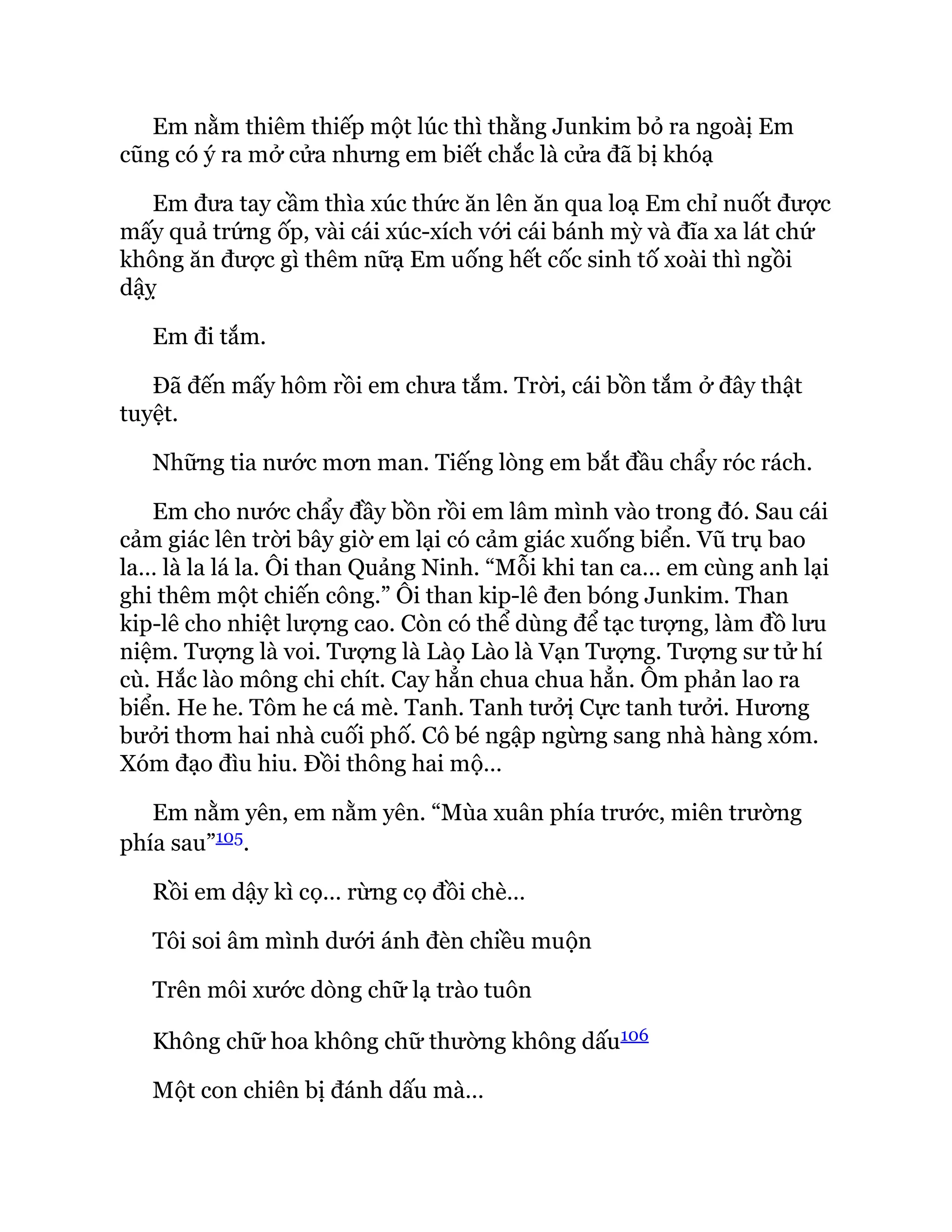 Em nằm thiêm thiếp một lúc thì thằng Junkim bỏ ra ngoàị Em
cũng có ý ra mở cửa nhưng em biết chắc là cửa đã bị khóạ
Em đưa tay cầm thìa xúc thức ăn lên ăn qua loạ Em chỉ nuốt được
mấy quả trứng ốp, vài cái xúc-xích với cái bánh mỳ và đĩa xa lát chứ
không ăn được gì thêm nữạ Em uống hết cốc sinh tố xoài thì ngồi
dậỵ
Em đi tắm.
Đã đến mấy hôm rồi em chưa tắm. Trời, cái bồn tắm ở đây thật
tuyệt.
Những tia nước mơn man. Tiếng lòng em bắt đầu chẩy róc rách.
Em cho nước chẩy đầy bồn rồi em lâm mình vào trong đó. Sau cái
cảm giác lên trời bây giờ em lại có cảm giác xuống biển. Vũ trụ bao
la… là la lá la. Ôi than Quảng Ninh. “Mỗi khi tan ca… em cùng anh lại
ghi thêm một chiến công.” Ôi than kip-lê đen bóng Junkim. Than
kip-lê cho nhiệt lượng cao. Còn có thể dùng để tạc tượng, làm đồ lưu
niệm. Tượng là voi. Tượng là Làọ Lào là Vạn Tượng. Tượng sư tử hí
cù. Hắc lào mông chi chít. Cay hẳn chua chua hẳn. Ôm phản lao ra
biển. He he. Tôm he cá mè. Tanh. Tanh tưởị Cực tanh tưởi. Hương
bưởi thơm hai nhà cuối phố. Cô bé ngập ngừng sang nhà hàng xóm.
Xóm đạo đìu hiu. Đồi thông hai mộ…
Em nằm yên, em nằm yên. “Mùa xuân phía trước, miên trường
phía sau”105.
Rồi em dậy kì cọ… rừng cọ đồi chè…
Tôi soi âm mình dưới ánh đèn chiều muộn
Trên môi xước dòng chữ lạ trào tuôn
Không chữ hoa không chữ thường không dấu106
Một con chiên bị đánh dấu mà…
 