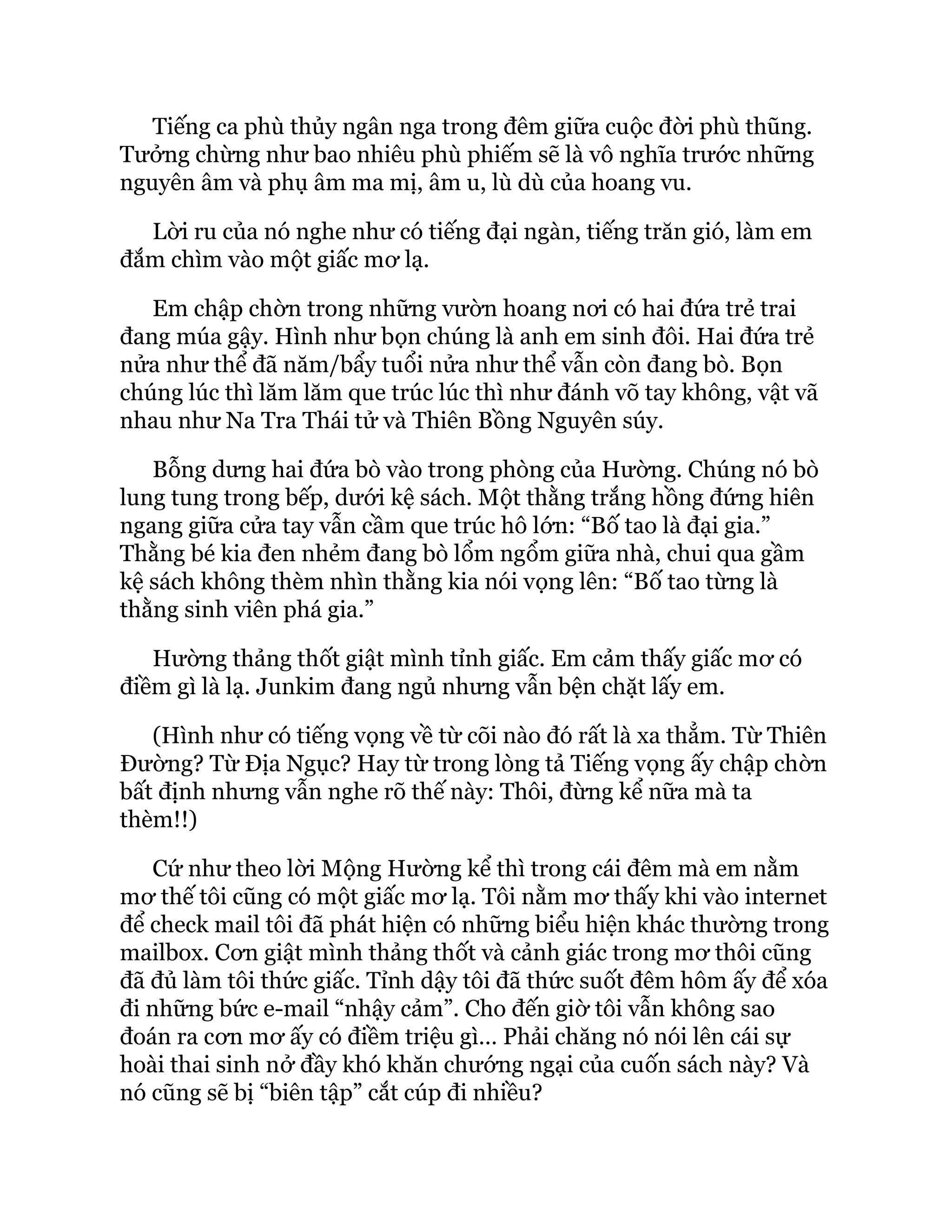 Tiếng ca phù thủy ngân nga trong đêm giữa cuộc đời phù thũng.
Tưởng chừng như bao nhiêu phù phiếm sẽ là vô nghĩa trước những
nguyên âm và phụ âm ma mị, âm u, lù dù của hoang vu.
Lời ru của nó nghe như có tiếng đại ngàn, tiếng trăn gió, làm em
đắm chìm vào một giấc mơ lạ.
Em chập chờn trong những vườn hoang nơi có hai đứa trẻ trai
đang múa gậy. Hình như bọn chúng là anh em sinh đôi. Hai đứa trẻ
nửa như thể đã năm/bẩy tuổi nửa như thể vẫn còn đang bò. Bọn
chúng lúc thì lăm lăm que trúc lúc thì như đánh võ tay không, vật vã
nhau như Na Tra Thái tử và Thiên Bồng Nguyên súy.
Bỗng dưng hai đứa bò vào trong phòng của Hường. Chúng nó bò
lung tung trong bếp, dưới kệ sách. Một thằng trắng hồng đứng hiên
ngang giữa cửa tay vẫn cầm que trúc hô lớn: “Bố tao là đại gia.”
Thằng bé kia đen nhẻm đang bò lổm ngổm giữa nhà, chui qua gầm
kệ sách không thèm nhìn thằng kia nói vọng lên: “Bố tao từng là
thằng sinh viên phá gia.”
Hường thảng thốt giật mình tỉnh giấc. Em cảm thấy giấc mơ có
điềm gì là lạ. Junkim đang ngủ nhưng vẫn bện chặt lấy em.
(Hình như có tiếng vọng về từ cõi nào đó rất là xa thẳm. Từ Thiên
Đường? Từ Địa Ngục? Hay từ trong lòng tả Tiếng vọng ấy chập chờn
bất định nhưng vẫn nghe rõ thế này: Thôi, đừng kể nữa mà ta
thèm!!)
Cứ như theo lời Mộng Hường kể thì trong cái đêm mà em nằm
mơ thế tôi cũng có một giấc mơ lạ. Tôi nằm mơ thấy khi vào internet
để check mail tôi đã phát hiện có những biểu hiện khác thường trong
mailbox. Cơn giật mình thảng thốt và cảnh giác trong mơ thôi cũng
đã đủ làm tôi thức giấc. Tỉnh dậy tôi đã thức suốt đêm hôm ấy để xóa
đi những bức e-mail “nhậy cảm”. Cho đến giờ tôi vẫn không sao
đoán ra cơn mơ ấy có điềm triệu gì… Phải chăng nó nói lên cái sự
hoài thai sinh nở đầy khó khăn chướng ngại của cuốn sách này? Và
nó cũng sẽ bị “biên tập” cắt cúp đi nhiều?
 