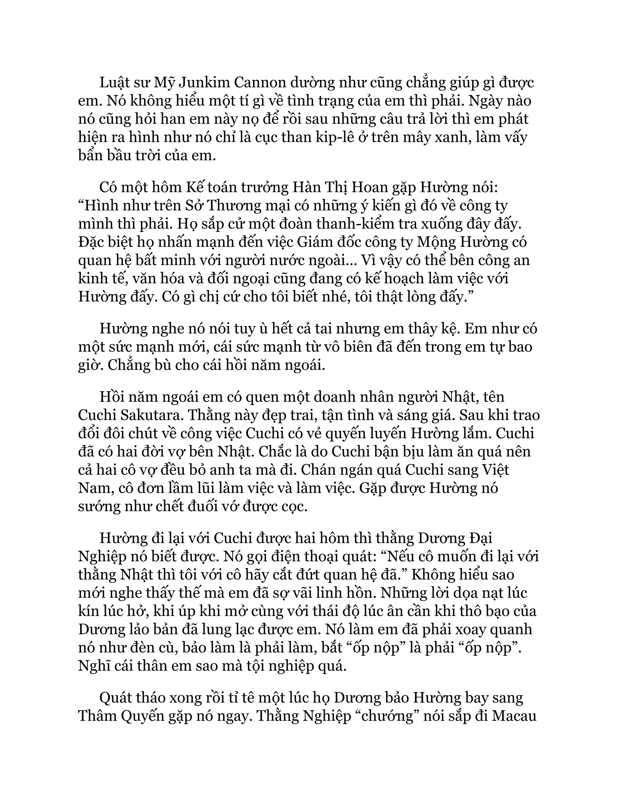 Luật sư Mỹ Junkim Cannon dường như cũng chẳng giúp gì được
em. Nó không hiểu một tí gì về tình trạng của em thì phải. Ngày nào
nó cũng hỏi han em này nọ để rồi sau những câu trả lời thì em phát
hiện ra hình như nó chỉ là cục than kip-lê ở trên mây xanh, làm vấy
bẩn bầu trời của em.
Có một hôm Kế toán trưởng Hàn Thị Hoan gặp Hường nói:
“Hình như trên Sở Thương mại có những ý kiến gì đó về công ty
mình thì phải. Họ sắp cử một đoàn thanh-kiểm tra xuống đây đấy.
Đặc biệt họ nhấn mạnh đến việc Giám đốc công ty Mộng Hường có
quan hệ bất minh với người nước ngoài… Vì vậy có thể bên công an
kinh tế, văn hóa và đối ngoại cũng đang có kế hoạch làm việc với
Hường đấy. Có gì chị cứ cho tôi biết nhé, tôi thật lòng đấy.”
Hường nghe nó nói tuy ù hết cả tai nhưng em thây kệ. Em như có
một sức mạnh mới, cái sức mạnh từ vô biên đã đến trong em tự bao
giờ. Chẳng bù cho cái hồi năm ngoái.
Hồi năm ngoái em có quen một doanh nhân người Nhật, tên
Cuchi Sakutara. Thằng này đẹp trai, tận tình và sáng giá. Sau khi trao
đổi đôi chút về công việc Cuchi có vẻ quyến luyến Hường lắm. Cuchi
đã có hai đời vợ bên Nhật. Chắc là do Cuchi bận bịu làm ăn quá nên
cả hai cô vợ đều bỏ anh ta mà đi. Chán ngán quá Cuchi sang Việt
Nam, cô đơn lầm lũi làm việc và làm việc. Gặp được Hường nó
sướng như chết đuối vớ được cọc.
Hường đi lại với Cuchi được hai hôm thì thằng Dương Đại
Nghiệp nó biết được. Nó gọi điện thoại quát: “Nếu cô muốn đi lại với
thằng Nhật thì tôi với cô hãy cắt đứt quan hệ đã.” Không hiểu sao
mới nghe thấy thế mà em đã sợ vãi linh hồn. Những lời dọa nạt lúc
kín lúc hở, khi úp khi mở cùng với thái độ lúc ân cần khi thô bạo của
Dương lảo bản đã lung lạc được em. Nó làm em đã phải xoay quanh
nó như đèn cù, bảo làm là phải làm, bắt “ốp nộp” là phải “ốp nộp”.
Nghĩ cái thân em sao mà tội nghiệp quá.
Quát tháo xong rồi tỉ tê một lúc họ Dương bảo Hường bay sang
Thâm Quyến gặp nó ngay. Thằng Nghiệp “chướng” nói sắp đi Macau
 