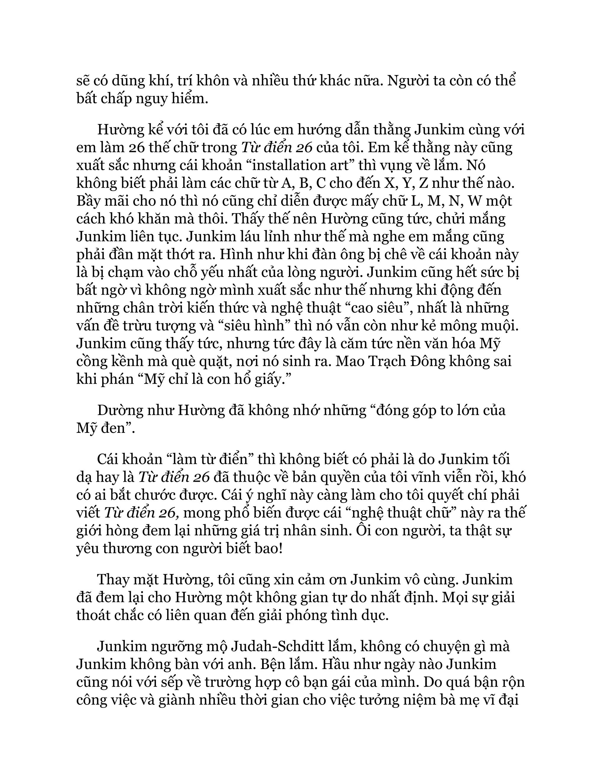 sẽ có dũng khí, trí khôn và nhiều thứ khác nữa. Người ta còn có thể
bất chấp nguy hiểm.
Hường kể với tôi đã có lúc em hướng dẫn thằng Junkim cùng với
em làm 26 thế chữ trong Từ điển 26 của tôi. Em kể thằng này cũng
xuất sắc nhưng cái khoản “installation art” thì vụng về lắm. Nó
không biết phải làm các chữ từ A, B, C cho đến X, Y, Z như thế nào.
Bầy mãi cho nó thì nó cũng chỉ diễn được mấy chữ L, M, N, W một
cách khó khăn mà thôi. Thấy thế nên Hường cũng tức, chửi mắng
Junkim liên tục. Junkim láu lỉnh như thế mà nghe em mắng cũng
phải đần mặt thớt ra. Hình như khi đàn ông bị chê về cái khoản này
là bị chạm vào chỗ yếu nhất của lòng người. Junkim cũng hết sức bị
bất ngờ vì không ngờ mình xuất sắc như thế nhưng khi động đến
những chân trời kiến thức và nghệ thuật “cao siêu”, nhất là những
vấn đề trừu tượng và “siêu hình” thì nó vẫn còn như kẻ mông muội.
Junkim cũng thấy tức, nhưng tức đây là căm tức nền văn hóa Mỹ
cồng kềnh mà què quặt, nơi nó sinh ra. Mao Trạch Đông không sai
khi phán “Mỹ chỉ là con hổ giấy.”
Dường như Hường đã không nhớ những “đóng góp to lớn của
Mỹ đen”.
Cái khoản “làm từ điển” thì không biết có phải là do Junkim tối
dạ hay là Từ điển 26 đã thuộc về bản quyền của tôi vĩnh viễn rồi, khó
có ai bắt chước được. Cái ý nghĩ này càng làm cho tôi quyết chí phải
viết Từ điển 26, mong phổ biến được cái “nghệ thuật chữ” này ra thế
giới hòng đem lại những giá trị nhân sinh. Ôi con người, ta thật sự
yêu thương con người biết bao!
Thay mặt Hường, tôi cũng xin cảm ơn Junkim vô cùng. Junkim
đã đem lại cho Hường một không gian tự do nhất định. Mọi sự giải
thoát chắc có liên quan đến giải phóng tình dục.
Junkim ngưỡng mộ Judah-Schditt lắm, không có chuyện gì mà
Junkim không bàn với anh. Bện lắm. Hầu như ngày nào Junkim
cũng nói với sếp về trường hợp cô bạn gái của mình. Do quá bận rộn
công việc và giành nhiều thời gian cho việc tưởng niệm bà mẹ vĩ đại
 