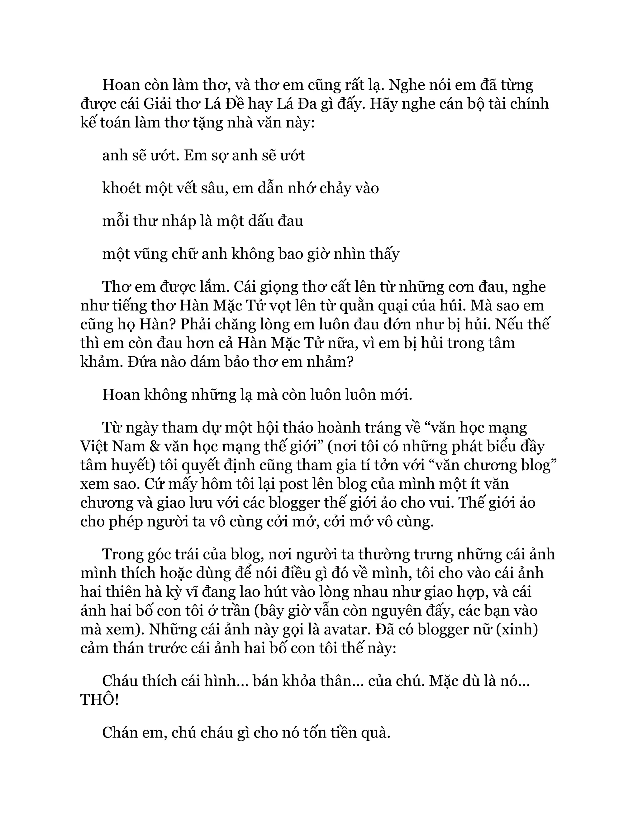 Hoan còn làm thơ, và thơ em cũng rất lạ. Nghe nói em đã từng
được cái Giải thơ Lá Đề hay Lá Đa gì đấy. Hãy nghe cán bộ tài chính
kế toán làm thơ tặng nhà văn này:
anh sẽ ướt. Em sợ anh sẽ ướt
khoét một vết sâu, em dẫn nhớ chảy vào
mỗi thư nháp là một dấu đau
một vũng chữ anh không bao giờ nhìn thấy
Thơ em được lắm. Cái giọng thơ cất lên từ những cơn đau, nghe
như tiếng thơ Hàn Mặc Tử vọt lên từ quằn quại của hủi. Mà sao em
cũng họ Hàn? Phải chăng lòng em luôn đau đớn như bị hủi. Nếu thế
thì em còn đau hơn cả Hàn Mặc Tử nữa, vì em bị hủi trong tâm
khảm. Đứa nào dám bảo thơ em nhảm?
Hoan không những lạ mà còn luôn luôn mới.
Từ ngày tham dự một hội thảo hoành tráng về “văn học mạng
Việt Nam & văn học mạng thế giới” (nơi tôi có những phát biểu đầy
tâm huyết) tôi quyết định cũng tham gia tí tởn với “văn chương blog”
xem sao. Cứ mấy hôm tôi lại post lên blog của mình một ít văn
chương và giao lưu với các blogger thế giới ảo cho vui. Thế giới ảo
cho phép người ta vô cùng cởi mở, cởi mở vô cùng.
Trong góc trái của blog, nơi người ta thường trưng những cái ảnh
mình thích hoặc dùng để nói điều gì đó về mình, tôi cho vào cái ảnh
hai thiên hà kỳ vĩ đang lao hút vào lòng nhau như giao hợp, và cái
ảnh hai bố con tôi ở trần (bây giờ vẫn còn nguyên đấy, các bạn vào
mà xem). Những cái ảnh này gọi là avatar. Đã có blogger nữ (xinh)
cảm thán trước cái ảnh hai bố con tôi thế này:
Cháu thích cái hình... bán khỏa thân... của chú. Mặc dù là nó...
THÔ!
Chán em, chú cháu gì cho nó tốn tiền quà.
 
