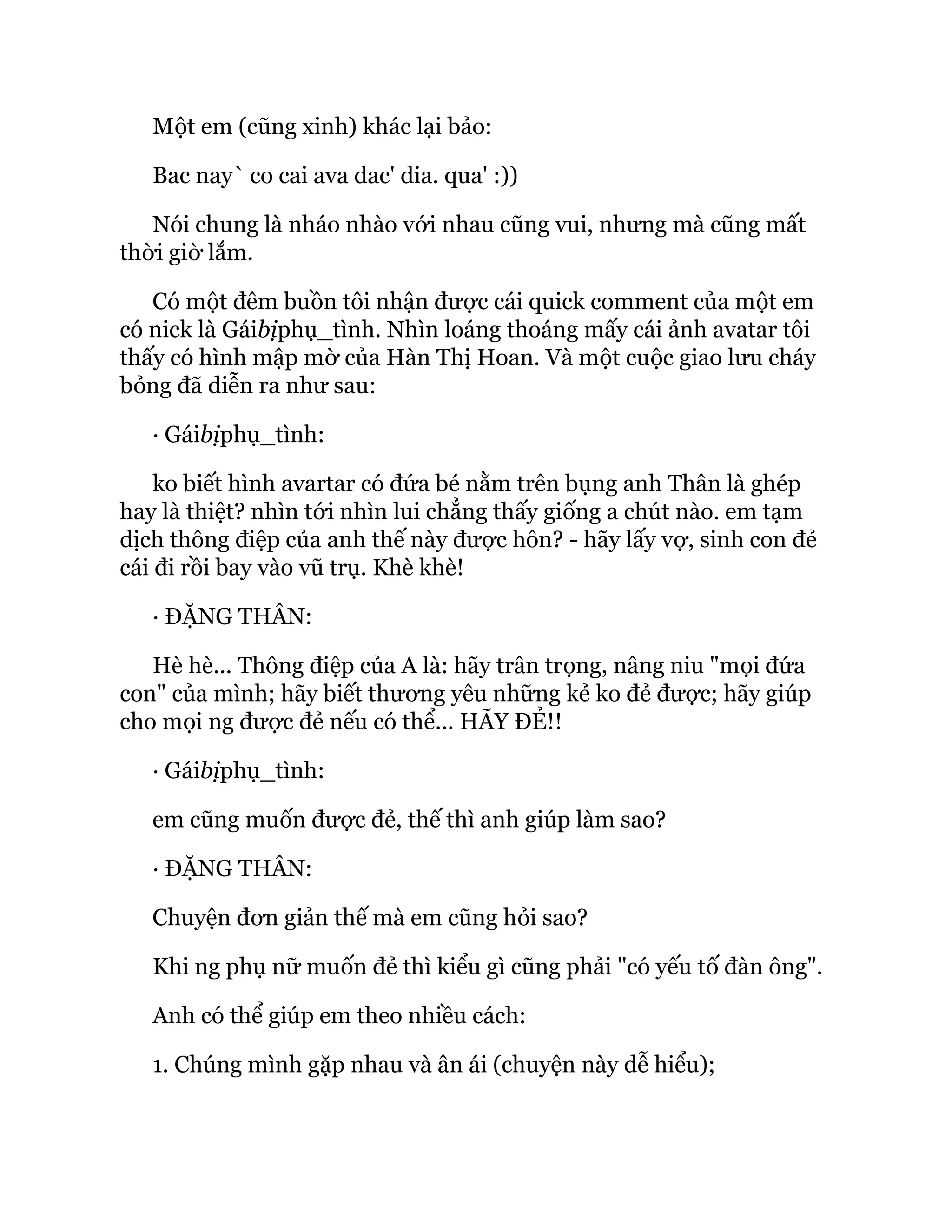 Một em (cũng xinh) khác lại bảo:
Bac nay` co cai ava dac' dia. qua' :))
Nói chung là nháo nhào với nhau cũng vui, nhưng mà cũng mất
thời giờ lắm.
Có một đêm buồn tôi nhận được cái quick comment của một em
có nick là Gáibịphụ_tình. Nhìn loáng thoáng mấy cái ảnh avatar tôi
thấy có hình mập mờ của Hàn Thị Hoan. Và một cuộc giao lưu cháy
bỏng đã diễn ra như sau:
· Gáibịphụ_tình:
ko biết hình avartar có đứa bé nằm trên bụng anh Thân là ghép
hay là thiệt? nhìn tới nhìn lui chẳng thấy giống a chút nào. em tạm
dịch thông điệp của anh thế này được hôn? - hãy lấy vợ, sinh con đẻ
cái đi rồi bay vào vũ trụ. Khè khè!
· ĐẶNG THÂN:
Hè hè... Thông điệp của A là: hãy trân trọng, nâng niu "mọi đứa
con" của mình; hãy biết thương yêu những kẻ ko đẻ được; hãy giúp
cho mọi ng được đẻ nếu có thể... HÃY ĐẺ!!
· Gáibịphụ_tình:
em cũng muốn được đẻ, thế thì anh giúp làm sao?
· ĐẶNG THÂN:
Chuyện đơn giản thế mà em cũng hỏi sao?
Khi ng phụ nữ muốn đẻ thì kiểu gì cũng phải "có yếu tố đàn ông".
Anh có thể giúp em theo nhiều cách:
1. Chúng mình gặp nhau và ân ái (chuyện này dễ hiểu);
 