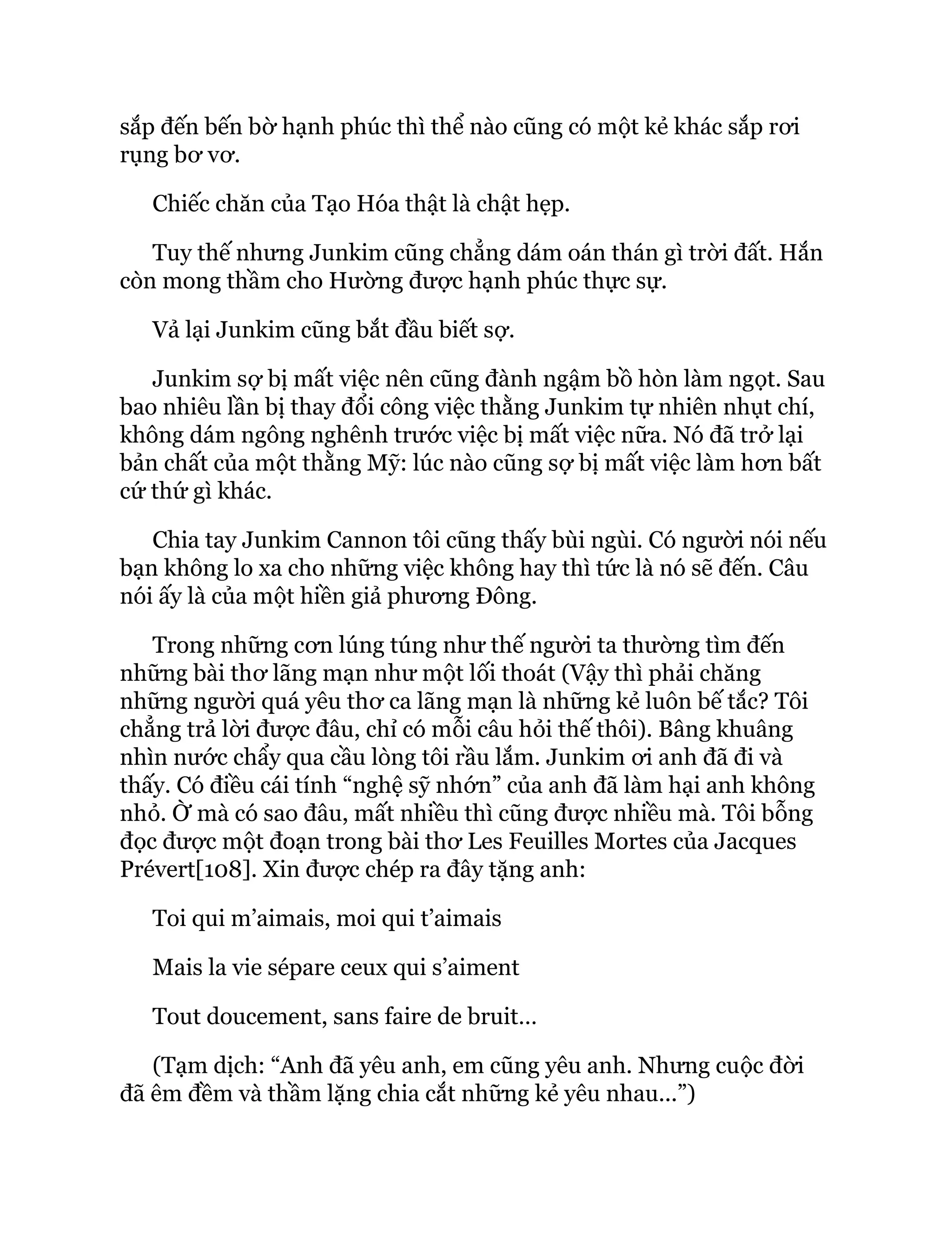 sắp đến bến bờ hạnh phúc thì thể nào cũng có một kẻ khác sắp rơi
rụng bơ vơ.
Chiếc chăn của Tạo Hóa thật là chật hẹp.
Tuy thế nhưng Junkim cũng chẳng dám oán thán gì trời đất. Hắn
còn mong thầm cho Hường được hạnh phúc thực sự.
Vả lại Junkim cũng bắt đầu biết sợ.
Junkim sợ bị mất việc nên cũng đành ngậm bồ hòn làm ngọt. Sau
bao nhiêu lần bị thay đổi công việc thằng Junkim tự nhiên nhụt chí,
không dám ngông nghênh trước việc bị mất việc nữa. Nó đã trở lại
bản chất của một thằng Mỹ: lúc nào cũng sợ bị mất việc làm hơn bất
cứ thứ gì khác.
Chia tay Junkim Cannon tôi cũng thấy bùi ngùi. Có người nói nếu
bạn không lo xa cho những việc không hay thì tức là nó sẽ đến. Câu
nói ấy là của một hiền giả phương Đông.
Trong những cơn lúng túng như thế người ta thường tìm đến
những bài thơ lãng mạn như một lối thoát (Vậy thì phải chăng
những người quá yêu thơ ca lãng mạn là những kẻ luôn bế tắc? Tôi
chẳng trả lời được đâu, chỉ có mỗi câu hỏi thế thôi). Bâng khuâng
nhìn nước chẩy qua cầu lòng tôi rầu lắm. Junkim ơi anh đã đi và
thấy. Có điều cái tính “nghệ sỹ nhớn” của anh đã làm hại anh không
nhỏ. Ờ mà có sao đâu, mất nhiều thì cũng được nhiều mà. Tôi bỗng
đọc được một đoạn trong bài thơ Les Feuilles Mortes của Jacques
Prévert[108]. Xin được chép ra đây tặng anh:
Toi qui m’aimais, moi qui t’aimais
Mais la vie sépare ceux qui s’aiment
Tout doucement, sans faire de bruit…
(Tạm dịch: “Anh đã yêu anh, em cũng yêu anh. Nhưng cuộc đời
đã êm đềm và thầm lặng chia cắt những kẻ yêu nhau...”)
 