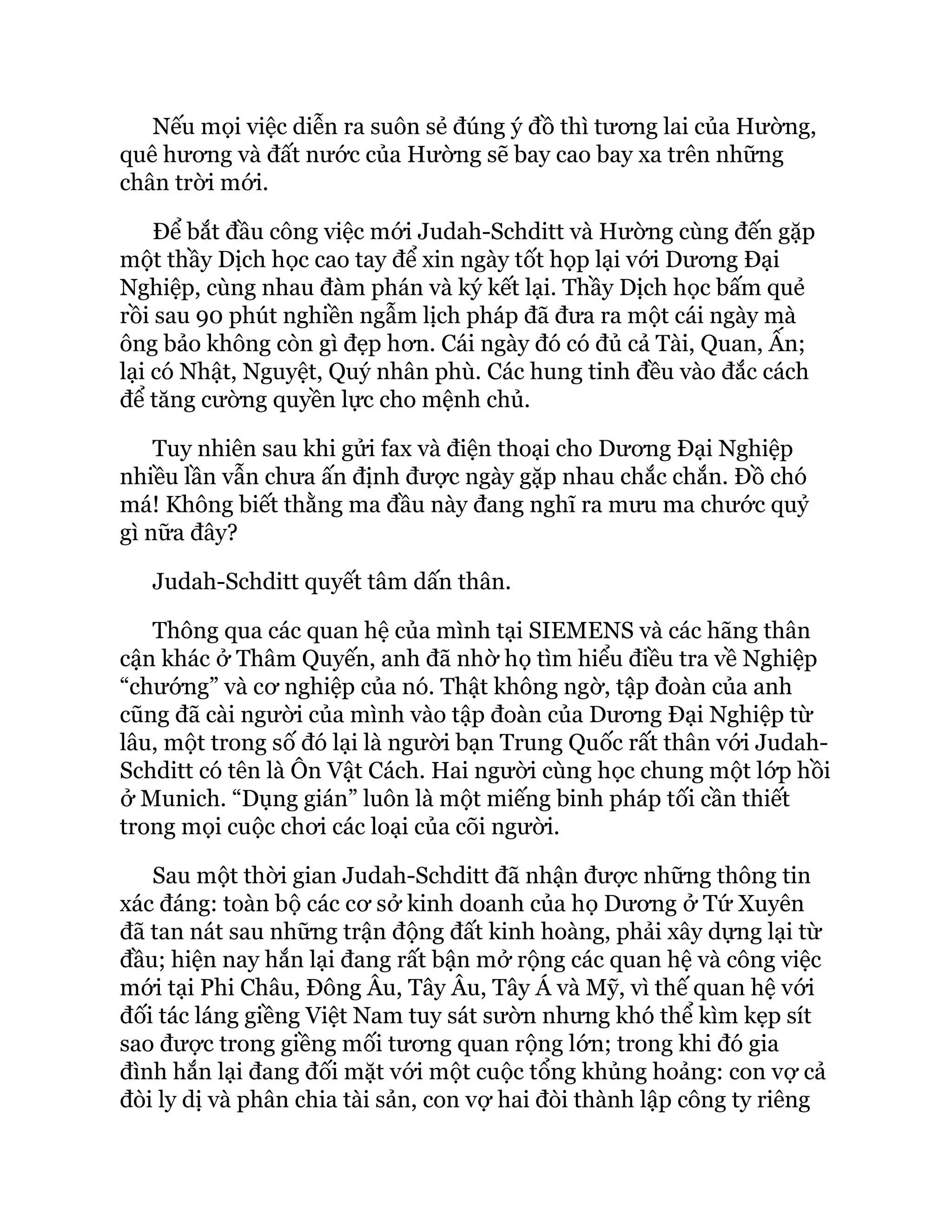 Nếu mọi việc diễn ra suôn sẻ đúng ý đồ thì tương lai của Hường,
quê hương và đất nước của Hường sẽ bay cao bay xa trên những
chân trời mới.
Để bắt đầu công việc mới Judah-Schditt và Hường cùng đến gặp
một thầy Dịch học cao tay để xin ngày tốt họp lại với Dương Đại
Nghiệp, cùng nhau đàm phán và ký kết lại. Thầy Dịch học bấm quẻ
rồi sau 90 phút nghiền ngẫm lịch pháp đã đưa ra một cái ngày mà
ông bảo không còn gì đẹp hơn. Cái ngày đó có đủ cả Tài, Quan, Ấn;
lại có Nhật, Nguyệt, Quý nhân phù. Các hung tinh đều vào đắc cách
để tăng cường quyền lực cho mệnh chủ.
Tuy nhiên sau khi gửi fax và điện thoại cho Dương Đại Nghiệp
nhiều lần vẫn chưa ấn định được ngày gặp nhau chắc chắn. Đồ chó
má! Không biết thằng ma đầu này đang nghĩ ra mưu ma chước quỷ
gì nữa đây?
Judah-Schditt quyết tâm dấn thân.
Thông qua các quan hệ của mình tại SIEMENS và các hãng thân
cận khác ở Thâm Quyến, anh đã nhờ họ tìm hiểu điều tra về Nghiệp
“chướng” và cơ nghiệp của nó. Thật không ngờ, tập đoàn của anh
cũng đã cài người của mình vào tập đoàn của Dương Đại Nghiệp từ
lâu, một trong số đó lại là người bạn Trung Quốc rất thân với Judah-
Schditt có tên là Ôn Vật Cách. Hai người cùng học chung một lớp hồi
ở Munich. “Dụng gián” luôn là một miếng binh pháp tối cần thiết
trong mọi cuộc chơi các loại của cõi người.
Sau một thời gian Judah-Schditt đã nhận được những thông tin
xác đáng: toàn bộ các cơ sở kinh doanh của họ Dương ở Tứ Xuyên
đã tan nát sau những trận động đất kinh hoàng, phải xây dựng lại từ
đầu; hiện nay hắn lại đang rất bận mở rộng các quan hệ và công việc
mới tại Phi Châu, Đông Âu, Tây Âu, Tây Á và Mỹ, vì thế quan hệ với
đối tác láng giềng Việt Nam tuy sát sườn nhưng khó thể kìm kẹp sít
sao được trong giềng mối tương quan rộng lớn; trong khi đó gia
đình hắn lại đang đối mặt với một cuộc tổng khủng hoảng: con vợ cả
đòi ly dị và phân chia tài sản, con vợ hai đòi thành lập công ty riêng
 