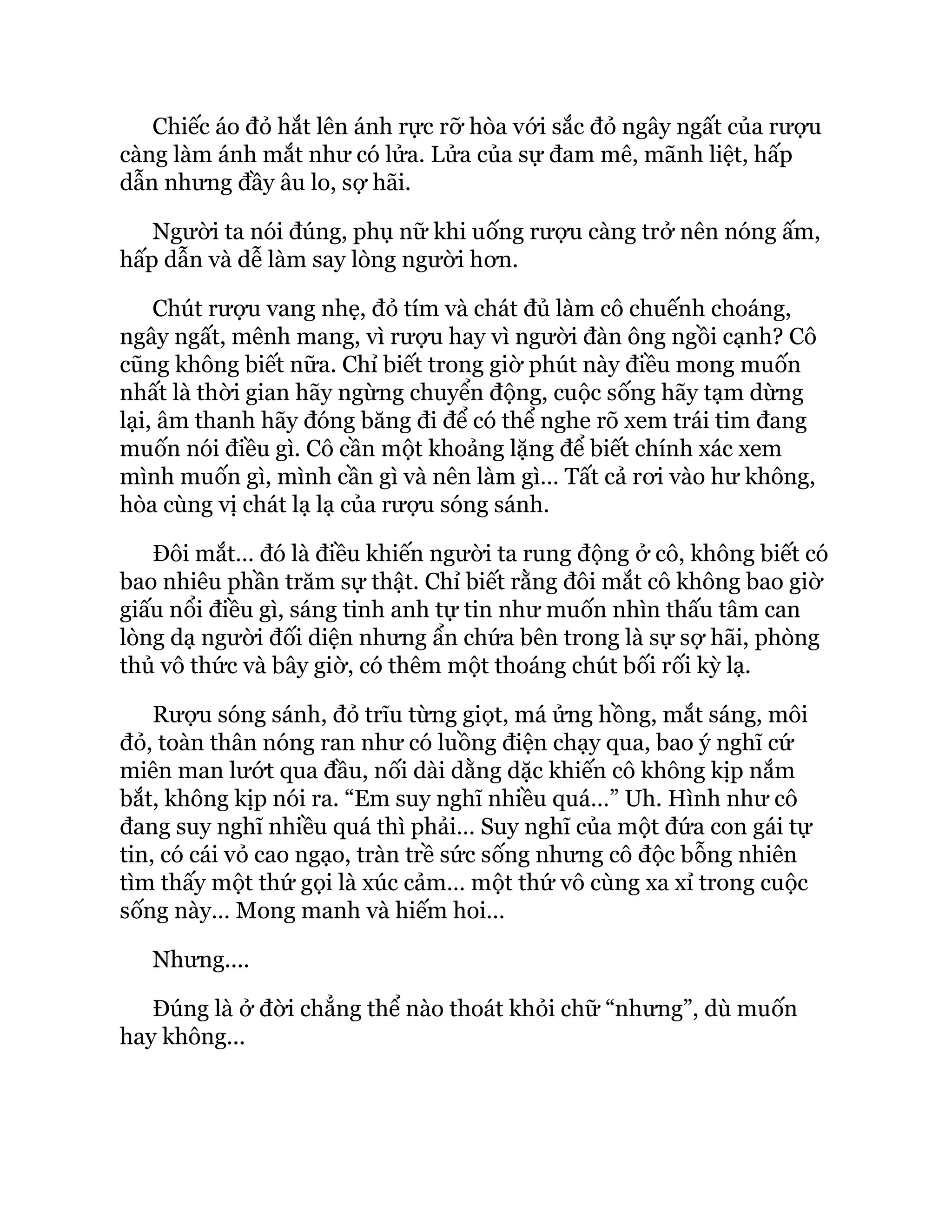 Chiếc áo đỏ hắt lên ánh rực rỡ hòa với sắc đỏ ngây ngất của rượu
càng làm ánh mắt như có lửa. Lửa của sự đam mê, mãnh liệt, hấp
dẫn nhưng đầy âu lo, sợ hãi.
Người ta nói đúng, phụ nữ khi uống rượu càng trở nên nóng ấm,
hấp dẫn và dễ làm say lòng người hơn.
Chút rượu vang nhẹ, đỏ tím và chát đủ làm cô chuếnh choáng,
ngây ngất, mênh mang, vì rượu hay vì người đàn ông ngồi cạnh? Cô
cũng không biết nữa. Chỉ biết trong giờ phút này điều mong muốn
nhất là thời gian hãy ngừng chuyển động, cuộc sống hãy tạm dừng
lại, âm thanh hãy đóng băng đi để có thể nghe rõ xem trái tim đang
muốn nói điều gì. Cô cần một khoảng lặng để biết chính xác xem
mình muốn gì, mình cần gì và nên làm gì… Tất cả rơi vào hư không,
hòa cùng vị chát lạ lạ của rượu sóng sánh.
Đôi mắt… đó là điều khiến người ta rung động ở cô, không biết có
bao nhiêu phần trăm sự thật. Chỉ biết rằng đôi mắt cô không bao giờ
giấu nổi điều gì, sáng tinh anh tự tin như muốn nhìn thấu tâm can
lòng dạ người đối diện nhưng ẩn chứa bên trong là sự sợ hãi, phòng
thủ vô thức và bây giờ, có thêm một thoáng chút bối rối kỳ lạ.
Rượu sóng sánh, đỏ trĩu từng giọt, má ửng hồng, mắt sáng, môi
đỏ, toàn thân nóng ran như có luồng điện chạy qua, bao ý nghĩ cứ
miên man lướt qua đầu, nối dài dằng dặc khiến cô không kịp nắm
bắt, không kịp nói ra. “Em suy nghĩ nhiều quá…” Uh. Hình như cô
đang suy nghĩ nhiều quá thì phải… Suy nghĩ của một đứa con gái tự
tin, có cái vỏ cao ngạo, tràn trề sức sống nhưng cô độc bỗng nhiên
tìm thấy một thứ gọi là xúc cảm… một thứ vô cùng xa xỉ trong cuộc
sống này… Mong manh và hiếm hoi…
Nhưng....
Đúng là ở đời chẳng thể nào thoát khỏi chữ “nhưng”, dù muốn
hay không...
 