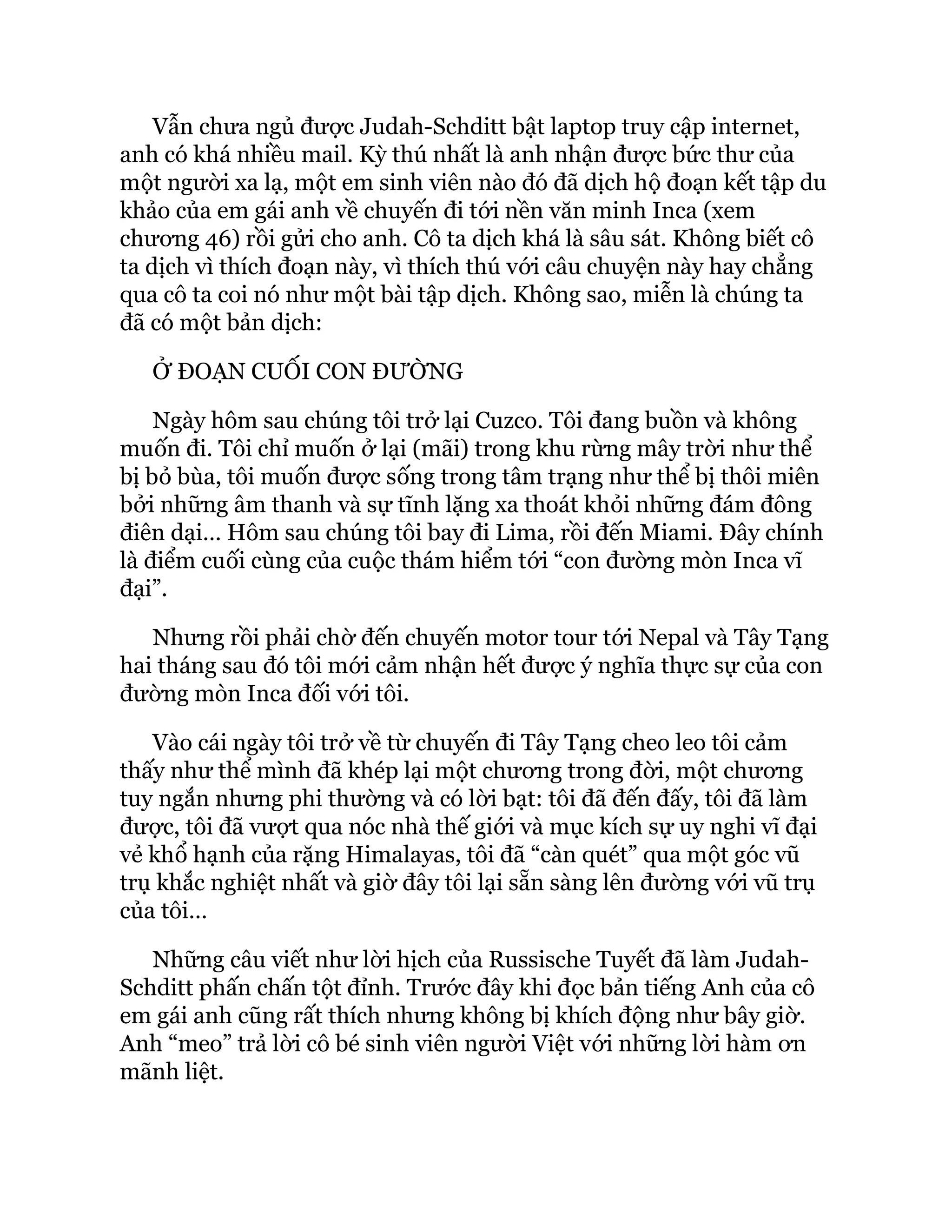 Vẫn chưa ngủ được Judah-Schditt bật laptop truy cập internet,
anh có khá nhiều mail. Kỳ thú nhất là anh nhận được bức thư của
một người xa lạ, một em sinh viên nào đó đã dịch hộ đoạn kết tập du
khảo của em gái anh về chuyến đi tới nền văn minh Inca (xem
chương 46) rồi gửi cho anh. Cô ta dịch khá là sâu sát. Không biết cô
ta dịch vì thích đoạn này, vì thích thú với câu chuyện này hay chẳng
qua cô ta coi nó như một bài tập dịch. Không sao, miễn là chúng ta
đã có một bản dịch:
Ở ĐOẠN CUỐI CON ĐƯỜNG
Ngày hôm sau chúng tôi trở lại Cuzco. Tôi đang buồn và không
muốn đi. Tôi chỉ muốn ở lại (mãi) trong khu rừng mây trời như thể
bị bỏ bùa, tôi muốn được sống trong tâm trạng như thể bị thôi miên
bởi những âm thanh và sự tĩnh lặng xa thoát khỏi những đám đông
điên dại… Hôm sau chúng tôi bay đi Lima, rồi đến Miami. Đây chính
là điểm cuối cùng của cuộc thám hiểm tới “con đường mòn Inca vĩ
đại”.
Nhưng rồi phải chờ đến chuyến motor tour tới Nepal và Tây Tạng
hai tháng sau đó tôi mới cảm nhận hết được ý nghĩa thực sự của con
đường mòn Inca đối với tôi.
Vào cái ngày tôi trở về từ chuyến đi Tây Tạng cheo leo tôi cảm
thấy như thể mình đã khép lại một chương trong đời, một chương
tuy ngắn nhưng phi thường và có lời bạt: tôi đã đến đấy, tôi đã làm
được, tôi đã vượt qua nóc nhà thế giới và mục kích sự uy nghi vĩ đại
vẻ khổ hạnh của rặng Himalayas, tôi đã “càn quét” qua một góc vũ
trụ khắc nghiệt nhất và giờ đây tôi lại sẵn sàng lên đường với vũ trụ
của tôi…
Những câu viết như lời hịch của Russische Tuyết đã làm Judah-
Schditt phấn chấn tột đỉnh. Trước đây khi đọc bản tiếng Anh của cô
em gái anh cũng rất thích nhưng không bị khích động như bây giờ.
Anh “meo” trả lời cô bé sinh viên người Việt với những lời hàm ơn
mãnh liệt.
 