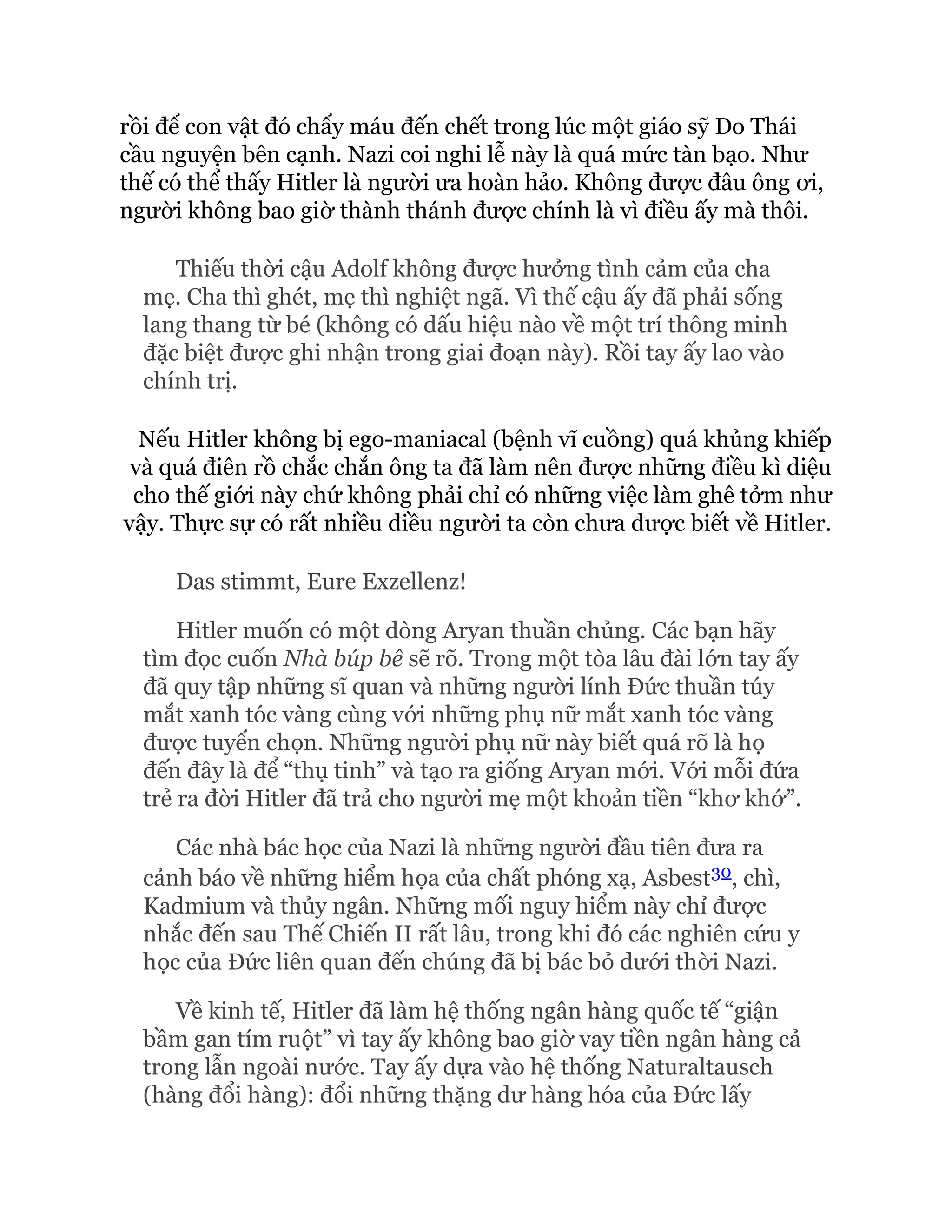 rồi để con vật đó chẩy máu đến chết trong lúc một giáo sỹ Do Thái
cầu nguyện bên cạnh. Nazi coi nghi lễ này là quá mức tàn bạo. Như
thế có thể thấy Hitler là người ưa hoàn hảo. Không được đâu ông ơi,
người không bao giờ thành thánh được chính là vì điều ấy mà thôi.
Thiếu thời cậu Adolf không được hưởng tình cảm của cha
mẹ. Cha thì ghét, mẹ thì nghiệt ngã. Vì thế cậu ấy đã phải sống
lang thang từ bé (không có dấu hiệu nào về một trí thông minh
đặc biệt được ghi nhận trong giai đoạn này). Rồi tay ấy lao vào
chính trị.
Nếu Hitler không bị ego-maniacal (bệnh vĩ cuồng) quá khủng khiếp
và quá điên rồ chắc chắn ông ta đã làm nên được những điều kì diệu
cho thế giới này chứ không phải chỉ có những việc làm ghê tởm như
vậy. Thực sự có rất nhiều điều người ta còn chưa được biết về Hitler.
Das stimmt, Eure Exzellenz!
Hitler muốn có một dòng Aryan thuần chủng. Các bạn hãy
tìm đọc cuốn Nhà búp bê sẽ rõ. Trong một tòa lâu đài lớn tay ấy
đã quy tập những sĩ quan và những người lính Đức thuần túy
mắt xanh tóc vàng cùng với những phụ nữ mắt xanh tóc vàng
được tuyển chọn. Những người phụ nữ này biết quá rõ là họ
đến đây là để “thụ tinh” và tạo ra giống Aryan mới. Với mỗi đứa
trẻ ra đời Hitler đã trả cho người mẹ một khoản tiền “khơ khớ”.
Các nhà bác học của Nazi là những người đầu tiên đưa ra
cảnh báo về những hiểm họa của chất phóng xạ, Asbest30, chì,
Kadmium và thủy ngân. Những mối nguy hiểm này chỉ được
nhắc đến sau Thế Chiến II rất lâu, trong khi đó các nghiên cứu y
học của Đức liên quan đến chúng đã bị bác bỏ dưới thời Nazi.
Về kinh tế, Hitler đã làm hệ thống ngân hàng quốc tế “giận
bầm gan tím ruột” vì tay ấy không bao giờ vay tiền ngân hàng cả
trong lẫn ngoài nước. Tay ấy dựa vào hệ thống Naturaltausch
(hàng đổi hàng): đổi những thặng dư hàng hóa của Đức lấy
 