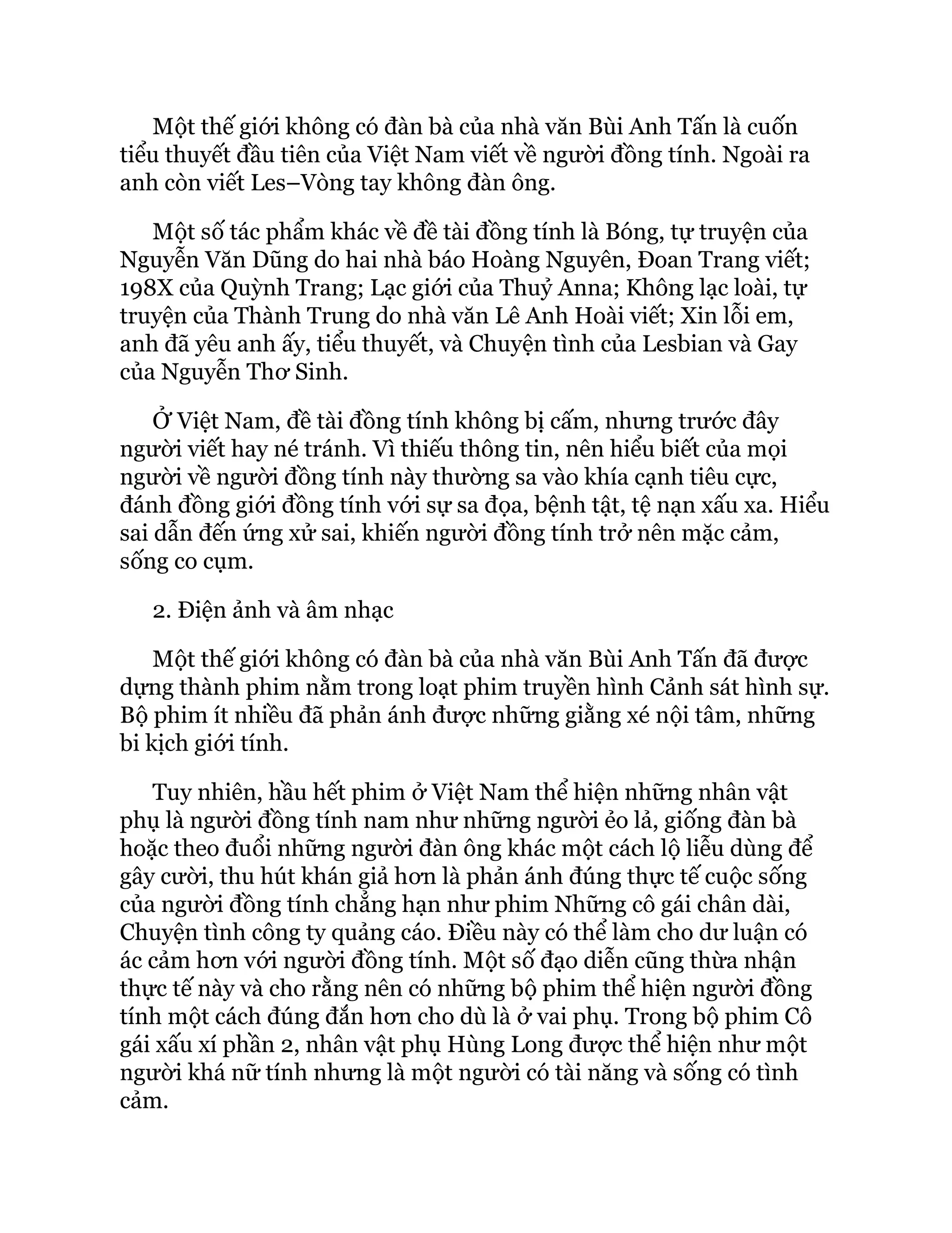 Một thế giới không có đàn bà của nhà văn Bùi Anh Tấn là cuốn
tiểu thuyết đầu tiên của Việt Nam viết về người đồng tính. Ngoài ra
anh còn viết Les–Vòng tay không đàn ông.
Một số tác phẩm khác về đề tài đồng tính là Bóng, tự truyện của
Nguyễn Văn Dũng do hai nhà báo Hoàng Nguyên, Đoan Trang viết;
198X của Quỳnh Trang; Lạc giới của Thuỷ Anna; Không lạc loài, tự
truyện của Thành Trung do nhà văn Lê Anh Hoài viết; Xin lỗi em,
anh đã yêu anh ấy, tiểu thuyết, và Chuyện tình của Lesbian và Gay
của Nguyễn Thơ Sinh.
Ở Việt Nam, đề tài đồng tính không bị cấm, nhưng trước đây
người viết hay né tránh. Vì thiếu thông tin, nên hiểu biết của mọi
người về người đồng tính này thường sa vào khía cạnh tiêu cực,
đánh đồng giới đồng tính với sự sa đọa, bệnh tật, tệ nạn xấu xa. Hiểu
sai dẫn đến ứng xử sai, khiến người đồng tính trở nên mặc cảm,
sống co cụm.
2. Điện ảnh và âm nhạc
Một thế giới không có đàn bà của nhà văn Bùi Anh Tấn đã được
dựng thành phim nằm trong loạt phim truyền hình Cảnh sát hình sự.
Bộ phim ít nhiều đã phản ánh được những giằng xé nội tâm, những
bi kịch giới tính.
Tuy nhiên, hầu hết phim ở Việt Nam thể hiện những nhân vật
phụ là người đồng tính nam như những người ẻo lả, giống đàn bà
hoặc theo đuổi những người đàn ông khác một cách lộ liễu dùng để
gây cười, thu hút khán giả hơn là phản ánh đúng thực tế cuộc sống
của người đồng tính chẳng hạn như phim Những cô gái chân dài,
Chuyện tình công ty quảng cáo. Điều này có thể làm cho dư luận có
ác cảm hơn với người đồng tính. Một số đạo diễn cũng thừa nhận
thực tế này và cho rằng nên có những bộ phim thể hiện người đồng
tính một cách đúng đắn hơn cho dù là ở vai phụ. Trong bộ phim Cô
gái xấu xí phần 2, nhân vật phụ Hùng Long được thể hiện như một
người khá nữ tính nhưng là một người có tài năng và sống có tình
cảm.
 