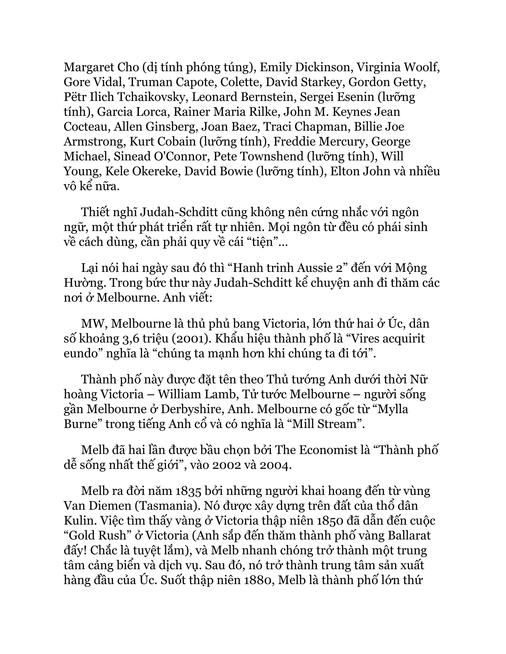 Margaret Cho (dị tính phóng túng), Emily Dickinson, Virginia Woolf,
Gore Vidal, Truman Capote, Colette, David Starkey, Gordon Getty,
Pëtr Ilich Tchaikovsky, Leonard Bernstein, Sergei Esenin (lưỡng
tính), Garcia Lorca, Rainer Maria Rilke, John M. Keynes Jean
Cocteau, Allen Ginsberg, Joan Baez, Traci Chapman, Billie Joe
Armstrong, Kurt Cobain (lưỡng tính), Freddie Mercury, George
Michael, Sinead O'Connor, Pete Townshend (lưỡng tính), Will
Young, Kele Okereke, David Bowie (lưỡng tính), Elton John và nhiều
vô kể nữa.
Thiết nghĩ Judah-Schditt cũng không nên cứng nhắc với ngôn
ngữ, một thứ phát triển rất tự nhiên. Mọi ngôn từ đều có phái sinh
về cách dùng, cần phải quy về cái “tiện”…
Lại nói hai ngày sau đó thì “Hanh trinh Aussie 2” đến với Mộng
Hường. Trong bức thư này Judah-Schditt kể chuyện anh đi thăm các
nơi ở Melbourne. Anh viết:
MW, Melbourne là thủ phủ bang Victoria, lớn thứ hai ở Úc, dân
số khoảng 3,6 triệu (2001). Khẩu hiệu thành phố là “Vires acquirit
eundo” nghĩa là “chúng ta mạnh hơn khi chúng ta đi tới”.
Thành phố này được đặt tên theo Thủ tướng Anh dưới thời Nữ
hoàng Victoria – William Lamb, Tử tước Melbourne – người sống
gần Melbourne ở Derbyshire, Anh. Melbourne có gốc từ “Mylla
Burne” trong tiếng Anh cổ và có nghĩa là “Mill Stream”.
Melb đã hai lần được bầu chọn bởi The Economist là “Thành phố
dễ sống nhất thế giới”, vào 2002 và 2004.
Melb ra đời năm 1835 bởi những người khai hoang đến từ vùng
Van Diemen (Tasmania). Nó được xây dựng trên đất của thổ dân
Kulin. Việc tìm thấy vàng ở Victoria thập niên 1850 đã dẫn đến cuộc
“Gold Rush” ở Victoria (Anh sắp đến thăm thành phố vàng Ballarat
đấy! Chắc là tuyệt lắm), và Melb nhanh chóng trở thành một trung
tâm cảng biển và dịch vụ. Sau đó, nó trở thành trung tâm sản xuất
hàng đầu của Úc. Suốt thập niên 1880, Melb là thành phố lớn thứ
 