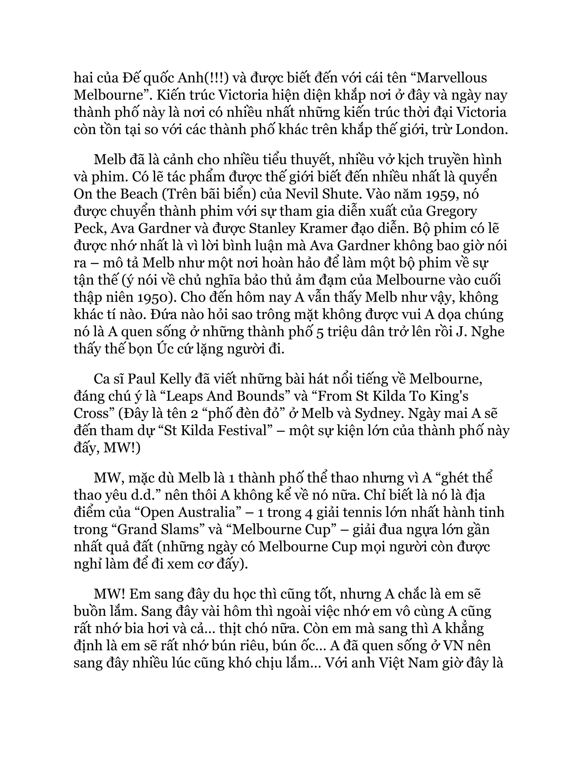 hai của Đế quốc Anh(!!!) và được biết đến với cái tên “Marvellous
Melbourne”. Kiến trúc Victoria hiện diện khắp nơi ở đây và ngày nay
thành phố này là nơi có nhiều nhất những kiến trúc thời đại Victoria
còn tồn tại so với các thành phố khác trên khắp thế giới, trừ London.
Melb đã là cảnh cho nhiều tiểu thuyết, nhiều vở kịch truyền hình
và phim. Có lẽ tác phẩm được thế giới biết đến nhiều nhất là quyển
On the Beach (Trên bãi biển) của Nevil Shute. Vào năm 1959, nó
được chuyển thành phim với sự tham gia diễn xuất của Gregory
Peck, Ava Gardner và được Stanley Kramer đạo diễn. Bộ phim có lẽ
được nhớ nhất là vì lời bình luận mà Ava Gardner không bao giờ nói
ra – mô tả Melb như một nơi hoàn hảo để làm một bộ phim về sự
tận thế (ý nói về chủ nghĩa bảo thủ ảm đạm của Melbourne vào cuối
thập niên 1950). Cho đến hôm nay A vẫn thấy Melb như vậy, không
khác tí nào. Đứa nào hỏi sao trông mặt không được vui A dọa chúng
nó là A quen sống ở những thành phố 5 triệu dân trở lên rồi J. Nghe
thấy thế bọn Úc cứ lặng người đi.
Ca sĩ Paul Kelly đã viết những bài hát nổi tiếng về Melbourne,
đáng chú ý là “Leaps And Bounds” và “From St Kilda To King's
Cross” (Đây là tên 2 “phố đèn đỏ” ở Melb và Sydney. Ngày mai A sẽ
đến tham dự “St Kilda Festival” – một sự kiện lớn của thành phố này
đấy, MW!)
MW, mặc dù Melb là 1 thành phố thể thao nhưng vì A “ghét thể
thao yêu d.d.” nên thôi A không kể về nó nữa. Chỉ biết là nó là địa
điểm của “Open Australia” – 1 trong 4 giải tennis lớn nhất hành tinh
trong “Grand Slams” và “Melbourne Cup” – giải đua ngựa lớn gần
nhất quả đất (những ngày có Melbourne Cup mọi người còn được
nghỉ làm để đi xem cơ đấy).
MW! Em sang đây du học thì cũng tốt, nhưng A chắc là em sẽ
buồn lắm. Sang đây vài hôm thì ngoài việc nhớ em vô cùng A cũng
rất nhớ bia hơi và cả… thịt chó nữa. Còn em mà sang thì A khẳng
định là em sẽ rất nhớ bún riêu, bún ốc… A đã quen sống ở VN nên
sang đây nhiều lúc cũng khó chịu lắm… Với anh Việt Nam giờ đây là
 