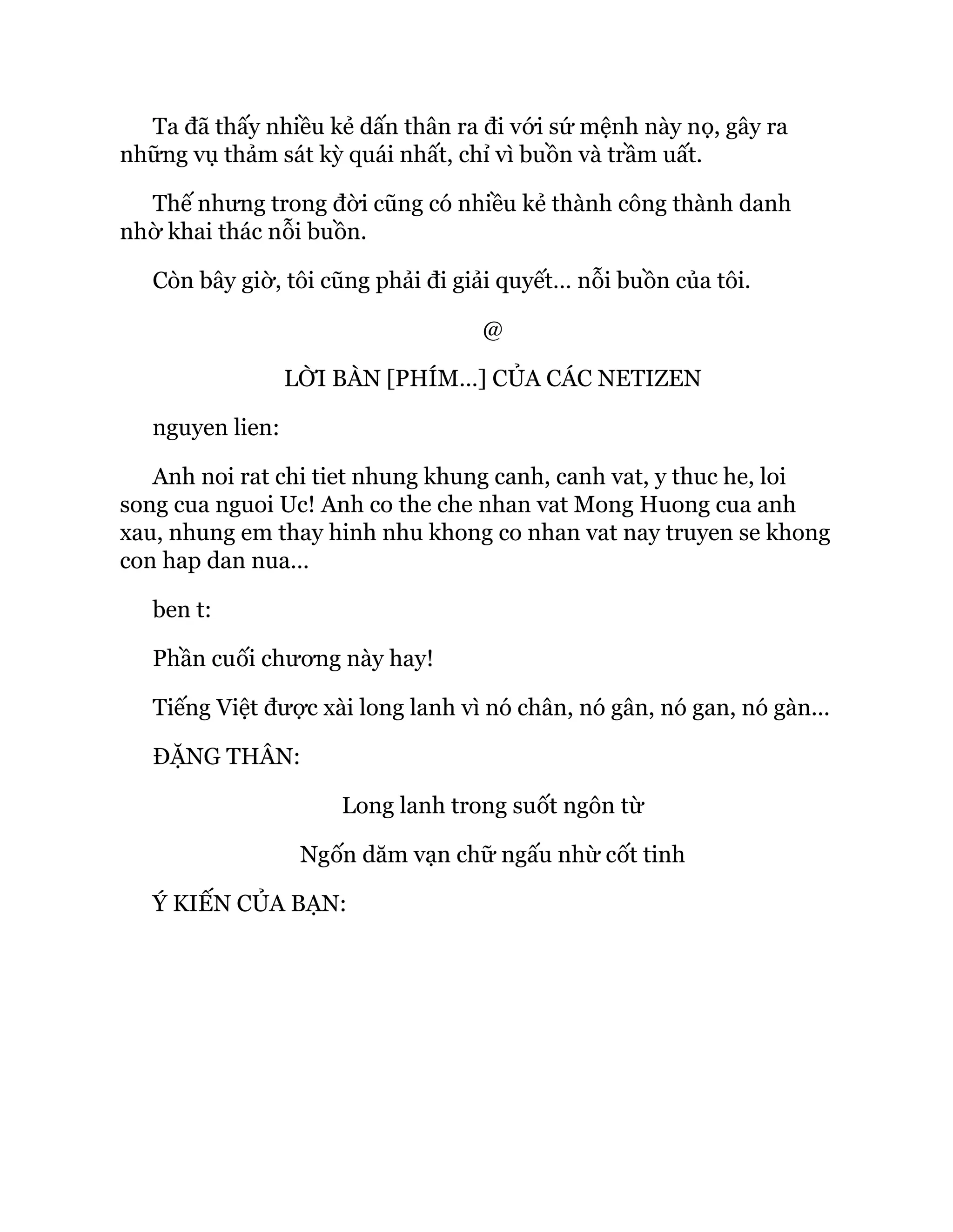 Ta đã thấy nhiều kẻ dấn thân ra đi với sứ mệnh này nọ, gây ra
những vụ thảm sát kỳ quái nhất, chỉ vì buồn và trầm uất.
Thế nhưng trong đời cũng có nhiều kẻ thành công thành danh
nhờ khai thác nỗi buồn.
Còn bây giờ, tôi cũng phải đi giải quyết… nỗi buồn của tôi.
@
LỜI BÀN [PHÍM…] CỦA CÁC NETIZEN
nguyen lien:
Anh noi rat chi tiet nhung khung canh, canh vat, y thuc he, loi
song cua nguoi Uc! Anh co the che nhan vat Mong Huong cua anh
xau, nhung em thay hinh nhu khong co nhan vat nay truyen se khong
con hap dan nua…
ben t:
Phần cuối chương này hay!
Tiếng Việt được xài long lanh vì nó chân, nó gân, nó gan, nó gàn...
ĐẶNG THÂN:
Long lanh trong suốt ngôn từ
Ngốn dăm vạn chữ ngấu nhừ cốt tinh
Ý KIẾN CỦA BẠN:
 