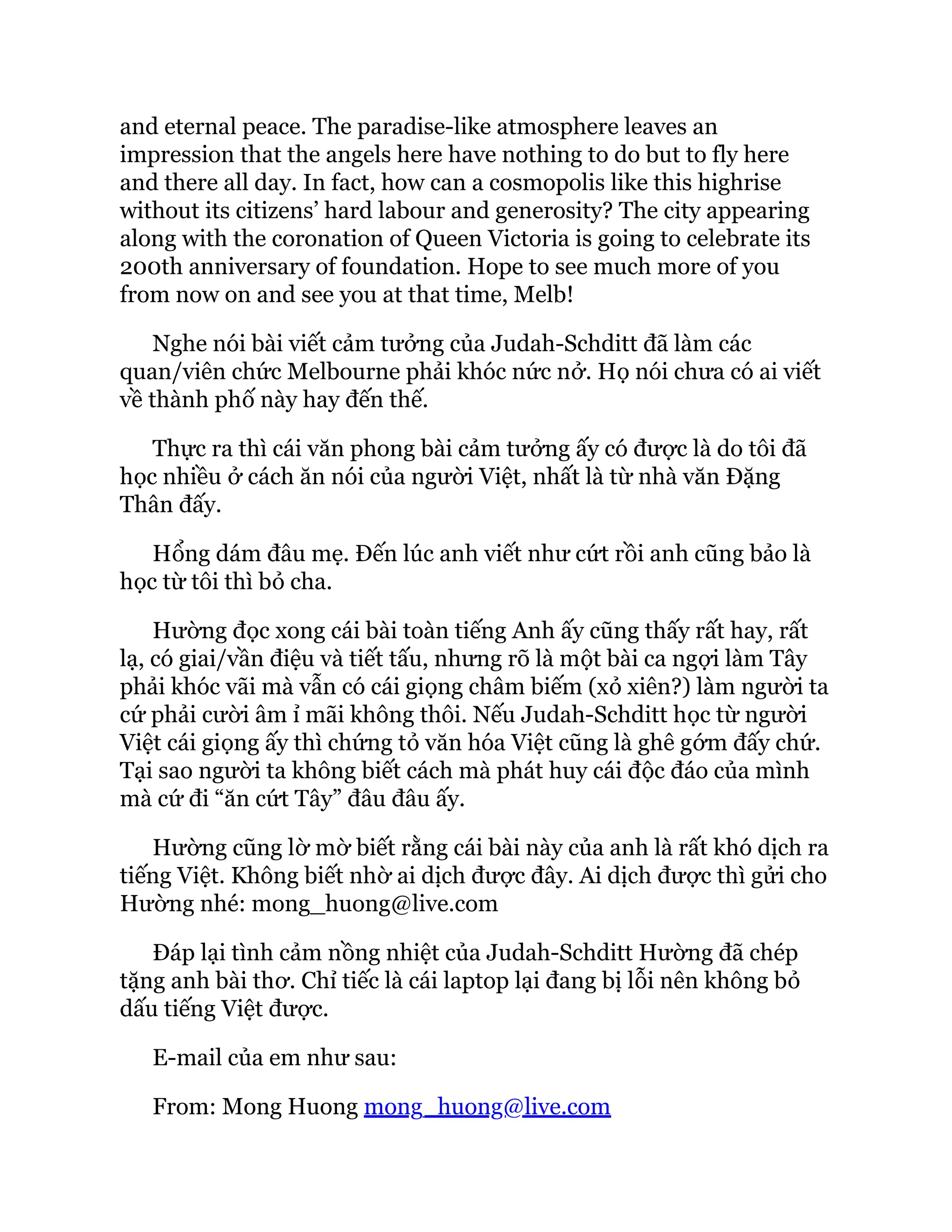 and eternal peace. The paradise-like atmosphere leaves an
impression that the angels here have nothing to do but to fly here
and there all day. In fact, how can a cosmopolis like this highrise
without its citizens’ hard labour and generosity? The city appearing
along with the coronation of Queen Victoria is going to celebrate its
200th anniversary of foundation. Hope to see much more of you
from now on and see you at that time, Melb!
Nghe nói bài viết cảm tưởng của Judah-Schditt đã làm các
quan/viên chức Melbourne phải khóc nức nở. Họ nói chưa có ai viết
về thành phố này hay đến thế.
Thực ra thì cái văn phong bài cảm tưởng ấy có được là do tôi đã
học nhiều ở cách ăn nói của người Việt, nhất là từ nhà văn Đặng
Thân đấy.
Hổng dám đâu mẹ. Đến lúc anh viết như cứt rồi anh cũng bảo là
học từ tôi thì bỏ cha.
Hường đọc xong cái bài toàn tiếng Anh ấy cũng thấy rất hay, rất
lạ, có giai/vần điệu và tiết tấu, nhưng rõ là một bài ca ngợi làm Tây
phải khóc vãi mà vẫn có cái giọng châm biếm (xỏ xiên?) làm người ta
cứ phải cười âm ỉ mãi không thôi. Nếu Judah-Schditt học từ người
Việt cái giọng ấy thì chứng tỏ văn hóa Việt cũng là ghê gớm đấy chứ.
Tại sao người ta không biết cách mà phát huy cái độc đáo của mình
mà cứ đi “ăn cứt Tây” đâu đâu ấy.
Hường cũng lờ mờ biết rằng cái bài này của anh là rất khó dịch ra
tiếng Việt. Không biết nhờ ai dịch được đây. Ai dịch được thì gửi cho
Hường nhé: mong_huong@live.com
Đáp lại tình cảm nồng nhiệt của Judah-Schditt Hường đã chép
tặng anh bài thơ. Chỉ tiếc là cái laptop lại đang bị lỗi nên không bỏ
dấu tiếng Việt được.
E-mail của em như sau:
From: Mong Huong mong_huong@live.com
 