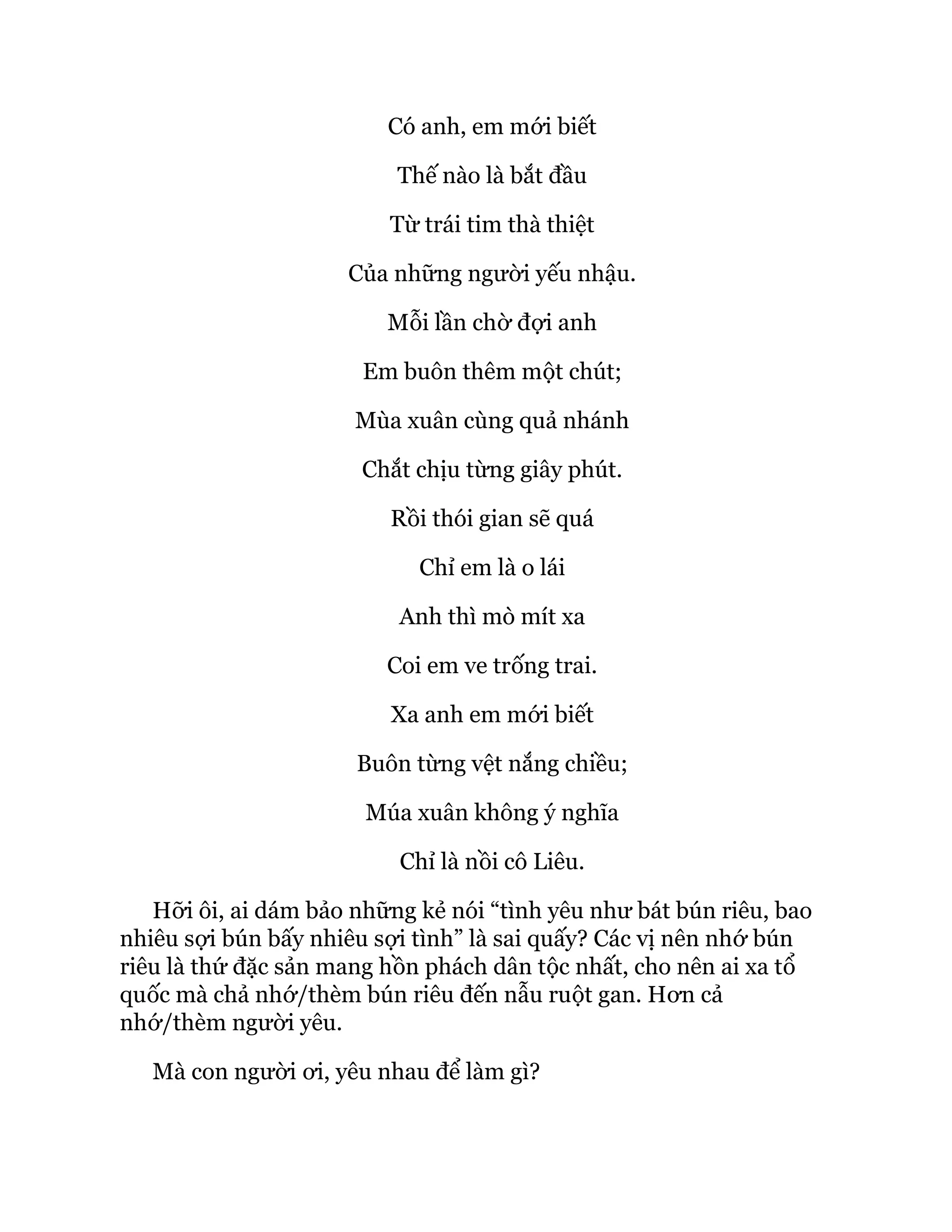 Có anh, em mới biết
Thế nào là bắt đầu
Từ trái tim thà thiệt
Của những người yếu nhậu.
Mỗi lần chờ đợi anh
Em buôn thêm một chút;
Mùa xuân cùng quả nhánh
Chắt chịu từng giây phút.
Rồi thói gian sẽ quá
Chỉ em là o lái
Anh thì mò mít xa
Coi em ve trống trai.
Xa anh em mới biết
Buôn từng vệt nắng chiều;
Múa xuân không ý nghĩa
Chỉ là nồi cô Liêu.
Hỡi ôi, ai dám bảo những kẻ nói “tình yêu như bát bún riêu, bao
nhiêu sợi bún bấy nhiêu sợi tình” là sai quấy? Các vị nên nhớ bún
riêu là thứ đặc sản mang hồn phách dân tộc nhất, cho nên ai xa tổ
quốc mà chả nhớ/thèm bún riêu đến nẫu ruột gan. Hơn cả
nhớ/thèm người yêu.
Mà con người ơi, yêu nhau để làm gì?
 