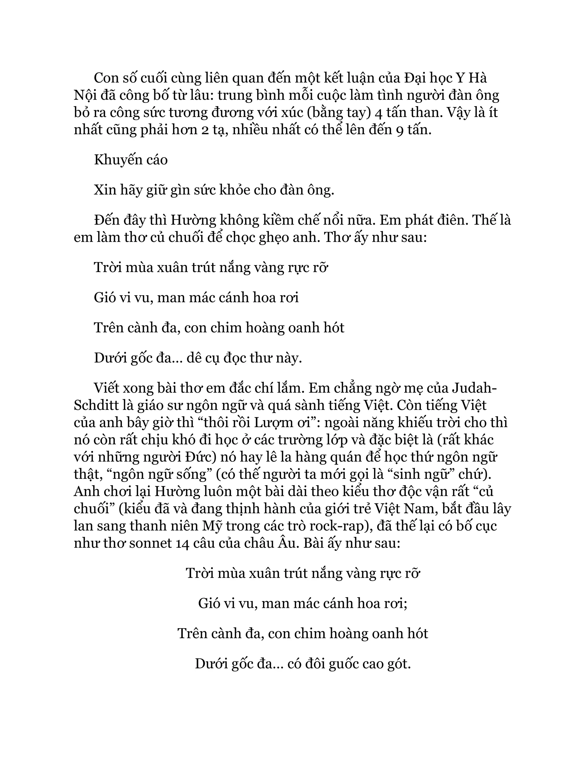 Con số cuối cùng liên quan đến một kết luận của Đại học Y Hà
Nội đã công bố từ lâu: trung bình mỗi cuộc làm tình người đàn ông
bỏ ra công sức tương đương với xúc (bằng tay) 4 tấn than. Vậy là ít
nhất cũng phải hơn 2 tạ, nhiều nhất có thể lên đến 9 tấn.
Khuyến cáo
Xin hãy giữ gìn sức khỏe cho đàn ông.
Đến đây thì Hường không kiềm chế nổi nữa. Em phát điên. Thế là
em làm thơ củ chuối để chọc ghẹo anh. Thơ ấy như sau:
Trời mùa xuân trút nắng vàng rực rỡ
Gió vi vu, man mác cánh hoa rơi
Trên cành đa, con chim hoàng oanh hót
Dưới gốc đa… dê cụ đọc thư này.
Viết xong bài thơ em đắc chí lắm. Em chẳng ngờ mẹ của Judah-
Schditt là giáo sư ngôn ngữ và quá sành tiếng Việt. Còn tiếng Việt
của anh bây giờ thì “thôi rồi Lượm ơi”: ngoài năng khiếu trời cho thì
nó còn rất chịu khó đi học ở các trường lớp và đặc biệt là (rất khác
với những người Đức) nó hay lê la hàng quán để học thứ ngôn ngữ
thật, “ngôn ngữ sống” (có thế người ta mới gọi là “sinh ngữ” chứ).
Anh chơi lại Hường luôn một bài dài theo kiểu thơ độc vận rất “củ
chuối” (kiểu đã và đang thịnh hành của giới trẻ Việt Nam, bắt đầu lây
lan sang thanh niên Mỹ trong các trò rock-rap), đã thế lại có bố cục
như thơ sonnet 14 câu của châu Âu. Bài ấy như sau:
Trời mùa xuân trút nắng vàng rực rỡ
Gió vi vu, man mác cánh hoa rơi;
Trên cành đa, con chim hoàng oanh hót
Dưới gốc đa… có đôi guốc cao gót.
 