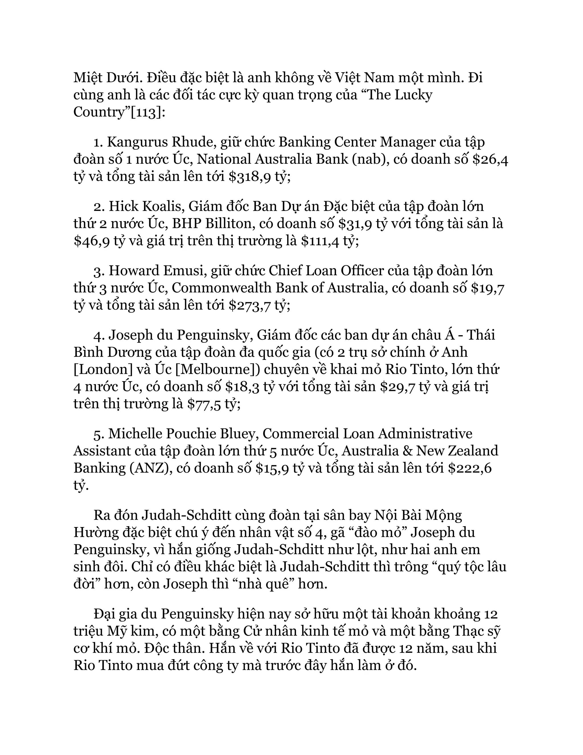 Miệt Dưới. Điều đặc biệt là anh không về Việt Nam một mình. Đi
cùng anh là các đối tác cực kỳ quan trọng của “The Lucky
Country”[113]:
1. Kangurus Rhude, giữ chức Banking Center Manager của tập
đoàn số 1 nước Úc, National Australia Bank (nab), có doanh số $26,4
tỷ và tổng tài sản lên tới $318,9 tỷ;
2. Hick Koalis, Giám đốc Ban Dự án Đặc biệt của tập đoàn lớn
thứ 2 nước Úc, BHP Billiton, có doanh số $31,9 tỷ với tổng tài sản là
$46,9 tỷ và giá trị trên thị trường là $111,4 tỷ;
3. Howard Emusi, giữ chức Chief Loan Officer của tập đoàn lớn
thứ 3 nước Úc, Commonwealth Bank of Australia, có doanh số $19,7
tỷ và tổng tài sản lên tới $273,7 tỷ;
4. Joseph du Penguinsky, Giám đốc các ban dự án châu Á - Thái
Bình Dương của tập đoàn đa quốc gia (có 2 trụ sở chính ở Anh
[London] và Úc [Melbourne]) chuyên về khai mỏ Rio Tinto, lớn thứ
4 nước Úc, có doanh số $18,3 tỷ với tổng tài sản $29,7 tỷ và giá trị
trên thị trường là $77,5 tỷ;
5. Michelle Pouchie Bluey, Commercial Loan Administrative
Assistant của tập đoàn lớn thứ 5 nước Úc, Australia & New Zealand
Banking (ANZ), có doanh số $15,9 tỷ và tổng tài sản lên tới $222,6
tỷ.
Ra đón Judah-Schditt cùng đoàn tại sân bay Nội Bài Mộng
Hường đặc biệt chú ý đến nhân vật số 4, gã “đào mỏ” Joseph du
Penguinsky, vì hắn giống Judah-Schditt như lột, như hai anh em
sinh đôi. Chỉ có điều khác biệt là Judah-Schditt thì trông “quý tộc lâu
đời” hơn, còn Joseph thì “nhà quê” hơn.
Đại gia du Penguinsky hiện nay sở hữu một tài khoản khoảng 12
triệu Mỹ kim, có một bằng Cử nhân kinh tế mỏ và một bằng Thạc sỹ
cơ khí mỏ. Độc thân. Hắn về với Rio Tinto đã được 12 năm, sau khi
Rio Tinto mua đứt công ty mà trước đây hắn làm ở đó.
 