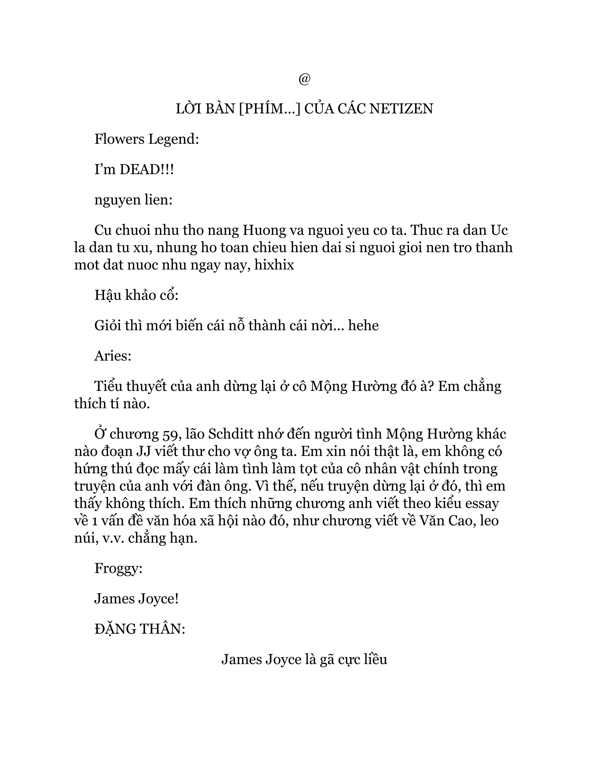 @
LỜI BÀN [PHÍM…] CỦA CÁC NETIZEN
Flowers Legend:
I’m DEAD!!!
nguyen lien:
Cu chuoi nhu tho nang Huong va nguoi yeu co ta. Thuc ra dan Uc
la dan tu xu, nhung ho toan chieu hien dai si nguoi gioi nen tro thanh
mot dat nuoc nhu ngay nay, hixhix
Hậu khảo cổ:
Giỏi thì mới biến cái nỗ thành cái nời... hehe
Aries:
Tiểu thuyết của anh dừng lại ở cô Mộng Hường đó à? Em chẳng
thích tí nào.
Ở chương 59, lão Schditt nhớ đến người tình Mộng Hường khác
nào đoạn JJ viết thư cho vợ ông ta. Em xin nói thật là, em không có
hứng thú đọc mấy cái làm tình làm tọt của cô nhân vật chính trong
truyện của anh với đàn ông. Vì thế, nếu truyện dừng lại ở đó, thì em
thấy không thích. Em thích những chương anh viết theo kiểu essay
về 1 vấn đề văn hóa xã hội nào đó, như chương viết về Văn Cao, leo
núi, v.v. chẳng hạn.
Froggy:
James Joyce!
ĐẶNG THÂN:
James Joyce là gã cực liều
 