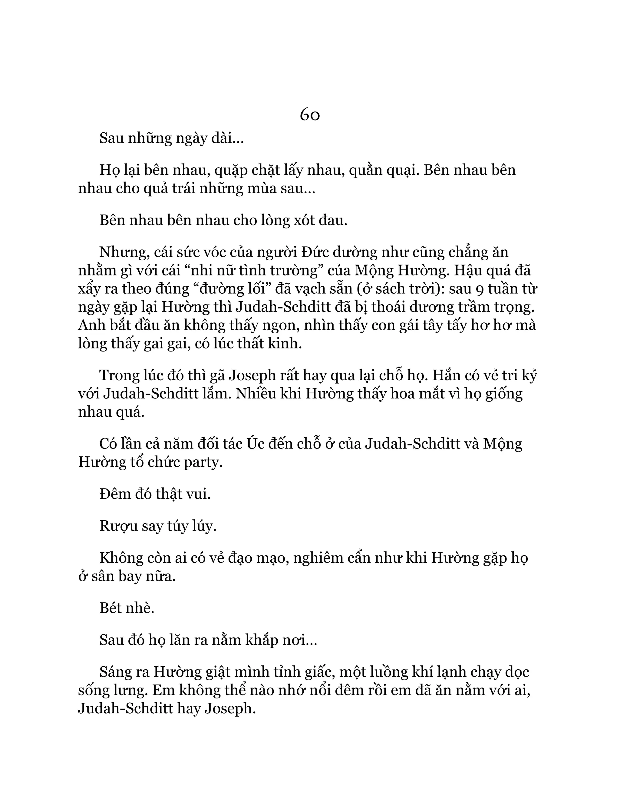 60
Sau những ngày dài...
Họ lại bên nhau, quặp chặt lấy nhau, quằn quại. Bên nhau bên
nhau cho quả trái những mùa sau…
Bên nhau bên nhau cho lòng xót đau.
Nhưng, cái sức vóc của người Đức dường như cũng chẳng ăn
nhằm gì với cái “nhi nữ tình trường” của Mộng Hường. Hậu quả đã
xẩy ra theo đúng “đường lối” đã vạch sẵn (ở sách trời): sau 9 tuần từ
ngày gặp lại Hường thì Judah-Schditt đã bị thoái dương trầm trọng.
Anh bắt đầu ăn không thấy ngon, nhìn thấy con gái tây tấy hơ hơ mà
lòng thấy gai gai, có lúc thất kinh.
Trong lúc đó thì gã Joseph rất hay qua lại chỗ họ. Hắn có vẻ tri kỷ
với Judah-Schditt lắm. Nhiều khi Hường thấy hoa mắt vì họ giống
nhau quá.
Có lần cả năm đối tác Úc đến chỗ ở của Judah-Schditt và Mộng
Hường tổ chức party.
Đêm đó thật vui.
Rượu say túy lúy.
Không còn ai có vẻ đạo mạo, nghiêm cẩn như khi Hường gặp họ
ở sân bay nữa.
Bét nhè.
Sau đó họ lăn ra nằm khắp nơi…
Sáng ra Hường giật mình tỉnh giấc, một luồng khí lạnh chạy dọc
sống lưng. Em không thể nào nhớ nổi đêm rồi em đã ăn nằm với ai,
Judah-Schditt hay Joseph.
 