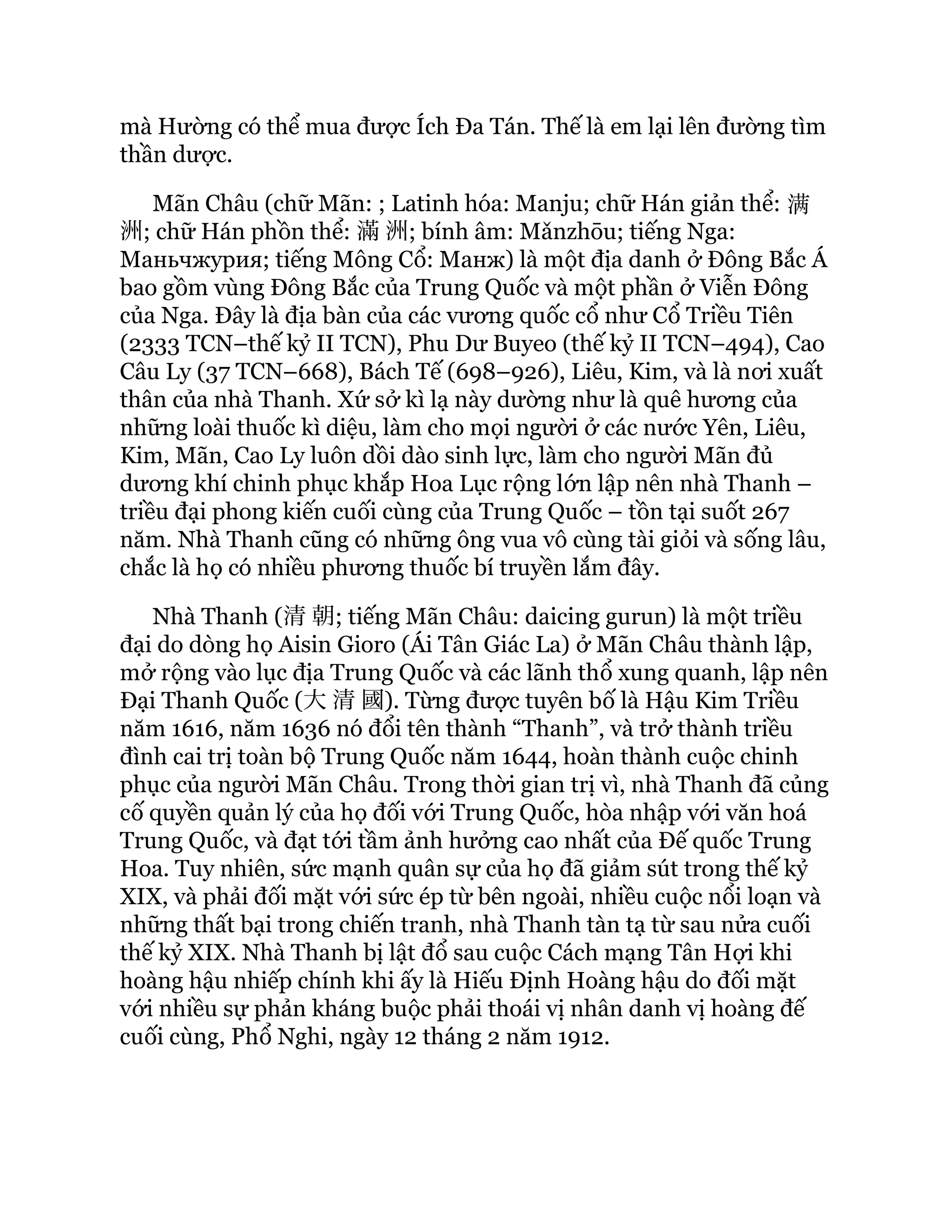 mà Hường có thể mua được Ích Đa Tán. Thế là em lại lên đường tìm
thần dược.
Mãn Châu (chữ Mãn: ; Latinh hóa: Manju; chữ Hán giản thể: 满
洲; chữ Hán phồn thể: 滿洲; bính âm: Mǎnzhōu; tiếng Nga:
Маньчжурия; tiếng Mông Cổ: Манж) là một địa danh ở Đông Bắc Á
bao gồm vùng Đông Bắc của Trung Quốc và một phần ở Viễn Đông
của Nga. Đây là địa bàn của các vương quốc cổ như Cổ Triều Tiên
(2333 TCN–thế kỷ II TCN), Phu Dư Buyeo (thế kỷ II TCN–494), Cao
Câu Ly (37 TCN–668), Bách Tế (698–926), Liêu, Kim, và là nơi xuất
thân của nhà Thanh. Xứ sở kì lạ này dường như là quê hương của
những loài thuốc kì diệu, làm cho mọi người ở các nước Yên, Liêu,
Kim, Mãn, Cao Ly luôn dồi dào sinh lực, làm cho người Mãn đủ
dương khí chinh phục khắp Hoa Lục rộng lớn lập nên nhà Thanh –
triều đại phong kiến cuối cùng của Trung Quốc – tồn tại suốt 267
năm. Nhà Thanh cũng có những ông vua vô cùng tài giỏi và sống lâu,
chắc là họ có nhiều phương thuốc bí truyền lắm đây.
Nhà Thanh (清朝; tiếng Mãn Châu: daicing gurun) là một triều
đại do dòng họ Aisin Gioro (Ái Tân Giác La) ở Mãn Châu thành lập,
mở rộng vào lục địa Trung Quốc và các lãnh thổ xung quanh, lập nên
Đại Thanh Quốc (大清國). Từng được tuyên bố là Hậu Kim Triều
năm 1616, năm 1636 nó đổi tên thành “Thanh”, và trở thành triều
đình cai trị toàn bộ Trung Quốc năm 1644, hoàn thành cuộc chinh
phục của người Mãn Châu. Trong thời gian trị vì, nhà Thanh đã củng
cố quyền quản lý của họ đối với Trung Quốc, hòa nhập với văn hoá
Trung Quốc, và đạt tới tầm ảnh hưởng cao nhất của Đế quốc Trung
Hoa. Tuy nhiên, sức mạnh quân sự của họ đã giảm sút trong thế kỷ
XIX, và phải đối mặt với sức ép từ bên ngoài, nhiều cuộc nổi loạn và
những thất bại trong chiến tranh, nhà Thanh tàn tạ từ sau nửa cuối
thế kỷ XIX. Nhà Thanh bị lật đổ sau cuộc Cách mạng Tân Hợi khi
hoàng hậu nhiếp chính khi ấy là Hiếu Định Hoàng hậu do đối mặt
với nhiều sự phản kháng buộc phải thoái vị nhân danh vị hoàng đế
cuối cùng, Phổ Nghi, ngày 12 tháng 2 năm 1912.
 