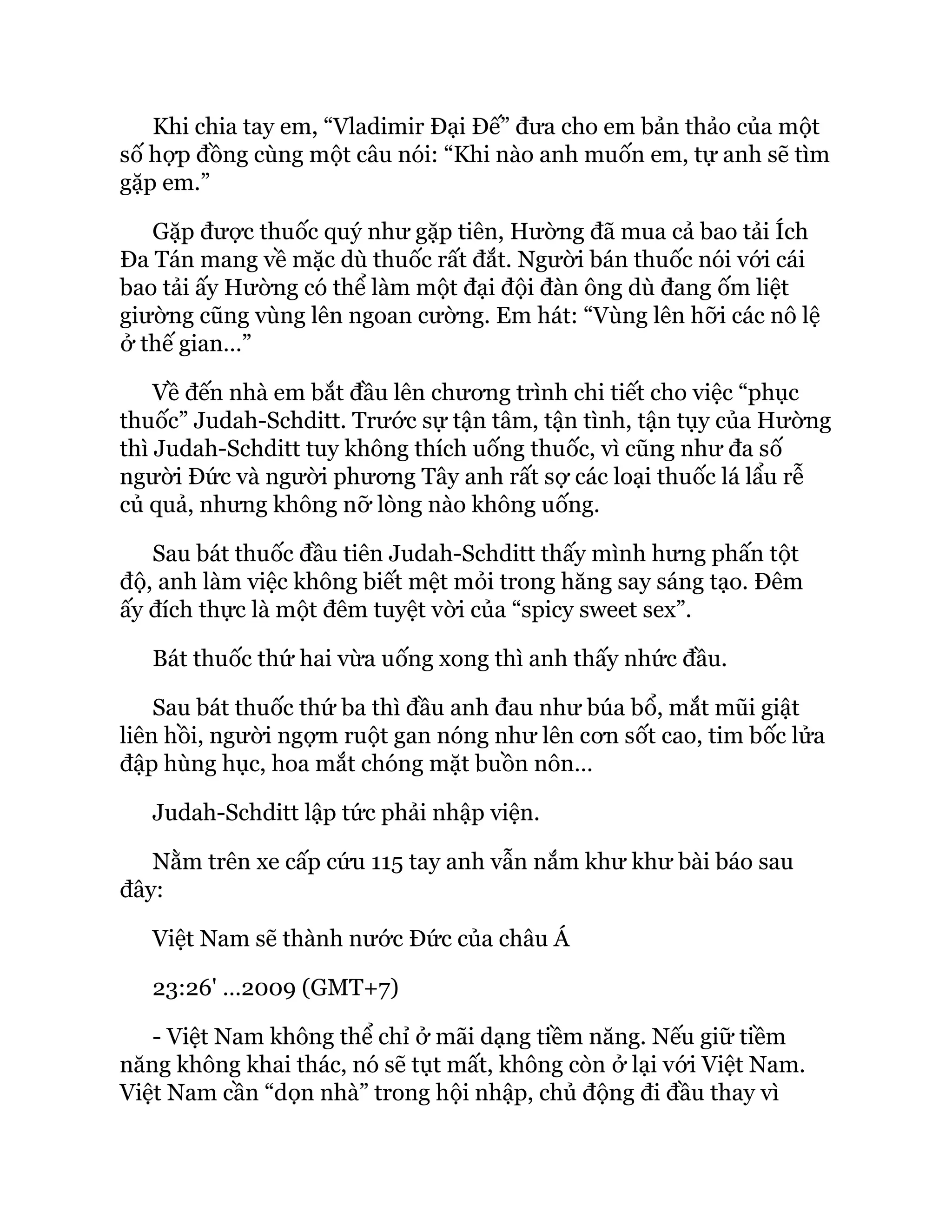 Khi chia tay em, “Vladimir Đại Đế” đưa cho em bản thảo của một
số hợp đồng cùng một câu nói: “Khi nào anh muốn em, tự anh sẽ tìm
gặp em.”
Gặp được thuốc quý như gặp tiên, Hường đã mua cả bao tải Ích
Đa Tán mang về mặc dù thuốc rất đắt. Người bán thuốc nói với cái
bao tải ấy Hường có thể làm một đại đội đàn ông dù đang ốm liệt
giường cũng vùng lên ngoan cường. Em hát: “Vùng lên hỡi các nô lệ
ở thế gian…”
Về đến nhà em bắt đầu lên chương trình chi tiết cho việc “phục
thuốc” Judah-Schditt. Trước sự tận tâm, tận tình, tận tụy của Hường
thì Judah-Schditt tuy không thích uống thuốc, vì cũng như đa số
người Đức và người phương Tây anh rất sợ các loại thuốc lá lẩu rễ
củ quả, nhưng không nỡ lòng nào không uống.
Sau bát thuốc đầu tiên Judah-Schditt thấy mình hưng phấn tột
độ, anh làm việc không biết mệt mỏi trong hăng say sáng tạo. Đêm
ấy đích thực là một đêm tuyệt vời của “spicy sweet sex”.
Bát thuốc thứ hai vừa uống xong thì anh thấy nhức đầu.
Sau bát thuốc thứ ba thì đầu anh đau như búa bổ, mắt mũi giật
liên hồi, người ngợm ruột gan nóng như lên cơn sốt cao, tim bốc lửa
đập hùng hục, hoa mắt chóng mặt buồn nôn…
Judah-Schditt lập tức phải nhập viện.
Nằm trên xe cấp cứu 115 tay anh vẫn nắm khư khư bài báo sau
đây:
Việt Nam sẽ thành nước Đức của châu Á
23:26' …2009 (GMT+7)
- Việt Nam không thể chỉ ở mãi dạng tiềm năng. Nếu giữ tiềm
năng không khai thác, nó sẽ tụt mất, không còn ở lại với Việt Nam.
Việt Nam cần “dọn nhà” trong hội nhập, chủ động đi đầu thay vì
 
