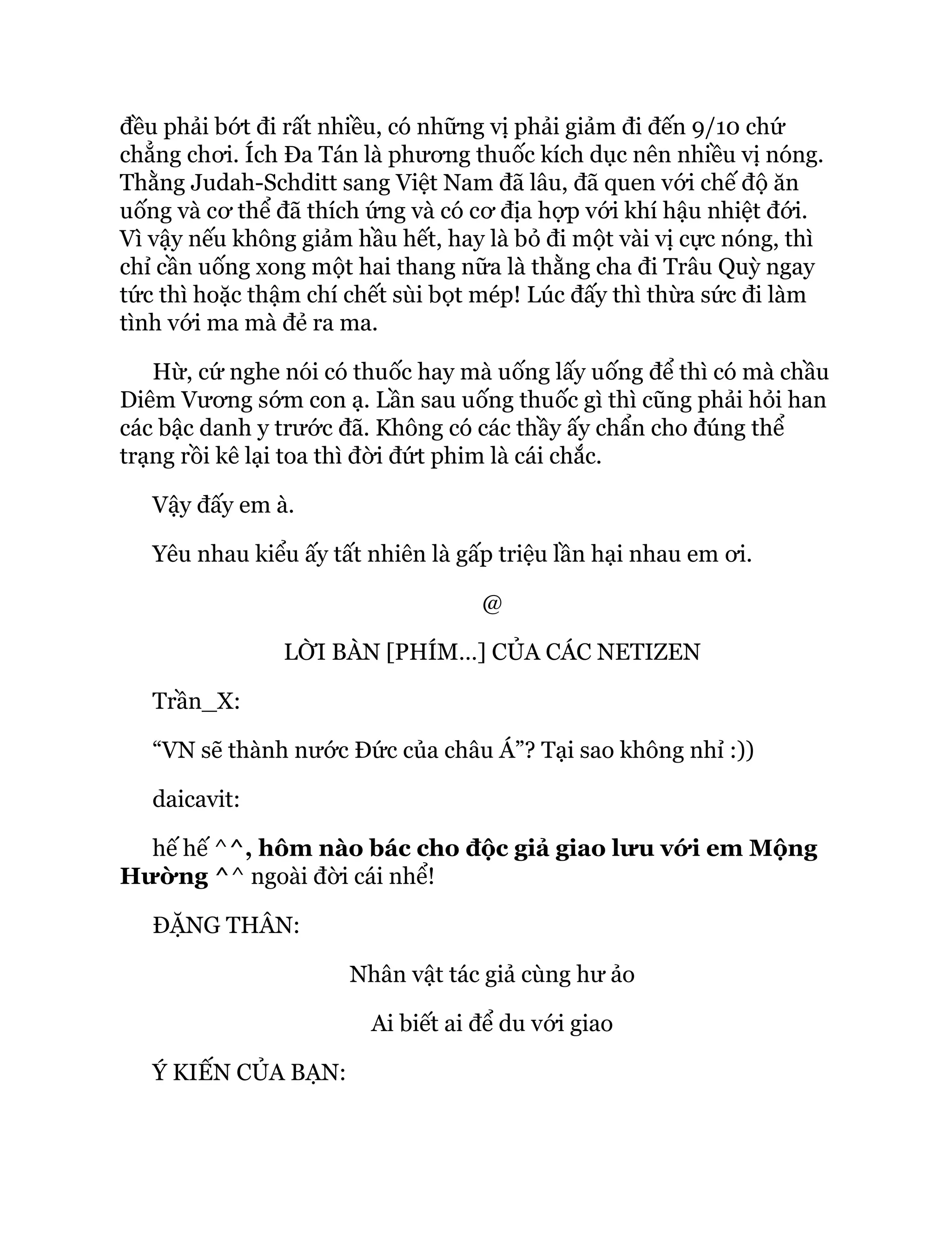 đều phải bớt đi rất nhiều, có những vị phải giảm đi đến 9/10 chứ
chẳng chơi. Ích Đa Tán là phương thuốc kích dục nên nhiều vị nóng.
Thằng Judah-Schditt sang Việt Nam đã lâu, đã quen với chế độ ăn
uống và cơ thể đã thích ứng và có cơ địa hợp với khí hậu nhiệt đới.
Vì vậy nếu không giảm hầu hết, hay là bỏ đi một vài vị cực nóng, thì
chỉ cần uống xong một hai thang nữa là thằng cha đi Trâu Quỳ ngay
tức thì hoặc thậm chí chết sùi bọt mép! Lúc đấy thì thừa sức đi làm
tình với ma mà đẻ ra ma.
Hừ, cứ nghe nói có thuốc hay mà uống lấy uống để thì có mà chầu
Diêm Vương sớm con ạ. Lần sau uống thuốc gì thì cũng phải hỏi han
các bậc danh y trước đã. Không có các thầy ấy chẩn cho đúng thể
trạng rồi kê lại toa thì đời đứt phim là cái chắc.
Vậy đấy em à.
Yêu nhau kiểu ấy tất nhiên là gấp triệu lần hại nhau em ơi.
@
LỜI BÀN [PHÍM…] CỦA CÁC NETIZEN
Trần_X:
“VN sẽ thành nước Đức của châu Á”? Tại sao không nhỉ :))
daicavit:
hế hế ^^, hôm nào bác cho độc giả giao lưu với em Mộng
Hường ^^ ngoài đời cái nhể!
ĐẶNG THÂN:
Nhân vật tác giả cùng hư ảo
Ai biết ai để du với giao
Ý KIẾN CỦA BẠN:
 