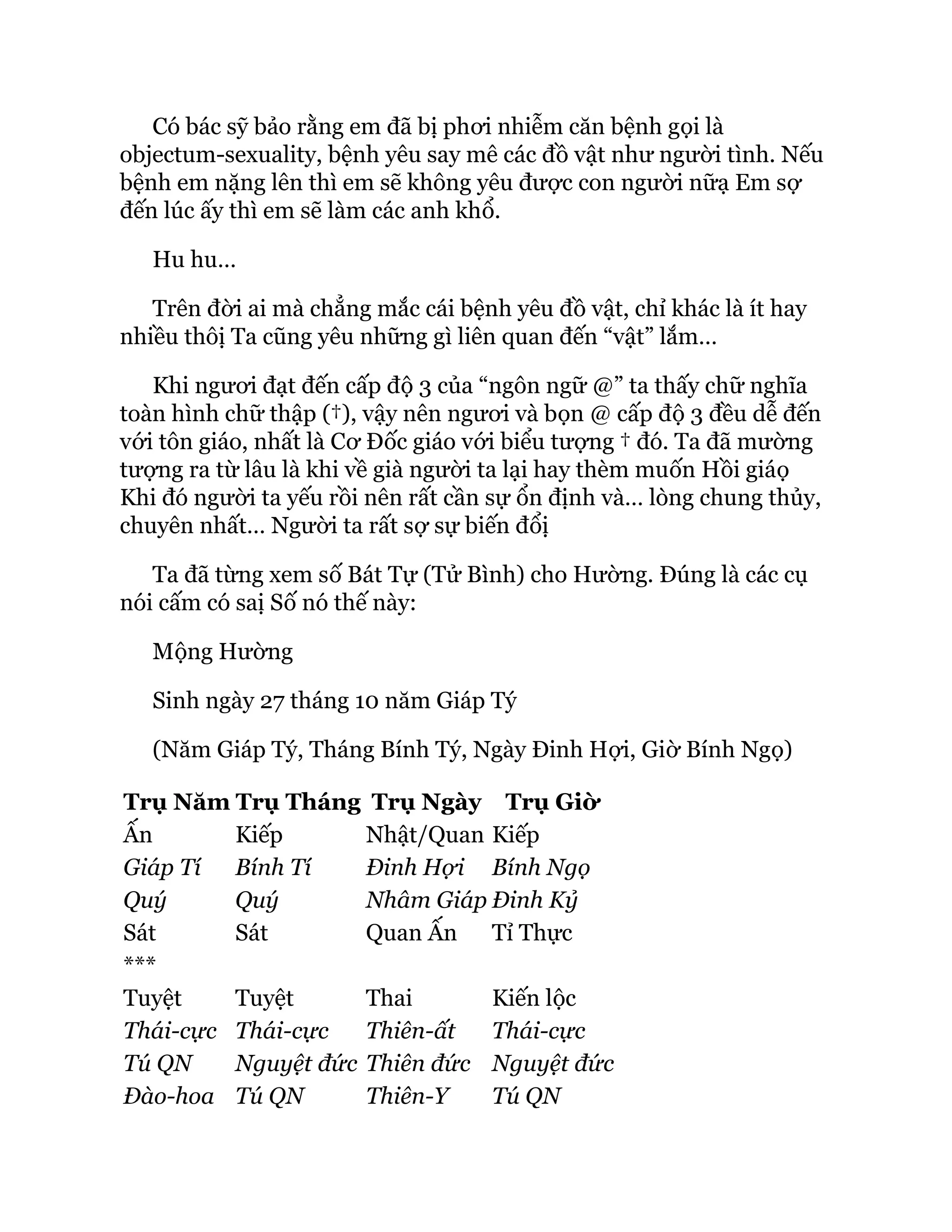 Có bác sỹ bảo rằng em đã bị phơi nhiễm căn bệnh gọi là
objectum-sexuality, bệnh yêu say mê các đồ vật như người tình. Nếu
bệnh em nặng lên thì em sẽ không yêu được con người nữạ Em sợ
đến lúc ấy thì em sẽ làm các anh khổ.
Hu hu…
Trên đời ai mà chẳng mắc cái bệnh yêu đồ vật, chỉ khác là ít hay
nhiều thôị Ta cũng yêu những gì liên quan đến “vật” lắm…
Khi ngươi đạt đến cấp độ 3 của “ngôn ngữ @” ta thấy chữ nghĩa
toàn hình chữ thập (†), vậy nên ngươi và bọn @ cấp độ 3 đều dễ đến
với tôn giáo, nhất là Cơ Đốc giáo với biểu tượng † đó. Ta đã mường
tượng ra từ lâu là khi về già người ta lại hay thèm muốn Hồi giáọ
Khi đó người ta yếu rồi nên rất cần sự ổn định và… lòng chung thủy,
chuyên nhất… Người ta rất sợ sự biến đổị
Ta đã từng xem số Bát Tự (Tử Bình) cho Hường. Đúng là các cụ
nói cấm có saị Số nó thế này:
Mộng Hường
Sinh ngày 27 tháng 10 năm Giáp Tý
(Năm Giáp Tý, Tháng Bính Tý, Ngày Đinh Hợi, Giờ Bính Ngọ)
Trụ Năm Trụ Tháng Trụ Ngày Trụ Giờ
Ấn Kiếp Nhật/Quan Kiếp
Giáp Tí Bính Tí Đinh Hợi Bính Ngọ
Quý Quý Nhâm Giáp Đinh Kỷ
Sát Sát Quan Ấn Tỉ Thực
***
Tuyệt Tuyệt Thai Kiến lộc
Thái-cực Thái-cực Thiên-ất Thái-cực
Tú QN Nguyệt đức Thiên đức Nguyệt đức
Đào-hoa Tú QN Thiên-Y Tú QN
 