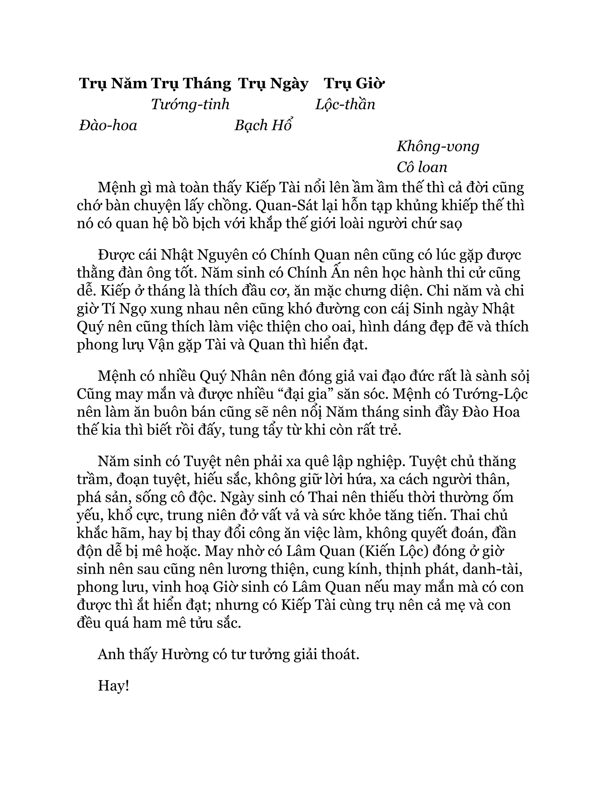 Trụ Năm Trụ Tháng Trụ Ngày Trụ Giờ
Tướng-tinh Lộc-thần
Đào-hoa Bạch Hổ
Không-vong
Cô loan
Mệnh gì mà toàn thấy Kiếp Tài nổi lên ầm ầm thế thì cả đời cũng
chớ bàn chuyện lấy chồng. Quan-Sát lại hỗn tạp khủng khiếp thế thì
nó có quan hệ bồ bịch với khắp thế giới loài người chứ saọ
Được cái Nhật Nguyên có Chính Quan nên cũng có lúc gặp được
thằng đàn ông tốt. Năm sinh có Chính Ấn nên học hành thi cử cũng
dễ. Kiếp ở tháng là thích đầu cơ, ăn mặc chưng diện. Chi năm và chi
giờ Tí Ngọ xung nhau nên cũng khó đường con cáị Sinh ngày Nhật
Quý nên cũng thích làm việc thiện cho oai, hình dáng đẹp đẽ và thích
phong lưụ Vận gặp Tài và Quan thì hiển đạt.
Mệnh có nhiều Quý Nhân nên đóng giả vai đạo đức rất là sành sỏị
Cũng may mắn và được nhiều “đại gia” săn sóc. Mệnh có Tướng-Lộc
nên làm ăn buôn bán cũng sẽ nên nổị Năm tháng sinh đầy Đào Hoa
thế kia thì biết rồi đấy, tung tẩy từ khi còn rất trẻ.
Năm sinh có Tuyệt nên phải xa quê lập nghiệp. Tuyệt chủ thăng
trầm, đoạn tuyệt, hiếu sắc, không giữ lời hứa, xa cách người thân,
phá sản, sống cô độc. Ngày sinh có Thai nên thiếu thời thường ốm
yếu, khổ cực, trung niên đở vất vả và sức khỏe tăng tiến. Thai chủ
khắc hãm, hay bị thay đổi công ăn việc làm, không quyết đoán, đần
độn dễ bị mê hoặc. May nhờ có Lâm Quan (Kiến Lộc) đóng ở giờ
sinh nên sau cũng nên lương thiện, cung kính, thịnh phát, danh-tài,
phong lưu, vinh hoạ Giờ sinh có Lâm Quan nếu may mắn mà có con
được thì ắt hiển đạt; nhưng có Kiếp Tài cùng trụ nên cả mẹ và con
đều quá ham mê tửu sắc.
Anh thấy Hường có tư tưởng giải thoát.
Hay!
 