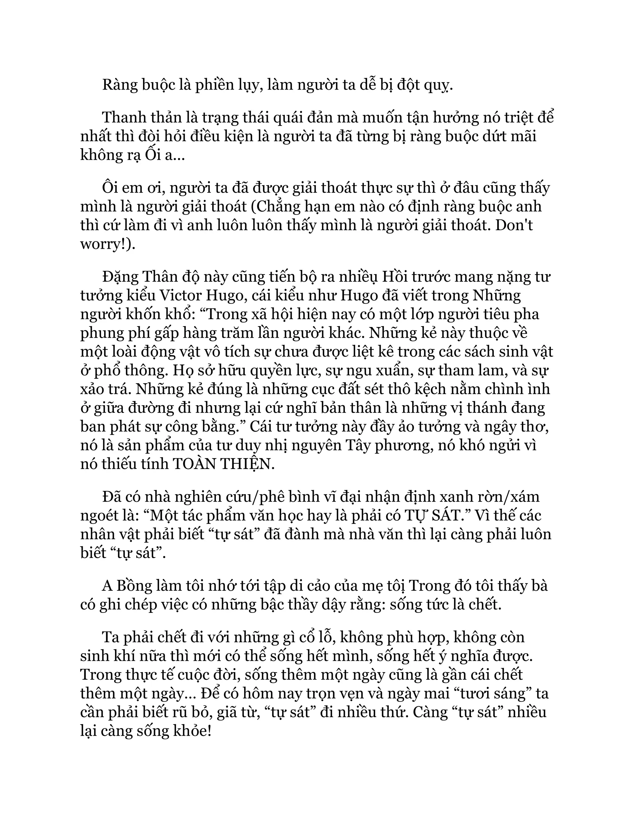 Ràng buộc là phiền lụy, làm người ta dễ bị đột quỵ.
Thanh thản là trạng thái quái đản mà muốn tận hưởng nó triệt để
nhất thì đòi hỏi điều kiện là người ta đã từng bị ràng buộc dứt mãi
không rạ Ối a...
Ôi em ơi, người ta đã được giải thoát thực sự thì ở đâu cũng thấy
mình là người giải thoát (Chẳng hạn em nào có định ràng buộc anh
thì cứ làm đi vì anh luôn luôn thấy mình là người giải thoát. Don't
worry!).
Đặng Thân độ này cũng tiến bộ ra nhiềụ Hồi trước mang nặng tư
tưởng kiểu Victor Hugo, cái kiểu như Hugo đã viết trong Những
người khốn khổ: “Trong xã hội hiện nay có một lớp người tiêu pha
phung phí gấp hàng trăm lần người khác. Những kẻ này thuộc về
một loài động vật vô tích sự chưa được liệt kê trong các sách sinh vật
ở phổ thông. Họ sở hữu quyền lực, sự ngu xuẩn, sự tham lam, và sự
xảo trá. Những kẻ đúng là những cục đất sét thô kệch nằm chình ình
ở giữa đường đi nhưng lại cứ nghĩ bản thân là những vị thánh đang
ban phát sự công bằng.” Cái tư tưởng này đầy ảo tưởng và ngây thơ,
nó là sản phẩm của tư duy nhị nguyên Tây phương, nó khó ngửi vì
nó thiếu tính TOÀN THIỆN.
Đã có nhà nghiên cứu/phê bình vĩ đại nhận định xanh rờn/xám
ngoét là: “Một tác phẩm văn học hay là phải có TỰ SÁT.” Vì thế các
nhân vật phải biết “tự sát” đã đành mà nhà văn thì lại càng phải luôn
biết “tự sát”.
A Bồng làm tôi nhớ tới tập di cảo của mẹ tôị Trong đó tôi thấy bà
có ghi chép việc có những bậc thầy dậy rằng: sống tức là chết.
Ta phải chết đi với những gì cổ lỗ, không phù hợp, không còn
sinh khí nữa thì mới có thể sống hết mình, sống hết ý nghĩa được.
Trong thực tế cuộc đời, sống thêm một ngày cũng là gần cái chết
thêm một ngày… Để có hôm nay trọn vẹn và ngày mai “tươi sáng” ta
cần phải biết rũ bỏ, giã từ, “tự sát” đi nhiều thứ. Càng “tự sát” nhiều
lại càng sống khỏe!
 