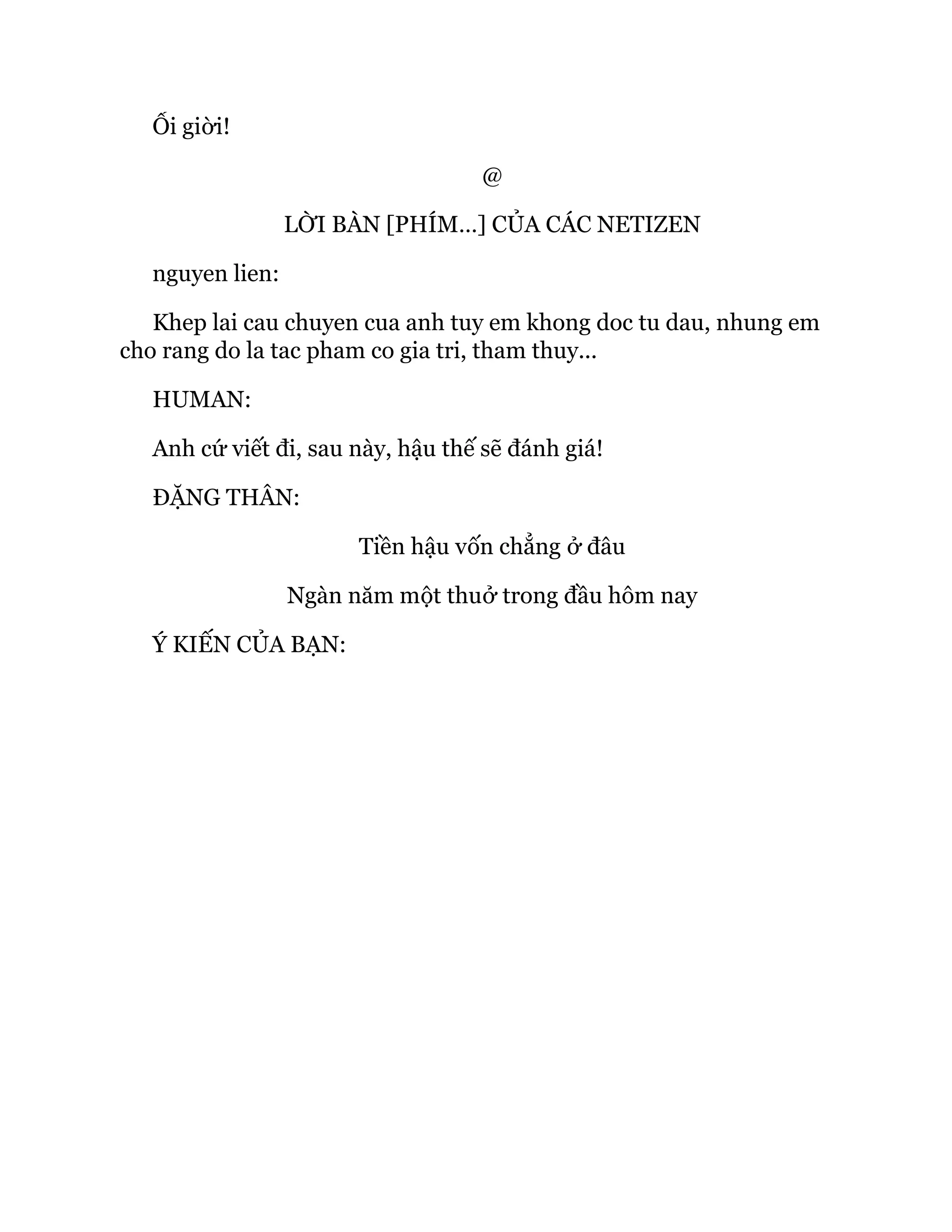 Ối giời!
@
LỜI BÀN [PHÍM…] CỦA CÁC NETIZEN
nguyen lien:
Khep lai cau chuyen cua anh tuy em khong doc tu dau, nhung em
cho rang do la tac pham co gia tri, tham thuy...
HUMAN:
Anh cứ viết đi, sau này, hậu thế sẽ đánh giá!
ĐẶNG THÂN:
Tiền hậu vốn chẳng ở đâu
Ngàn năm một thuở trong đầu hôm nay
Ý KIẾN CỦA BẠN:
 