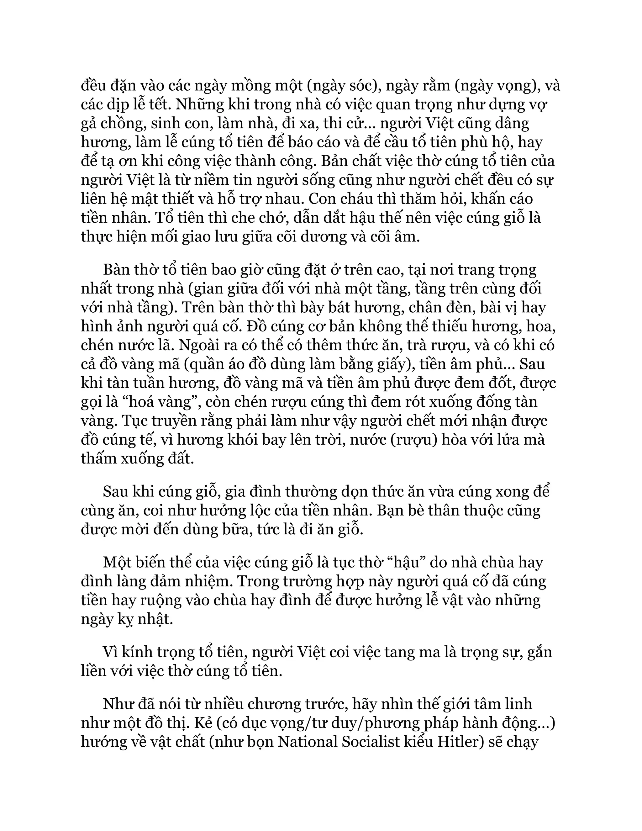 đều đặn vào các ngày mồng một (ngày sóc), ngày rằm (ngày vọng), và
các dịp lễ tết. Những khi trong nhà có việc quan trọng như dựng vợ
gả chồng, sinh con, làm nhà, đi xa, thi cử... người Việt cũng dâng
hương, làm lễ cúng tổ tiên để báo cáo và để cầu tổ tiên phù hộ, hay
để tạ ơn khi công việc thành công. Bản chất việc thờ cúng tổ tiên của
người Việt là từ niềm tin người sống cũng như người chết đều có sự
liên hệ mật thiết và hỗ trợ nhau. Con cháu thì thăm hỏi, khấn cáo
tiền nhân. Tổ tiên thì che chở, dẫn dắt hậu thế nên việc cúng giỗ là
thực hiện mối giao lưu giữa cõi dương và cõi âm.
Bàn thờ tổ tiên bao giờ cũng đặt ở trên cao, tại nơi trang trọng
nhất trong nhà (gian giữa đối với nhà một tầng, tầng trên cùng đối
với nhà tầng). Trên bàn thờ thì bày bát hương, chân đèn, bài vị hay
hình ảnh người quá cố. Đồ cúng cơ bản không thể thiếu hương, hoa,
chén nước lã. Ngoài ra có thể có thêm thức ăn, trà rượu, và có khi có
cả đồ vàng mã (quần áo đồ dùng làm bằng giấy), tiền âm phủ... Sau
khi tàn tuần hương, đồ vàng mã và tiền âm phủ được đem đốt, được
gọi là “hoá vàng”, còn chén rượu cúng thì đem rót xuống đống tàn
vàng. Tục truyền rằng phải làm như vậy người chết mới nhận được
đồ cúng tế, vì hương khói bay lên trời, nước (rượu) hòa với lửa mà
thấm xuống đất.
Sau khi cúng giỗ, gia đình thường dọn thức ăn vừa cúng xong để
cùng ăn, coi như hưởng lộc của tiền nhân. Bạn bè thân thuộc cũng
được mời đến dùng bữa, tức là đi ăn giỗ.
Một biến thể của việc cúng giỗ là tục thờ “hậu” do nhà chùa hay
đình làng đảm nhiệm. Trong trường hợp này người quá cố đã cúng
tiền hay ruộng vào chùa hay đình để được hưởng lễ vật vào những
ngày kỵ nhật.
Vì kính trọng tổ tiên, người Việt coi việc tang ma là trọng sự, gắn
liền với việc thờ cúng tổ tiên.
Như đã nói từ nhiều chương trước, hãy nhìn thế giới tâm linh
như một đồ thị. Kẻ (có dục vọng/tư duy/phương pháp hành động…)
hướng về vật chất (như bọn National Socialist kiểu Hitler) sẽ chạy
 
