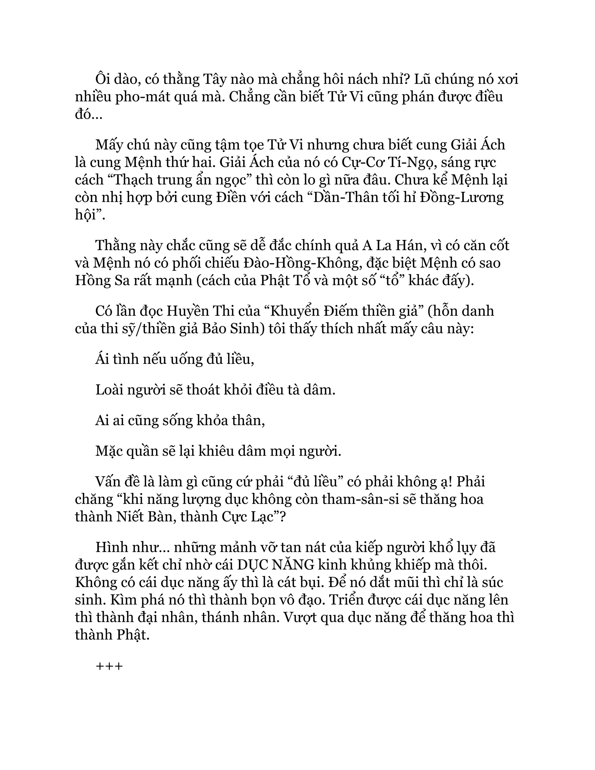 Ôi dào, có thằng Tây nào mà chẳng hôi nách nhỉ? Lũ chúng nó xơi
nhiều pho-mát quá mà. Chẳng cần biết Tử Vi cũng phán được điều
đó…
Mấy chú này cũng tậm tọe Tử Vi nhưng chưa biết cung Giải Ách
là cung Mệnh thứ hai. Giải Ách của nó có Cự-Cơ Tí-Ngọ, sáng rực
cách “Thạch trung ẩn ngọc” thì còn lo gì nữa đâu. Chưa kể Mệnh lại
còn nhị hợp bởi cung Điền với cách “Dần-Thân tối hỉ Đồng-Lương
hội”.
Thằng này chắc cũng sẽ dễ đắc chính quả A La Hán, vì có căn cốt
và Mệnh nó có phối chiếu Đào-Hồng-Không, đặc biệt Mệnh có sao
Hồng Sa rất mạnh (cách của Phật Tổ và một số “tổ” khác đấy).
Có lần đọc Huyền Thi của “Khuyển Điếm thiền giả” (hỗn danh
của thi sỹ/thiền giả Bảo Sinh) tôi thấy thích nhất mấy câu này:
Ái tình nếu uống đủ liều,
Loài người sẽ thoát khỏi điều tà dâm.
Ai ai cũng sống khỏa thân,
Mặc quần sẽ lại khiêu dâm mọi người.
Vấn đề là làm gì cũng cứ phải “đủ liều” có phải không ạ! Phải
chăng “khi năng lượng dục không còn tham-sân-si sẽ thăng hoa
thành Niết Bàn, thành Cực Lạc”?
Hình như… những mảnh vỡ tan nát của kiếp người khổ lụy đã
được gắn kết chỉ nhờ cái DỤC NĂNG kinh khủng khiếp mà thôi.
Không có cái dục năng ấy thì là cát bụi. Để nó dắt mũi thì chỉ là súc
sinh. Kìm phá nó thì thành bọn vô đạo. Triển được cái dục năng lên
thì thành đại nhân, thánh nhân. Vượt qua dục năng để thăng hoa thì
thành Phật.
+++
 