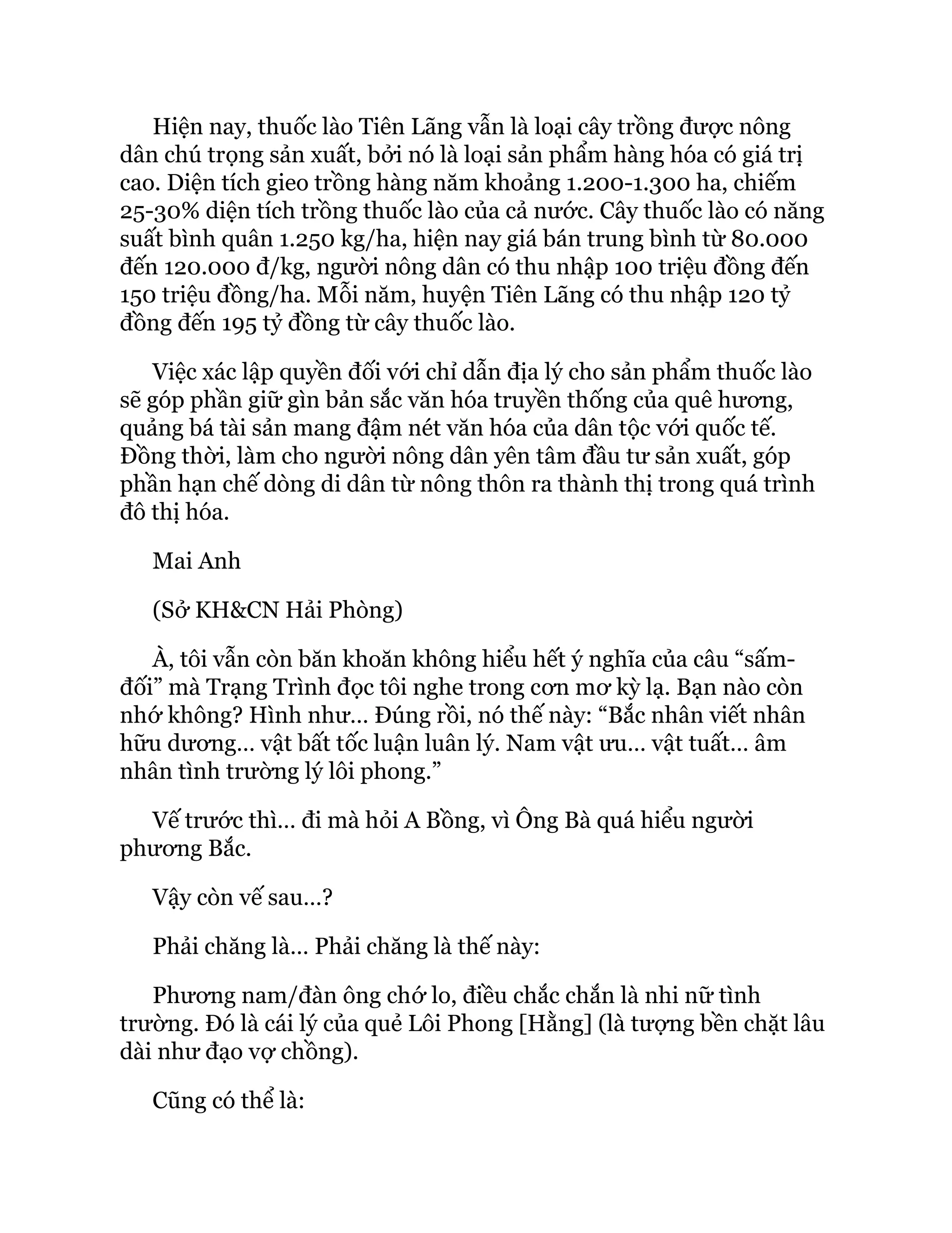 Hiện nay, thuốc lào Tiên Lãng vẫn là loại cây trồng được nông
dân chú trọng sản xuất, bởi nó là loại sản phẩm hàng hóa có giá trị
cao. Diện tích gieo trồng hàng năm khoảng 1.200-1.300 ha, chiếm
25-30% diện tích trồng thuốc lào của cả nước. Cây thuốc lào có năng
suất bình quân 1.250 kg/ha, hiện nay giá bán trung bình từ 80.000
đến 120.000 đ/kg, người nông dân có thu nhập 100 triệu đồng đến
150 triệu đồng/ha. Mỗi năm, huyện Tiên Lãng có thu nhập 120 tỷ
đồng đến 195 tỷ đồng từ cây thuốc lào.
Việc xác lập quyền đối với chỉ dẫn địa lý cho sản phẩm thuốc lào
sẽ góp phần giữ gìn bản sắc văn hóa truyền thống của quê hương,
quảng bá tài sản mang đậm nét văn hóa của dân tộc với quốc tế.
Đồng thời, làm cho người nông dân yên tâm đầu tư sản xuất, góp
phần hạn chế dòng di dân từ nông thôn ra thành thị trong quá trình
đô thị hóa.
Mai Anh
(Sở KH&CN Hải Phòng)
À, tôi vẫn còn băn khoăn không hiểu hết ý nghĩa của câu “sấm-
đối” mà Trạng Trình đọc tôi nghe trong cơn mơ kỳ lạ. Bạn nào còn
nhớ không? Hình như… Đúng rồi, nó thế này: “Bắc nhân viết nhân
hữu dương… vật bất tốc luận luân lý. Nam vật ưu… vật tuất… âm
nhân tình trường lý lôi phong.”
Vế trước thì… đi mà hỏi A Bồng, vì Ông Bà quá hiểu người
phương Bắc.
Vậy còn vế sau…?
Phải chăng là… Phải chăng là thế này:
Phương nam/đàn ông chớ lo, điều chắc chắn là nhi nữ tình
trường. Đó là cái lý của quẻ Lôi Phong [Hằng] (là tượng bền chặt lâu
dài như đạo vợ chồng).
Cũng có thể là:
 