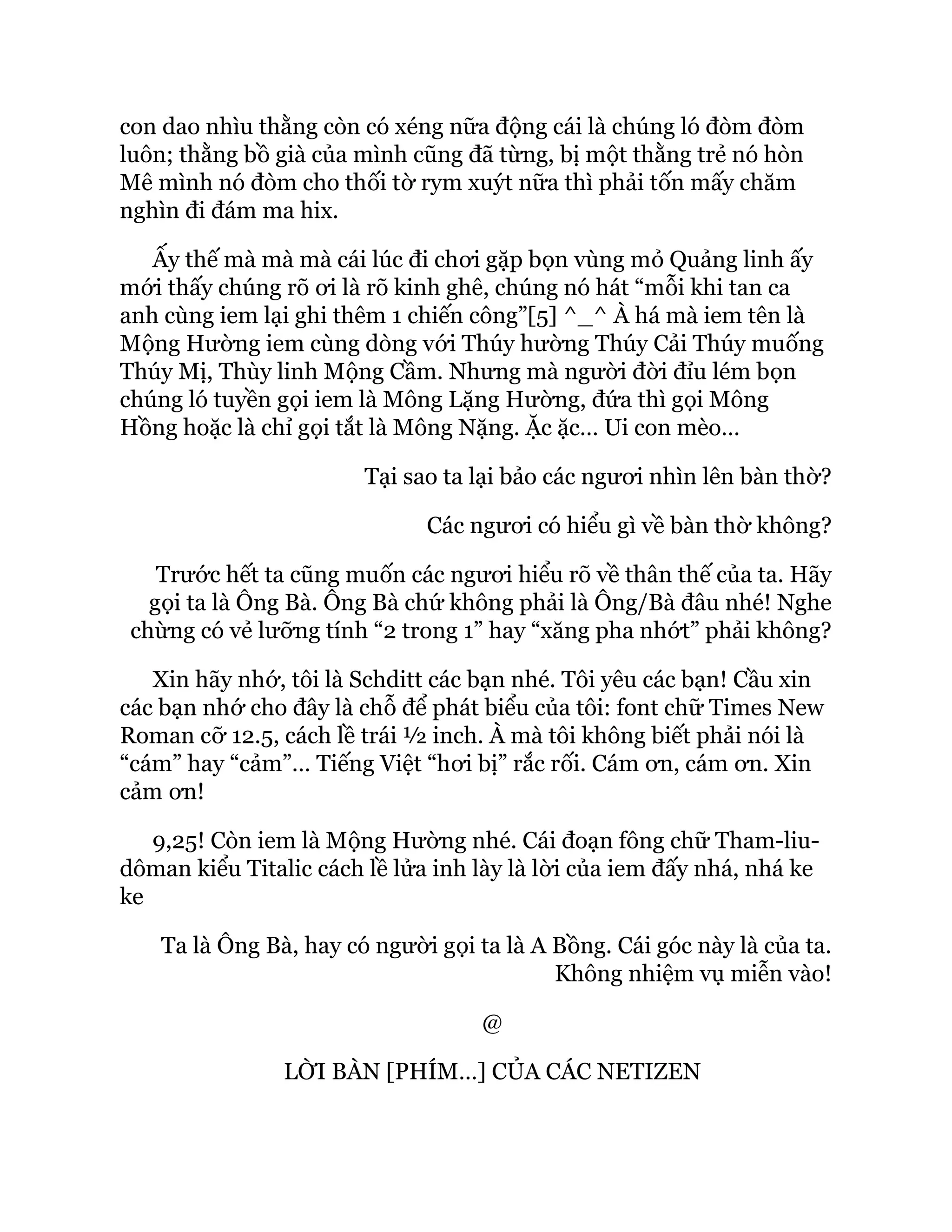 con dao nhìu thằng còn có xéng nữa động cái là chúng ló đòm đòm
luôn; thằng bồ già của mình cũng đã từng, bị một thằng trẻ nó hòn
Mê mình nó đòm cho thối tờ rym xuýt nữa thì phải tốn mấy chăm
nghìn đi đám ma hix.
Ấy thế mà mà mà cái lúc đi chơi gặp bọn vùng mỏ Quảng linh ấy
mới thấy chúng rõ ơi là rõ kinh ghê, chúng nó hát “mỗi khi tan ca
anh cùng iem lại ghi thêm 1 chiến công”[5] ^_^ À há mà iem tên là
Mộng Hường iem cùng dòng với Thúy hường Thúy Cải Thúy muống
Thúy Mị, Thùy linh Mộng Cầm. Nhưng mà người đời đỉu lém bọn
chúng ló tuyền gọi iem là Mông Lặng Hường, đứa thì gọi Mông
Hồng hoặc là chỉ gọi tắt là Mông Nặng. Ặc ặc… Ui con mèo…
Tại sao ta lại bảo các ngươi nhìn lên bàn thờ?
Các ngươi có hiểu gì về bàn thờ không?
Trước hết ta cũng muốn các ngươi hiểu rõ về thân thế của ta. Hãy
gọi ta là Ông Bà. Ông Bà chứ không phải là Ông/Bà đâu nhé! Nghe
chừng có vẻ lưỡng tính “2 trong 1” hay “xăng pha nhớt” phải không?
Xin hãy nhớ, tôi là Schditt các bạn nhé. Tôi yêu các bạn! Cầu xin
các bạn nhớ cho đây là chỗ để phát biểu của tôi: font chữ Times New
Roman cỡ 12.5, cách lề trái ½ inch. À mà tôi không biết phải nói là
“cám” hay “cảm”… Tiếng Việt “hơi bị” rắc rối. Cám ơn, cám ơn. Xin
cảm ơn!
9,25! Còn iem là Mộng Hường nhé. Cái đoạn fông chữ Tham-liu-
dôman kiểu Titalic cách lề lửa inh lày là lời của iem đấy nhá, nhá ke
ke
Ta là Ông Bà, hay có người gọi ta là A Bồng. Cái góc này là của ta.
Không nhiệm vụ miễn vào!
@
LỜI BÀN [PHÍM…] CỦA CÁC NETIZEN
 