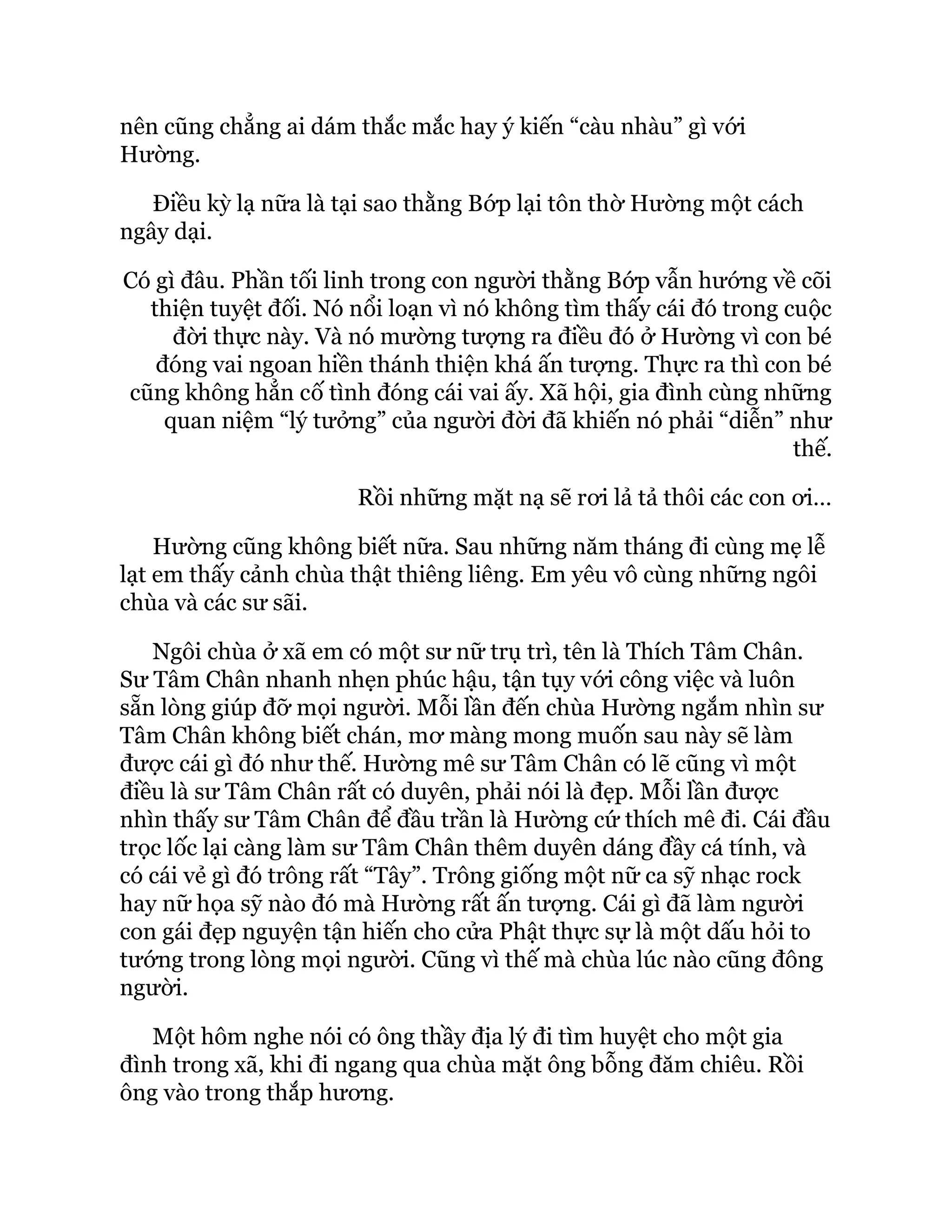 nên cũng chẳng ai dám thắc mắc hay ý kiến “càu nhàu” gì với
Hường.
Điều kỳ lạ nữa là tại sao thằng Bớp lại tôn thờ Hường một cách
ngây dại.
Có gì đâu. Phần tối linh trong con người thằng Bớp vẫn hướng về cõi
thiện tuyệt đối. Nó nổi loạn vì nó không tìm thấy cái đó trong cuộc
đời thực này. Và nó mường tượng ra điều đó ở Hường vì con bé
đóng vai ngoan hiền thánh thiện khá ấn tượng. Thực ra thì con bé
cũng không hẳn cố tình đóng cái vai ấy. Xã hội, gia đình cùng những
quan niệm “lý tưởng” của người đời đã khiến nó phải “diễn” như
thế.
Rồi những mặt nạ sẽ rơi lả tả thôi các con ơi…
Hường cũng không biết nữa. Sau những năm tháng đi cùng mẹ lễ
lạt em thấy cảnh chùa thật thiêng liêng. Em yêu vô cùng những ngôi
chùa và các sư sãi.
Ngôi chùa ở xã em có một sư nữ trụ trì, tên là Thích Tâm Chân.
Sư Tâm Chân nhanh nhẹn phúc hậu, tận tụy với công việc và luôn
sẵn lòng giúp đỡ mọi người. Mỗi lần đến chùa Hường ngắm nhìn sư
Tâm Chân không biết chán, mơ màng mong muốn sau này sẽ làm
được cái gì đó như thế. Hường mê sư Tâm Chân có lẽ cũng vì một
điều là sư Tâm Chân rất có duyên, phải nói là đẹp. Mỗi lần được
nhìn thấy sư Tâm Chân để đầu trần là Hường cứ thích mê đi. Cái đầu
trọc lốc lại càng làm sư Tâm Chân thêm duyên dáng đầy cá tính, và
có cái vẻ gì đó trông rất “Tây”. Trông giống một nữ ca sỹ nhạc rock
hay nữ họa sỹ nào đó mà Hường rất ấn tượng. Cái gì đã làm người
con gái đẹp nguyện tận hiến cho cửa Phật thực sự là một dấu hỏi to
tướng trong lòng mọi người. Cũng vì thế mà chùa lúc nào cũng đông
người.
Một hôm nghe nói có ông thầy địa lý đi tìm huyệt cho một gia
đình trong xã, khi đi ngang qua chùa mặt ông bỗng đăm chiêu. Rồi
ông vào trong thắp hương.
 
