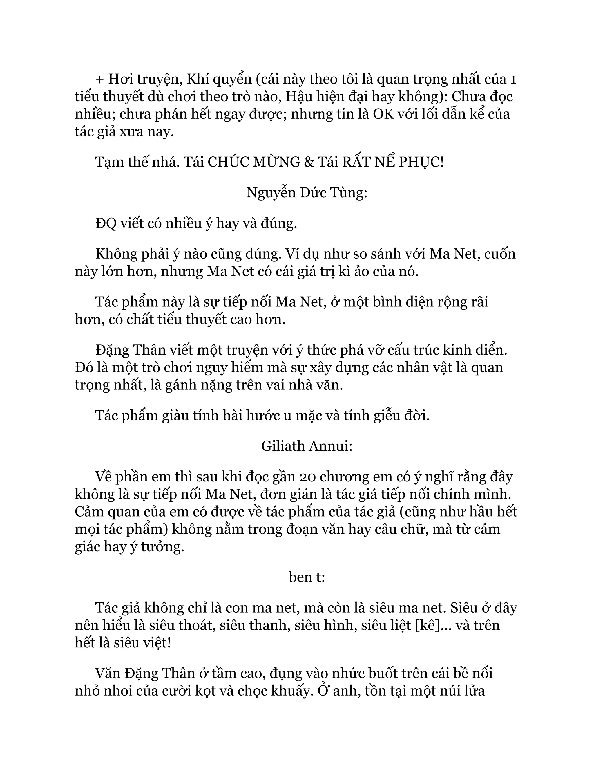 + Hơi truyện, Khí quyển (cái này theo tôi là quan trọng nhất của 1
tiểu thuyết dù chơi theo trò nào, Hậu hiện đại hay không): Chưa đọc
nhiều; chưa phán hết ngay được; nhưng tin là OK với lối dẫn kể của
tác giả xưa nay.
Tạm thế nhá. Tái CHÚC MỪNG & Tái RẤT NỂ PHỤC!
Nguyễn Đức Tùng:
ĐQ viết có nhiều ý hay và đúng.
Không phải ý nào cũng đúng. Ví dụ như so sánh với Ma Net, cuốn
này lớn hơn, nhưng Ma Net có cái giá trị kì ảo của nó.
Tác phẩm này là sự tiếp nối Ma Net, ở một bình diện rộng rãi
hơn, có chất tiểu thuyết cao hơn.
Đặng Thân viết một truyện với ý thức phá vỡ cấu trúc kinh điển.
Đó là một trò chơi nguy hiểm mà sự xây dựng các nhân vật là quan
trọng nhất, là gánh nặng trên vai nhà văn.
Tác phẩm giàu tính hài hước u mặc và tính giễu đời.
Giliath Annui:
Về phần em thì sau khi đọc gần 20 chương em có ý nghĩ rằng đây
không là sự tiếp nối Ma Net, đơn giản là tác giả tiếp nối chính mình.
Cảm quan của em có được về tác phẩm của tác giả (cũng như hầu hết
mọi tác phẩm) không nằm trong đoạn văn hay câu chữ, mà từ cảm
giác hay ý tưởng.
ben t:
Tác giả không chỉ là con ma net, mà còn là siêu ma net. Siêu ở đây
nên hiểu là siêu thoát, siêu thanh, siêu hình, siêu liệt [kê]... và trên
hết là siêu việt!
Văn Đặng Thân ở tầm cao, đụng vào nhức buốt trên cái bề nổi
nhỏ nhoi của cười kọt và chọc khuấy. Ở anh, tồn tại một núi lửa
 