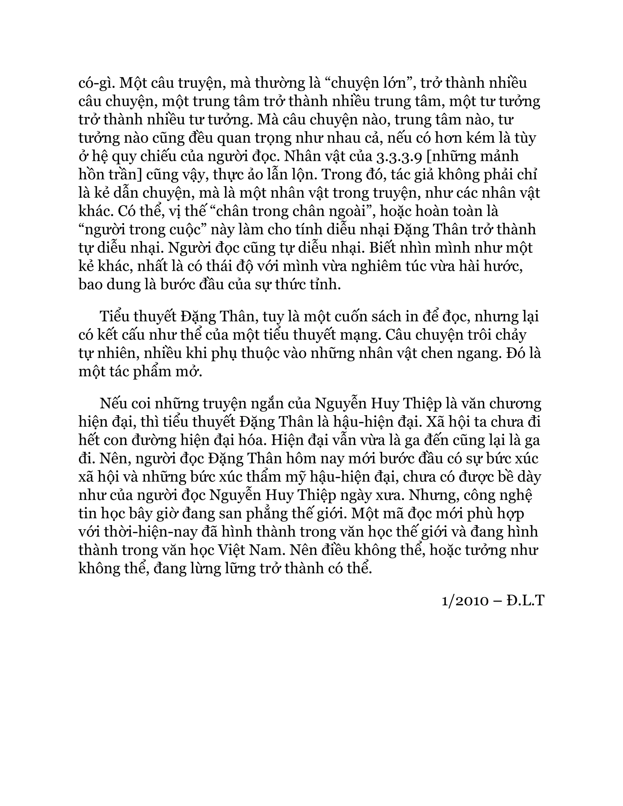 có-gì. Một câu truyện, mà thường là “chuyện lớn”, trở thành nhiều
câu chuyện, một trung tâm trở thành nhiều trung tâm, một tư tưởng
trở thành nhiều tư tưởng. Mà câu chuyện nào, trung tâm nào, tư
tưởng nào cũng đều quan trọng như nhau cả, nếu có hơn kém là tùy
ở hệ quy chiếu của người đọc. Nhân vật của 3.3.3.9 [những mảnh
hồn trần] cũng vậy, thực ảo lẫn lộn. Trong đó, tác giả không phải chỉ
là kẻ dẫn chuyện, mà là một nhân vật trong truyện, như các nhân vật
khác. Có thể, vị thế “chân trong chân ngoài”, hoặc hoàn toàn là
“người trong cuộc” này làm cho tính diễu nhại Đặng Thân trở thành
tự diễu nhại. Người đọc cũng tự diễu nhại. Biết nhìn mình như một
kẻ khác, nhất là có thái độ với mình vừa nghiêm túc vừa hài hước,
bao dung là bước đầu của sự thức tỉnh.
Tiểu thuyết Đặng Thân, tuy là một cuốn sách in để đọc, nhưng lại
có kết cấu như thể của một tiểu thuyết mạng. Câu chuyện trôi chảy
tự nhiên, nhiều khi phụ thuộc vào những nhân vật chen ngang. Đó là
một tác phẩm mở.
Nếu coi những truyện ngắn của Nguyễn Huy Thiệp là văn chương
hiện đại, thì tiểu thuyết Đặng Thân là hậu-hiện đại. Xã hội ta chưa đi
hết con đường hiện đại hóa. Hiện đại vẫn vừa là ga đến cũng lại là ga
đi. Nên, người đọc Đặng Thân hôm nay mới bước đầu có sự bức xúc
xã hội và những bức xúc thẩm mỹ hậu-hiện đại, chưa có được bề dày
như của người đọc Nguyễn Huy Thiệp ngày xưa. Nhưng, công nghệ
tin học bây giờ đang san phẳng thế giới. Một mã đọc mới phù hợp
với thời-hiện-nay đã hình thành trong văn học thế giới và đang hình
thành trong văn học Việt Nam. Nên điều không thể, hoặc tưởng như
không thể, đang lừng lững trở thành có thể.
1/2010 – Đ.L.T
 