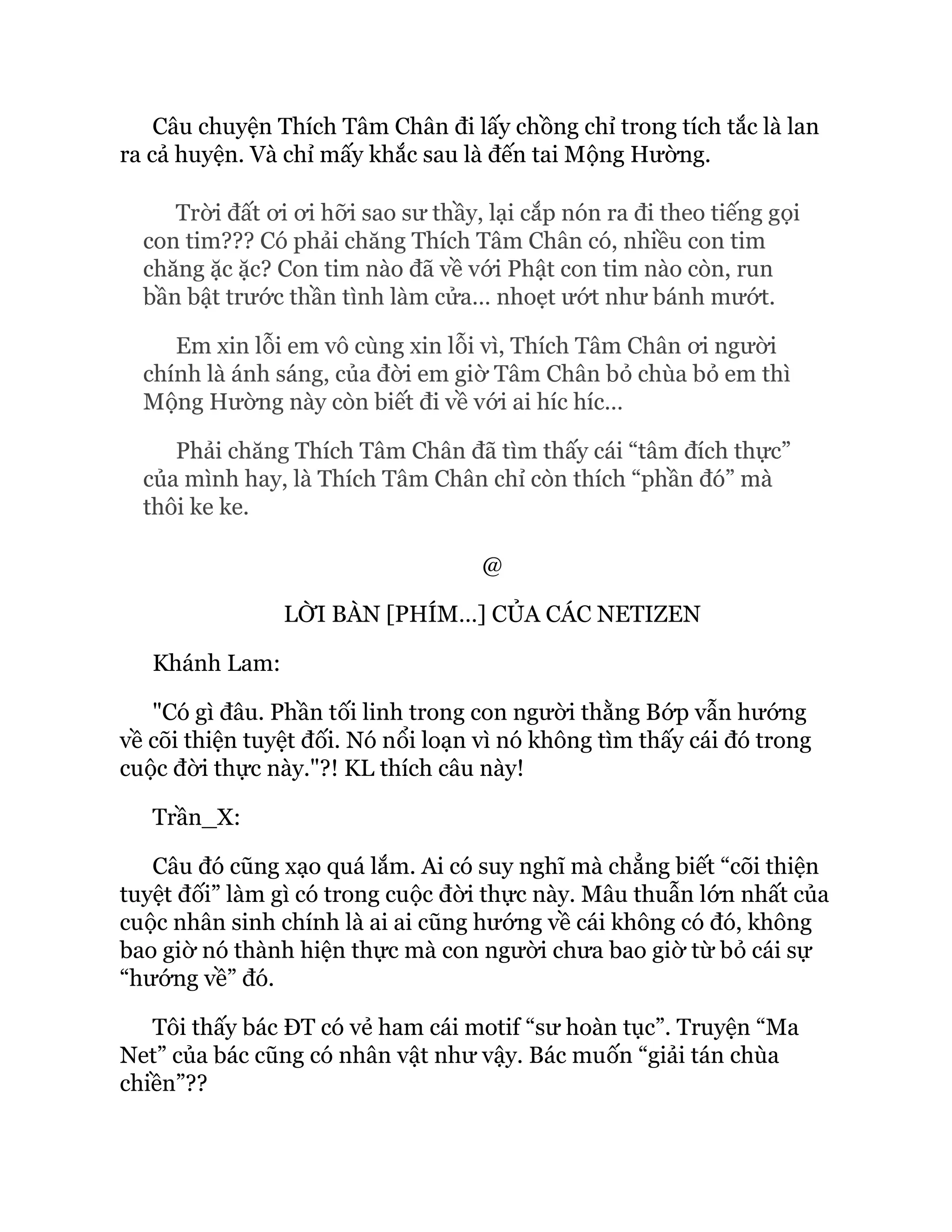 Câu chuyện Thích Tâm Chân đi lấy chồng chỉ trong tích tắc là lan
ra cả huyện. Và chỉ mấy khắc sau là đến tai Mộng Hường.
Trời đất ơi ơi hỡi sao sư thầy, lại cắp nón ra đi theo tiếng gọi
con tim??? Có phải chăng Thích Tâm Chân có, nhiều con tim
chăng ặc ặc? Con tim nào đã về với Phật con tim nào còn, run
bần bật trước thần tình làm cửa… nhoẹt ướt như bánh mướt.
Em xin lỗi em vô cùng xin lỗi vì, Thích Tâm Chân ơi người
chính là ánh sáng, của đời em giờ Tâm Chân bỏ chùa bỏ em thì
Mộng Hường này còn biết đi về với ai híc híc…
Phải chăng Thích Tâm Chân đã tìm thấy cái “tâm đích thực”
của mình hay, là Thích Tâm Chân chỉ còn thích “phần đó” mà
thôi ke ke.
@
LỜI BÀN [PHÍM…] CỦA CÁC NETIZEN
Khánh Lam:
"Có gì đâu. Phần tối linh trong con người thằng Bớp vẫn hướng
về cõi thiện tuyệt đối. Nó nổi loạn vì nó không tìm thấy cái đó trong
cuộc đời thực này."?! KL thích câu này!
Trần_X:
Câu đó cũng xạo quá lắm. Ai có suy nghĩ mà chẳng biết “cõi thiện
tuyệt đối” làm gì có trong cuộc đời thực này. Mâu thuẫn lớn nhất của
cuộc nhân sinh chính là ai ai cũng hướng về cái không có đó, không
bao giờ nó thành hiện thực mà con người chưa bao giờ từ bỏ cái sự
“hướng về” đó.
Tôi thấy bác ĐT có vẻ ham cái motif “sư hoàn tục”. Truyện “Ma
Net” của bác cũng có nhân vật như vậy. Bác muốn “giải tán chùa
chiền”??
 