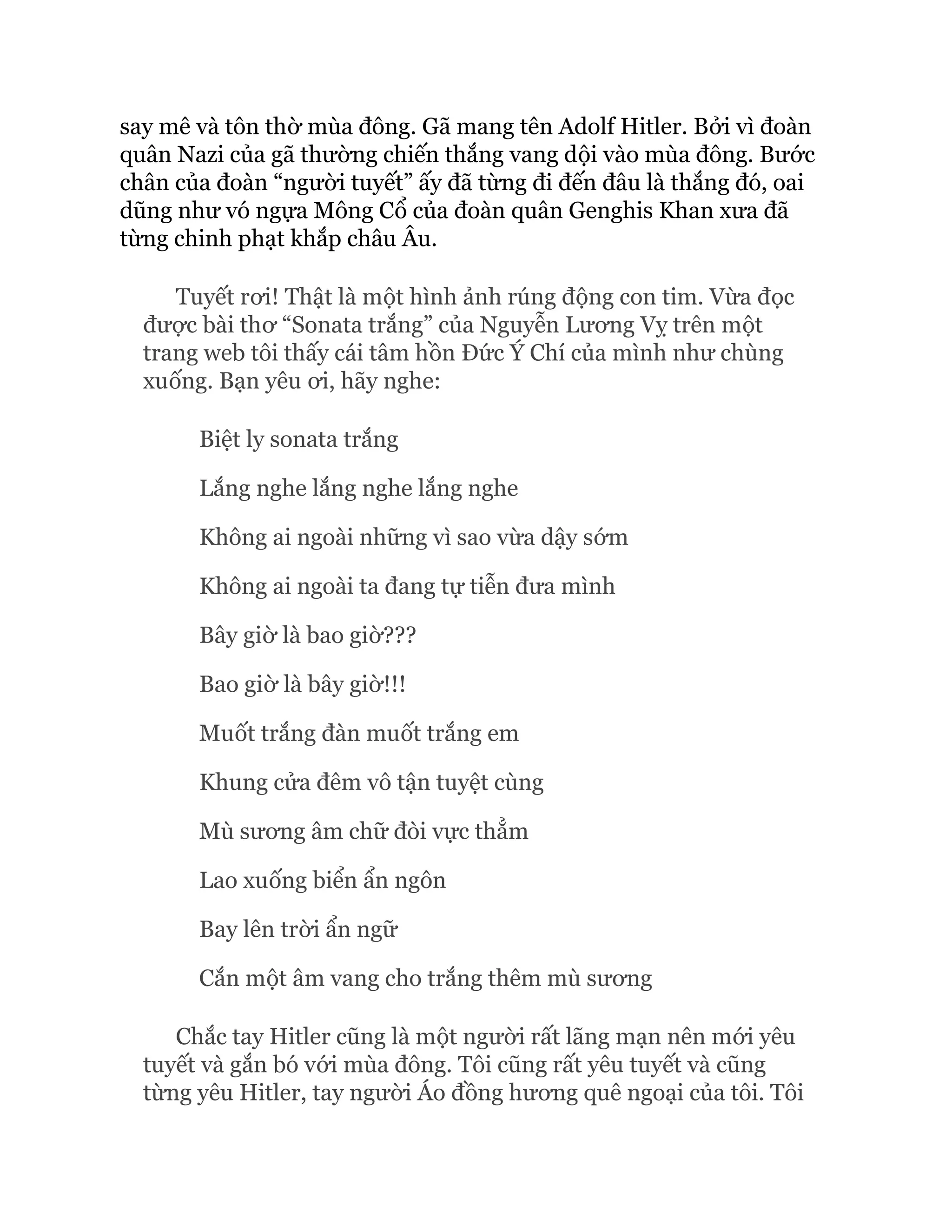 say mê và tôn thờ mùa đông. Gã mang tên Adolf Hitler. Bởi vì đoàn
quân Nazi của gã thường chiến thắng vang dội vào mùa đông. Bước
chân của đoàn “người tuyết” ấy đã từng đi đến đâu là thắng đó, oai
dũng như vó ngựa Mông Cổ của đoàn quân Genghis Khan xưa đã
từng chinh phạt khắp châu Âu.
Tuyết rơi! Thật là một hình ảnh rúng động con tim. Vừa đọc
được bài thơ “Sonata trắng” của Nguyễn Lương Vỵ trên một
trang web tôi thấy cái tâm hồn Đức Ý Chí của mình như chùng
xuống. Bạn yêu ơi, hãy nghe:
Biệt ly sonata trắng
Lắng nghe lắng nghe lắng nghe
Không ai ngoài những vì sao vừa dậy sớm
Không ai ngoài ta đang tự tiễn đưa mình
Bây giờ là bao giờ???
Bao giờ là bây giờ!!!
Muốt trắng đàn muốt trắng em
Khung cửa đêm vô tận tuyệt cùng
Mù sương âm chữ đòi vực thẳm
Lao xuống biển ẩn ngôn
Bay lên trời ẩn ngữ
Cắn một âm vang cho trắng thêm mù sương
Chắc tay Hitler cũng là một người rất lãng mạn nên mới yêu
tuyết và gắn bó với mùa đông. Tôi cũng rất yêu tuyết và cũng
từng yêu Hitler, tay người Áo đồng hương quê ngoại của tôi. Tôi
 