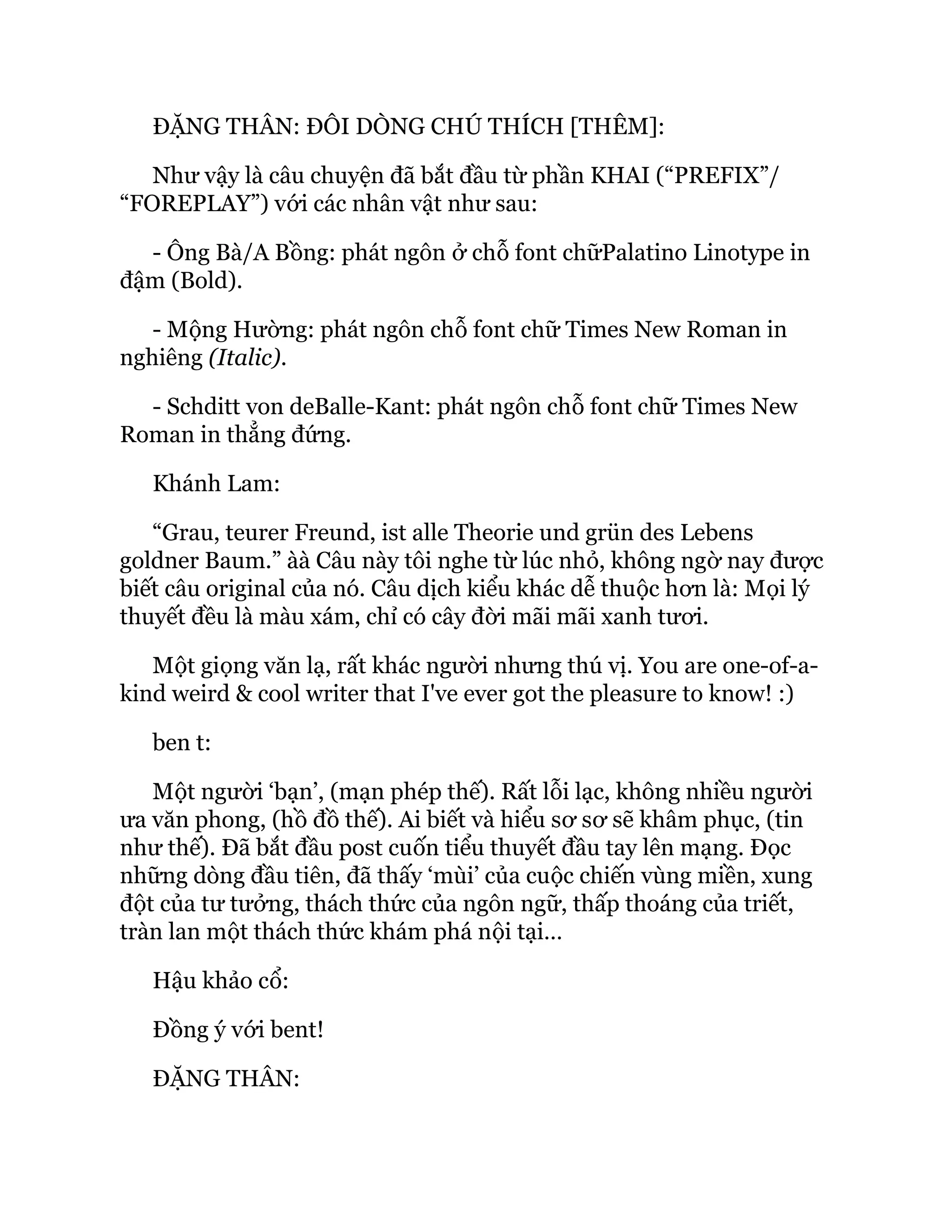 ĐẶNG THÂN: ĐÔI DÒNG CHÚ THÍCH [THÊM]:
Như vậy là câu chuyện đã bắt đầu từ phần KHAI (“PREFIX”/
“FOREPLAY”) với các nhân vật như sau:
- Ông Bà/A Bồng: phát ngôn ở chỗ font chữPalatino Linotype in
đậm (Bold).
- Mộng Hường: phát ngôn chỗ font chữ Times New Roman in
nghiêng (Italic).
- Schditt von deBalle-Kant: phát ngôn chỗ font chữ Times New
Roman in thẳng đứng.
Khánh Lam:
“Grau, teurer Freund, ist alle Theorie und grün des Lebens
goldner Baum.” àà Câu này tôi nghe từ lúc nhỏ, không ngờ nay được
biết câu original của nó. Câu dịch kiểu khác dễ thuộc hơn là: Mọi lý
thuyết đều là màu xám, chỉ có cây đời mãi mãi xanh tươi.
Một giọng văn lạ, rất khác người nhưng thú vị. You are one-of-a-
kind weird & cool writer that I've ever got the pleasure to know! :)
ben t:
Một người ‘bạn’, (mạn phép thế). Rất lỗi lạc, không nhiều người
ưa văn phong, (hồ đồ thế). Ai biết và hiểu sơ sơ sẽ khâm phục, (tin
như thế). Đã bắt đầu post cuốn tiểu thuyết đầu tay lên mạng. Đọc
những dòng đầu tiên, đã thấy ‘mùi’ của cuộc chiến vùng miền, xung
đột của tư tưởng, thách thức của ngôn ngữ, thấp thoáng của triết,
tràn lan một thách thức khám phá nội tại…
Hậu khảo cổ:
Đồng ý với bent!
ĐẶNG THÂN:
 