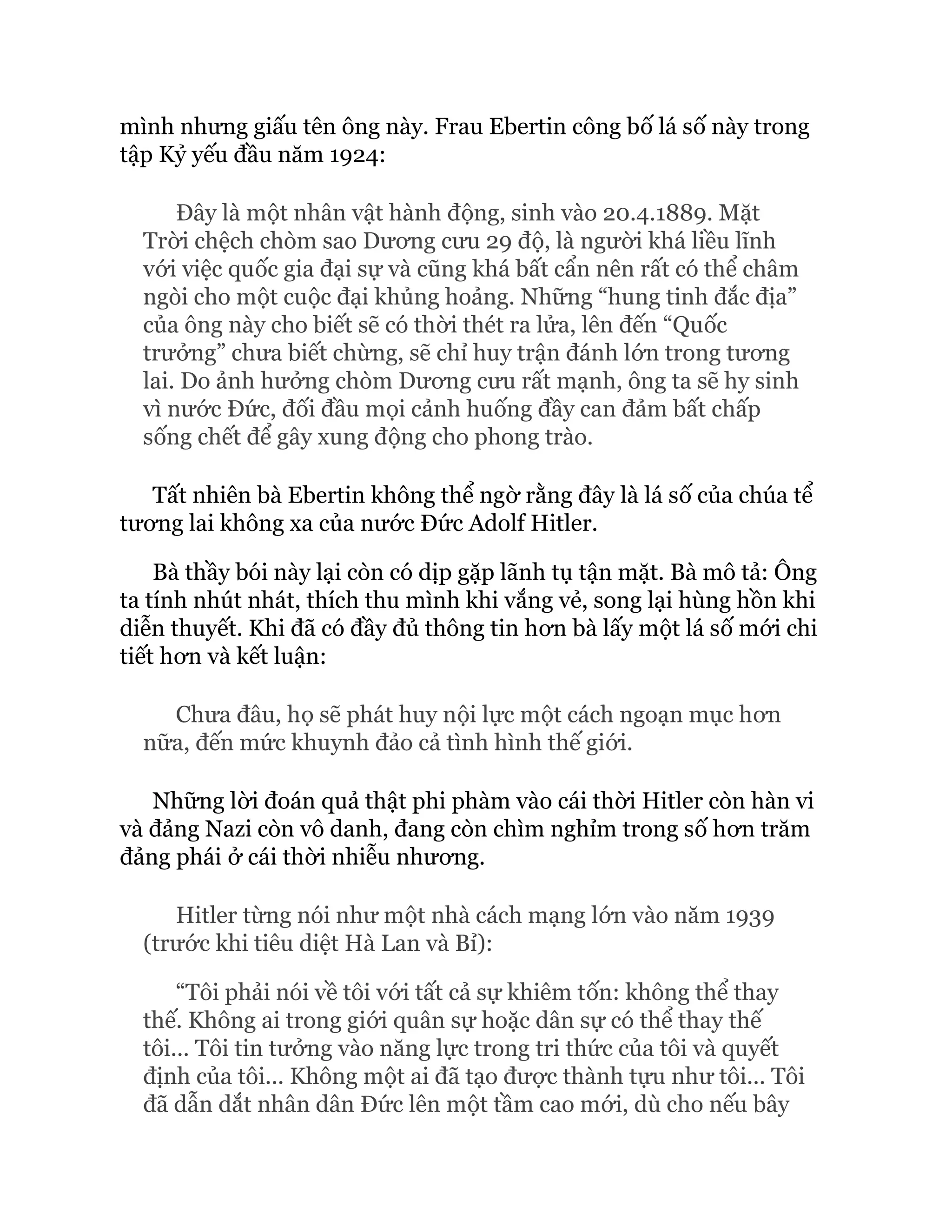 mình nhưng giấu tên ông này. Frau Ebertin công bố lá số này trong
tập Kỷ yếu đầu năm 1924:
Đây là một nhân vật hành động, sinh vào 20.4.1889. Mặt
Trời chệch chòm sao Dương cưu 29 độ, là người khá liều lĩnh
với việc quốc gia đại sự và cũng khá bất cẩn nên rất có thể châm
ngòi cho một cuộc đại khủng hoảng. Những “hung tinh đắc địa”
của ông này cho biết sẽ có thời thét ra lửa, lên đến “Quốc
trưởng” chưa biết chừng, sẽ chỉ huy trận đánh lớn trong tương
lai. Do ảnh hưởng chòm Dương cưu rất mạnh, ông ta sẽ hy sinh
vì nước Đức, đối đầu mọi cảnh huống đầy can đảm bất chấp
sống chết để gây xung động cho phong trào.
Tất nhiên bà Ebertin không thể ngờ rằng đây là lá số của chúa tể
tương lai không xa của nước Đức Adolf Hitler.
Bà thầy bói này lại còn có dịp gặp lãnh tụ tận mặt. Bà mô tả: Ông
ta tính nhút nhát, thích thu mình khi vắng vẻ, song lại hùng hồn khi
diễn thuyết. Khi đã có đầy đủ thông tin hơn bà lấy một lá số mới chi
tiết hơn và kết luận:
Chưa đâu, họ sẽ phát huy nội lực một cách ngoạn mục hơn
nữa, đến mức khuynh đảo cả tình hình thế giới.
Những lời đoán quả thật phi phàm vào cái thời Hitler còn hàn vi
và đảng Nazi còn vô danh, đang còn chìm nghỉm trong số hơn trăm
đảng phái ở cái thời nhiễu nhương.
Hitler từng nói như một nhà cách mạng lớn vào năm 1939
(trước khi tiêu diệt Hà Lan và Bỉ):
“Tôi phải nói về tôi với tất cả sự khiêm tốn: không thể thay
thế. Không ai trong giới quân sự hoặc dân sự có thể thay thế
tôi... Tôi tin tưởng vào năng lực trong tri thức của tôi và quyết
định của tôi... Không một ai đã tạo được thành tựu như tôi... Tôi
đã dẫn dắt nhân dân Đức lên một tầm cao mới, dù cho nếu bây
 