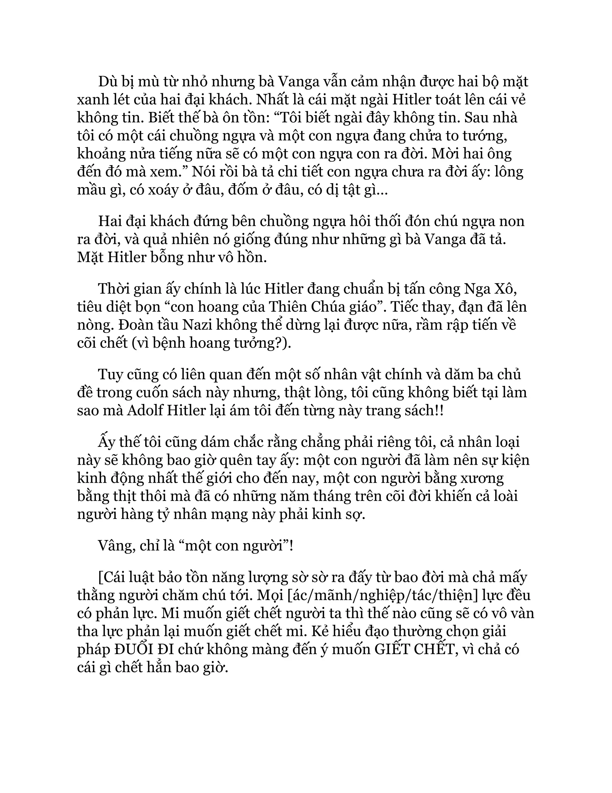 Dù bị mù từ nhỏ nhưng bà Vanga vẫn cảm nhận được hai bộ mặt
xanh lét của hai đại khách. Nhất là cái mặt ngài Hitler toát lên cái vẻ
không tin. Biết thế bà ôn tồn: “Tôi biết ngài đây không tin. Sau nhà
tôi có một cái chuồng ngựa và một con ngựa đang chửa to tướng,
khoảng nửa tiếng nữa sẽ có một con ngựa con ra đời. Mời hai ông
đến đó mà xem.” Nói rồi bà tả chi tiết con ngựa chưa ra đời ấy: lông
mầu gì, có xoáy ở đâu, đốm ở đâu, có dị tật gì…
Hai đại khách đứng bên chuồng ngựa hôi thối đón chú ngựa non
ra đời, và quả nhiên nó giống đúng như những gì bà Vanga đã tả.
Mặt Hitler bỗng như vô hồn.
Thời gian ấy chính là lúc Hitler đang chuẩn bị tấn công Nga Xô,
tiêu diệt bọn “con hoang của Thiên Chúa giáo”. Tiếc thay, đạn đã lên
nòng. Đoàn tầu Nazi không thể dừng lại được nữa, rầm rập tiến về
cõi chết (vì bệnh hoang tưởng?).
Tuy cũng có liên quan đến một số nhân vật chính và dăm ba chủ
đề trong cuốn sách này nhưng, thật lòng, tôi cũng không biết tại làm
sao mà Adolf Hitler lại ám tôi đến từng này trang sách!!
Ấy thế tôi cũng dám chắc rằng chẳng phải riêng tôi, cả nhân loại
này sẽ không bao giờ quên tay ấy: một con người đã làm nên sự kiện
kinh động nhất thế giới cho đến nay, một con người bằng xương
bằng thịt thôi mà đã có những năm tháng trên cõi đời khiến cả loài
người hàng tỷ nhân mạng này phải kinh sợ.
Vâng, chỉ là “một con người”!
[Cái luật bảo tồn năng lượng sờ sờ ra đấy từ bao đời mà chả mấy
thằng người chăm chú tới. Mọi [ác/mãnh/nghiệp/tác/thiện] lực đều
có phản lực. Mi muốn giết chết người ta thì thế nào cũng sẽ có vô vàn
tha lực phản lại muốn giết chết mi. Kẻ hiểu đạo thường chọn giải
pháp ĐUỔI ĐI chứ không màng đến ý muốn GIẾT CHẾT, vì chả có
cái gì chết hẳn bao giờ.
 